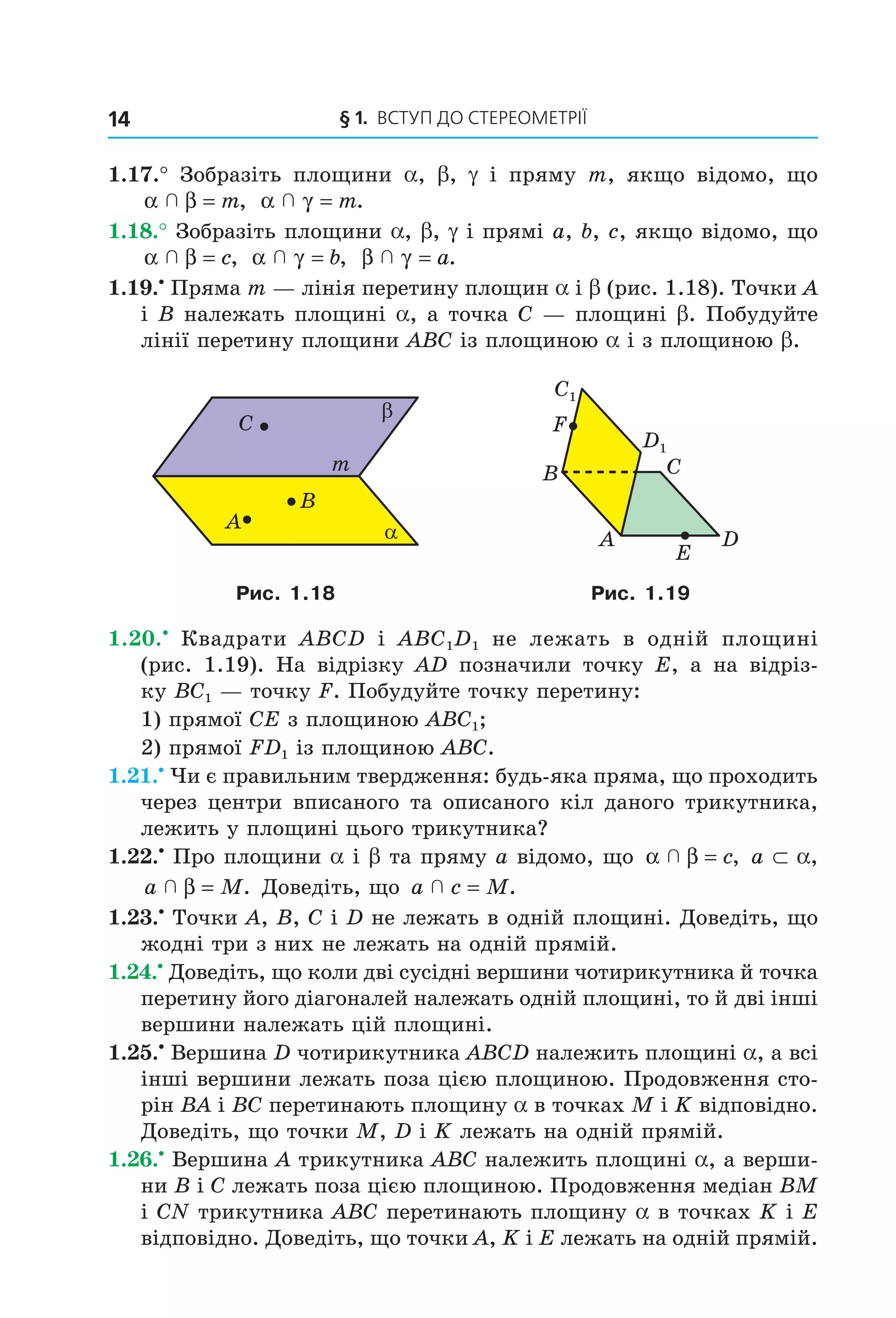 § 1. ВСтУП ДО СтереОМетрії14
1.17.° Зобразіть площини a, b, g і пряму m, якщо відомо, що
α β  = m, α γ  = m.
1.18.° Зобразіть площини a, b, g і прямі a, b, c, якщо відомо, що
α β  = c, α γ  = b, β γ  = a.
1.19.•
Пряма m — лінія перетину площин a і b (рис. 1.18). Точки A
і B належать площині a, а точка C — площині b. Побудуйте
лінії перетину площини ABC із площиною a і з площиною b.
B
A
C
m
α
β
D
B
A
C
E
F
C1
D1
Рис. 1.18 Рис. 1.19
1.20.•
Квадрати ABCD і ABC1D1 не лежать в одній площині
(рис. 1.19). На відрізку AD позначили точку E, а на відріз-
ку BC1 — точку F. Побудуйте точку перетину:
1) прямої CE з площиною ABC1;
2) прямої FD1 із площиною ABC.
1.21.•
Чи є правильним твердження: будь-яка пряма, що проходить
через центри вписаного та описаного кіл даного трикутника,
лежить у площині цього трикутника?
1.22.•
Про площини a і b та пряму а відомо, що α β  = c, a ⊂ a,
a M  β = . Доведіть, що a c M  = .
1.23.•
Точки A, B, C і D не лежать в одній площині. Доведіть, що
жодні три з них не лежать на одній прямій.
1.24.•
Доведіть, що коли дві сусідні вершини чотирикутника й точка
перетину його діагоналей належать одній площині, то й дві інші
вершини належать цій площині.
1.25.•
Вершина D чотирикутника ABCD належить площині a, а всі
інші вершини лежать поза цією площиною. Продовження сто-
рін BA і BC перетинають площину a в точках M і K відповідно.
Доведіть, що точки M, D і K лежать на одній прямій.
1.26.•
Вершина А трикутника АВС належить площині a, а верши-
ни В і C лежать поза цією площиною. Продовження медіан ВМ
і СN трикутника АВС перетинають площину a в точках K і Е
відповідно. Доведіть, що точки А, K і Е лежать на одній прямій.
Право для безоплатного розміщення підручника в мережі Інтернет має
Міністерство освіти і науки України http://mon.gov.ua/ та Інститут модернізації змісту освіти https://imzo.gov.ua
 