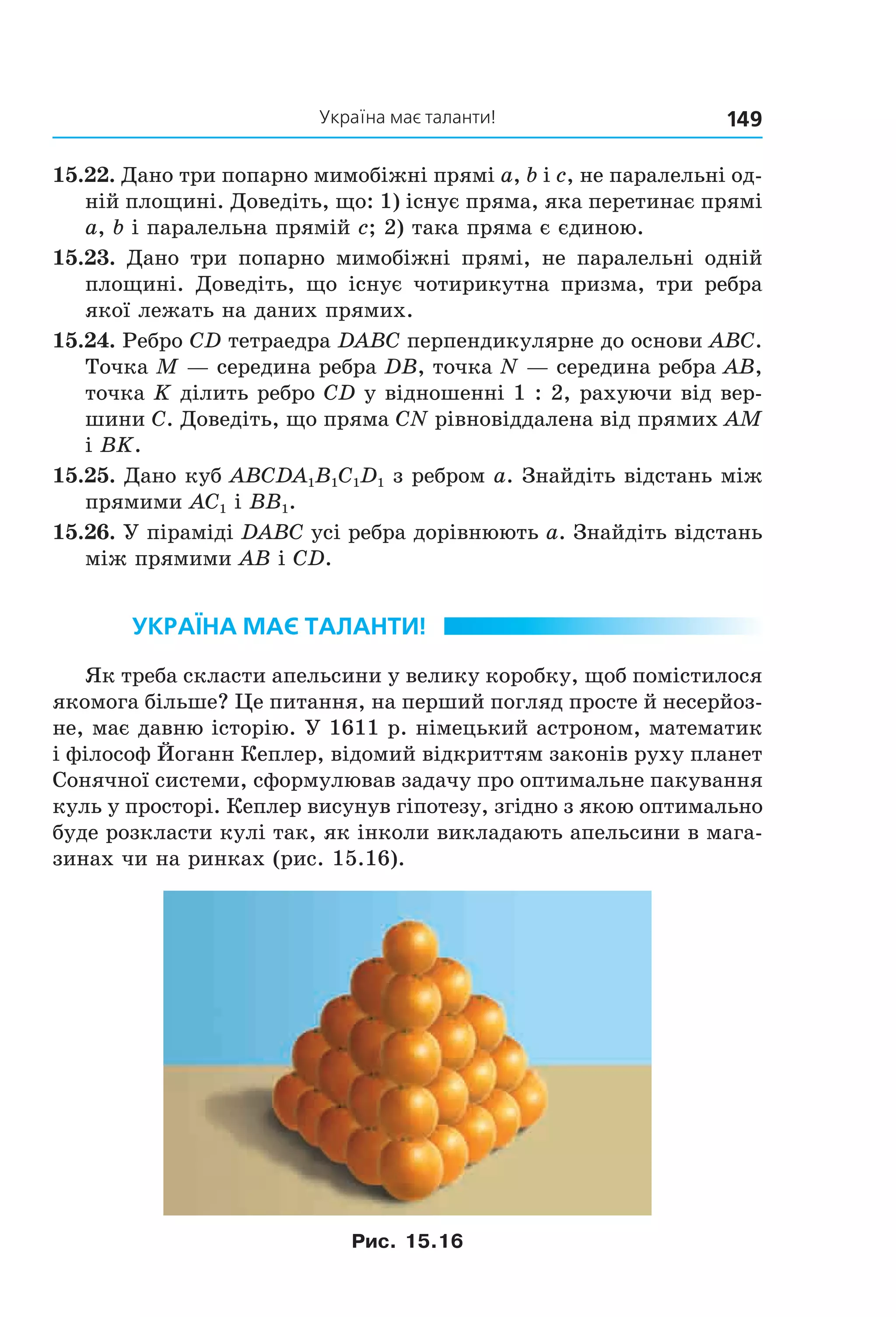 Україна має таланти! 149
15.22. Дано три попарно мимобіжні прямі a, b і c, не паралельні од-
ній площині. Доведіть, що: 1) існує пряма, яка перетинає прямі
a, b і паралельна прямій c; 2) така пряма є єдиною.
15.23. Дано три попарно мимобіжні прямі, не паралельні одній
площині. Доведіть, що існує чотирикутна призма, три ребра
якої лежать на даних прямих.
15.24. Ребро CD тетраедра DABC перпендикулярне до основи ABC.
Точка M — середина ребра DB, точка N — середина ребра AB,
точка K ділить ребро CD у відношенні 1 : 2, рахуючи від вер-
шини C. Доведіть, що пряма CN рівновіддалена від прямих AM
і BK.
15.25. Дано куб ABCDA1B1C1D1 з ребром a. Знайдіть відстань між
прямими AC1 і BB1.
15.26. У піраміді DABC усі ребра дорівнюють a. Знайдіть відстань
між прямими AB і CD.
Україна має таЛанти!
Як треба скласти апельсини у велику коробку, щоб помістилося
якомога більше? Це питання, на перший погляд просте й несерйоз-
не, має давню історію. У 1611 р. німецький астроном, математик
і філософ Йоганн Кеплер, відомий відкриттям законів руху планет
Сонячної системи, сформулював задачу про оптимальне пакування
куль у просторі. Кеплер висунув гіпотезу, згідно з якою оптимально
буде розкласти кулі так, як інколи викладають апельсини в мага-
зинах чи на ринках (рис. 15.16).
Рис. 15.16
Право для безоплатного розміщення підручника в мережі Інтернет має
Міністерство освіти і науки України http://mon.gov.ua/ та Інститут модернізації змісту освіти https://imzo.gov.ua
 