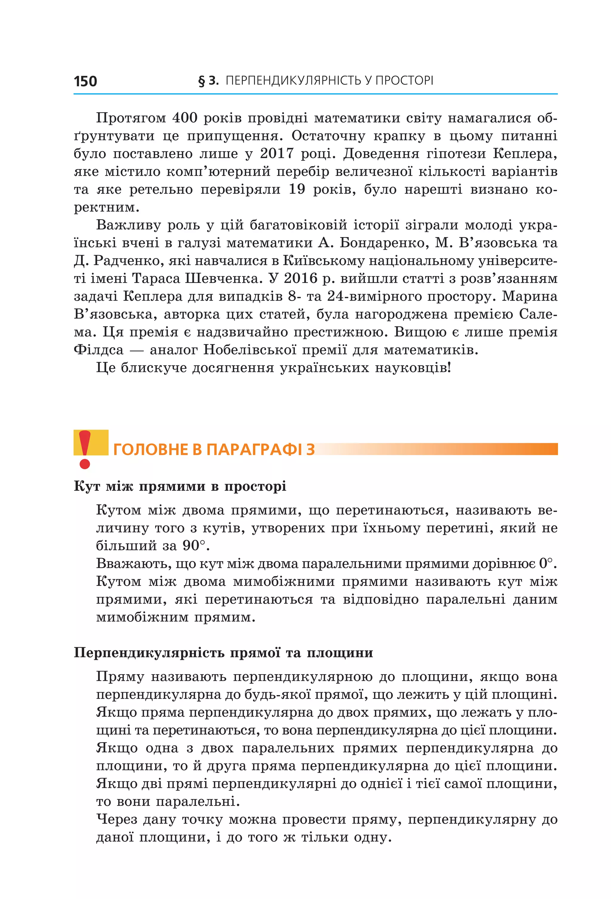 § 3. ПерПеНДиКУлЯрНіСть У ПрОСтОрі150
Протягом 400 років провідні математики світу намагалися об-
ґрунтувати це припущення. Остаточну крапку в цьому питанні
було поставлено лише у 2017 році. Доведення гіпотези Кеплера,
яке містило комп’ютерний перебір величезної кількості варіантів
та яке ретельно перевіряли 19 років, було нарешті визнано ко-
ректним.
Важливу роль у цій багатовіковій історії зіграли молоді укра-
їнські вчені в галузі математики А. Бондаренко, М. В’язовська та
Д. Радченко, які навчалися в Київському національному університе-
ті імені Тараса Шевченка. У 2016 р. вийшли статті з розв’язанням
задачі Кеплера для випадків 8- та 24-вимірного простору. Марина
В’язовська, авторка цих статей, була нагороджена премією Сале-
ма. Ця премія є надзвичайно престижною. Вищою є лише премія
Філдса — аналог Нобелівської премії для математиків.
Це блискуче досягнення українських науковців!
! ГоЛоВне В параГрафі 3
Кут між прямими в просторі
Кутом між двома прямими, що перетинаються, називають ве-
личину того з кутів, утворених при їхньому перетині, який не
більший за 90°.
Вважають, що кут між двома паралельними прямими дорівнює 0°.
Кутом між двома мимобіжними прямими називають кут між
прямими, які перетинаються та відповідно паралельні даним
мимобіжним прямим.
Перпендикулярність прямої та площини
Пряму називають перпендикулярною до площини, якщо вона
перпендикулярна до будь-якої прямої, що лежить у цій площині.
Якщо пряма перпендикулярна до двох прямих, що лежать у пло-
щині та перетинаються, то вона перпендикулярна до цієї площини.
Якщо одна з двох паралельних прямих перпендикулярна до
площини, то й друга пряма перпендикулярна до цієї площини.
Якщо дві прямі перпендикулярні до однієї і тієї самої площини,
то вони паралельні.
Через дану точку можна провести пряму, перпендикулярну до
даної площини, і до того ж тільки одну.
Право для безоплатного розміщення підручника в мережі Інтернет має
Міністерство освіти і науки України http://mon.gov.ua/ та Інститут модернізації змісту освіти https://imzo.gov.ua
 