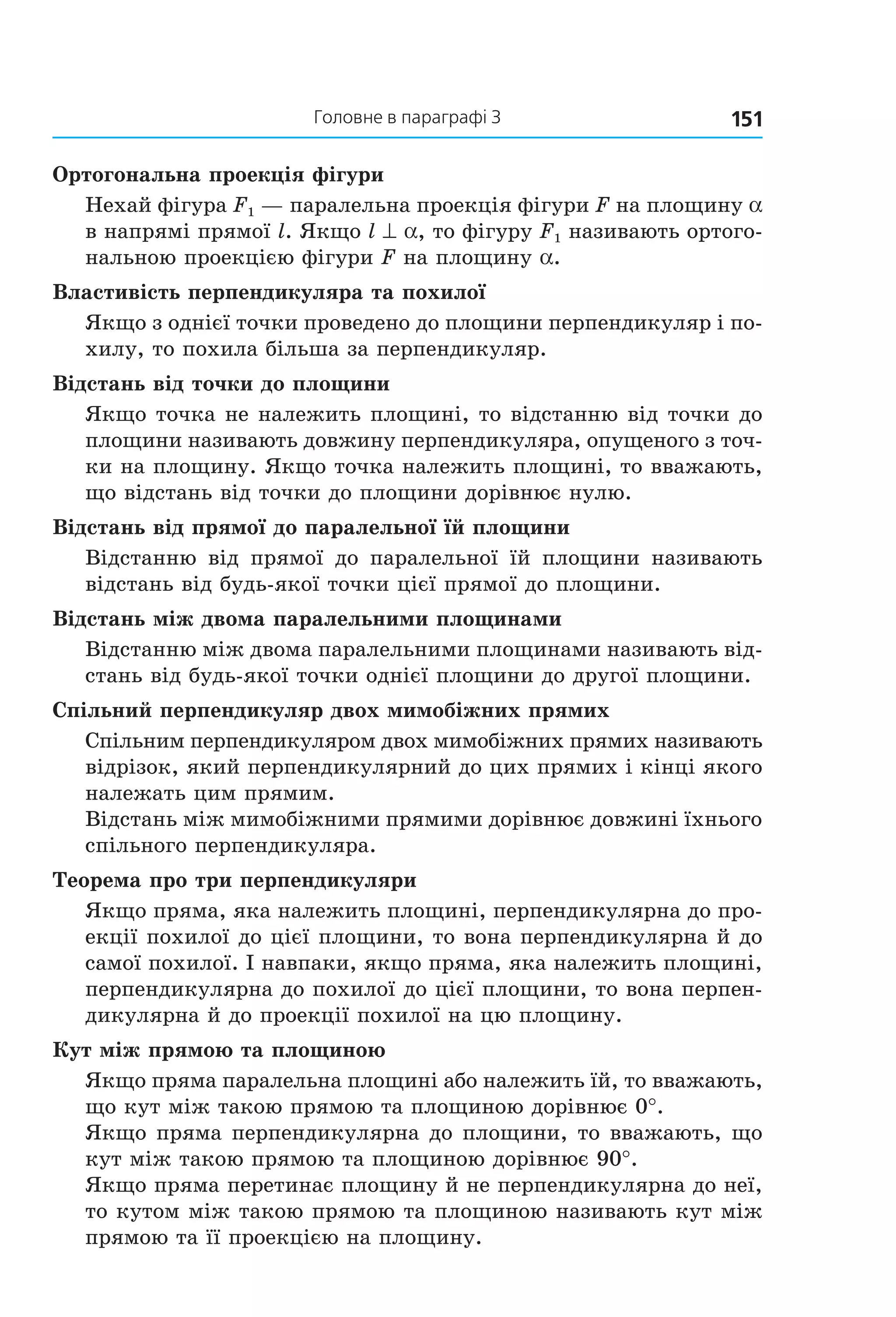 151Головне в параграфі 3
Ортогональна проекція фігури
Нехай фігура F1 — паралельна проекція фігури F на площину a
в напрямі прямої l. Якщо l ^ a, то фігуру F1 називають ортого-
нальною проекцією фігури F на площину a.
Властивість перпендикуляра та похилої
Якщо з однієї точки проведено до площини перпендикуляр і по-
хилу, то похила більша за перпендикуляр.
Відстань від точки до площини
Якщо точка не належить площині, то відстанню від точки до
площини називають довжину перпендикуляра, опущеного з точ-
ки на площину. Якщо точка належить площині, то вважають,
що відстань від точки до площини дорівнює нулю.
Відстань від прямої до паралельної їй площини
Відстанню від прямої до паралельної їй площини називають
відстань від будь-якої точки цієї прямої до площини.
Відстань між двома паралельними площинами
Відстанню між двома паралельними площинами називають від-
стань від будь-якої точки однієї площини до другої площини.
Спільний перпендикуляр двох мимобіжних прямих
Спільним перпендикуляром двох мимобіжних прямих називають
відрізок, який перпендикулярний до цих прямих і кінці якого
належать цим прямим.
Відстань між мимобіжними прямими дорівнює довжині їхнього
спільного перпендикуляра.
Теорема про три перпендикуляри
Якщо пряма, яка належить площині, перпендикулярна до про-
екції похилої до цієї площини, то вона перпендикулярна й до
самої похилої. І навпаки, якщо пряма, яка належить площині,
перпендикулярна до похилої до цієї площини, то вона перпен-
дикулярна й до проекції похилої на цю площину.
Кут між прямою та площиною
Якщо пряма паралельна площині або належить їй, то вважають,
що кут між такою прямою та площиною дорівнює 0°.
Якщо пряма перпендикулярна до площини, то вважають, що
кут між такою прямою та площиною дорівнює 90°.
Якщо пряма перетинає площину й не перпендикулярна до неї,
то кутом між такою прямою та площиною називають кут між
прямою та її проекцією на площину.
Право для безоплатного розміщення підручника в мережі Інтернет має
Міністерство освіти і науки України http://mon.gov.ua/ та Інститут модернізації змісту освіти https://imzo.gov.ua
 