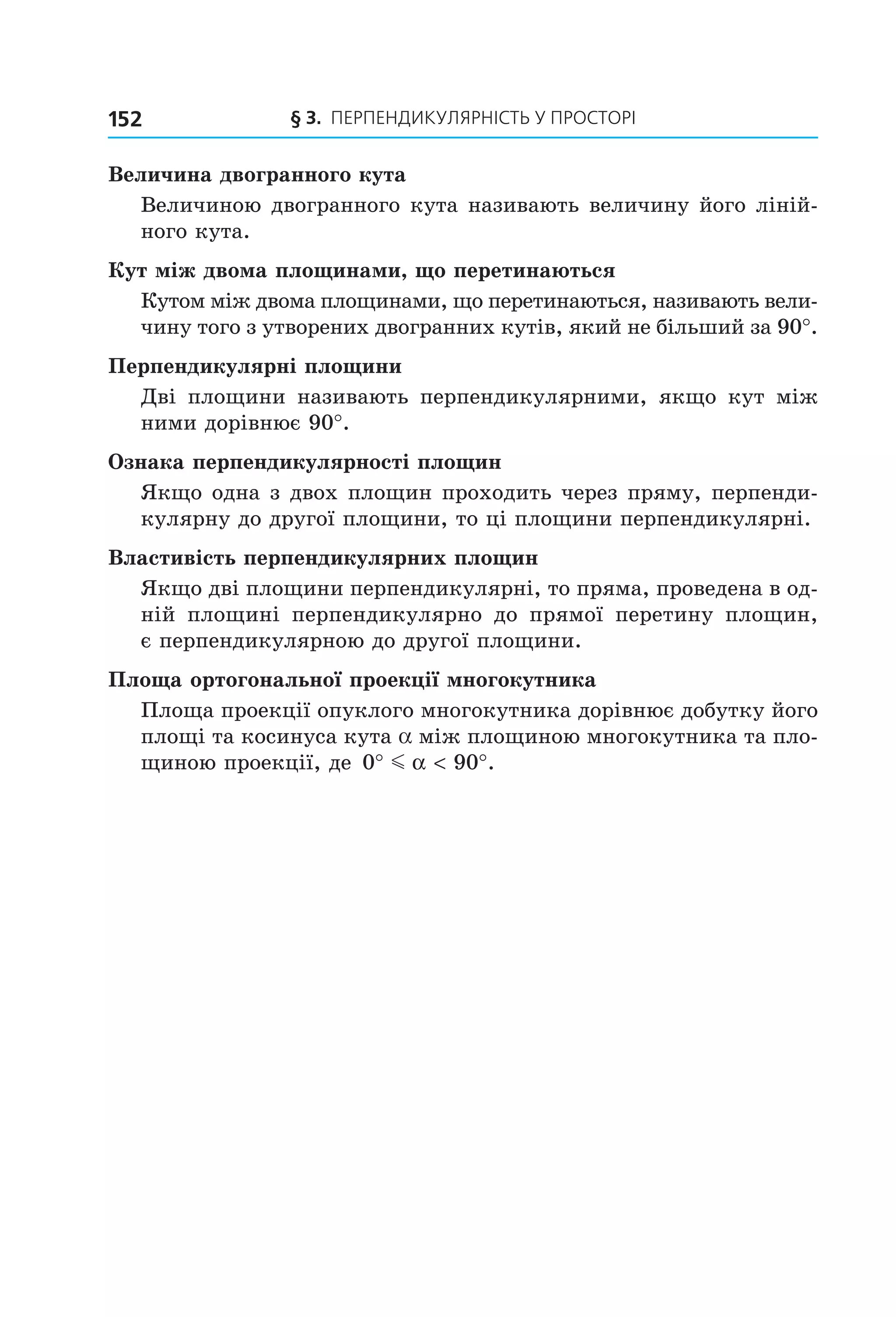 § 3. ПерПеНДиКУлЯрНіСть У ПрОСтОрі152
Величина двогранного кута
Величиною двогранного кута називають величину його ліній-
ного кута.
Кут між двома площинами, що перетинаються
Кутом між двома площинами, що перетинаються, називають вели-
чину того з утворених двогранних кутів, який не більший за 90°.
Перпендикулярні площини
Дві площини називають перпендикулярними, якщо кут між
ними дорівнює 90°.
Ознака перпендикулярності площин
Якщо одна з двох площин проходить через пряму, перпенди-
кулярну до другої площини, то ці площини перпендикулярні.
Властивість перпендикулярних площин
Якщо дві площини перпендикулярні, то пряма, проведена в од-
ній площині перпендикулярно до прямої перетину площин,
є перпендикулярною до другої площини.
Площа ортогональної проекції многокутника
Площа проекції опуклого многокутника дорівнює добутку його
площі та косинуса кута a між площиною многокутника та пло-
щиною проекції, де 0 90° < °m α .
Право для безоплатного розміщення підручника в мережі Інтернет має
Міністерство освіти і науки України http://mon.gov.ua/ та Інститут модернізації змісту освіти https://imzo.gov.ua
 