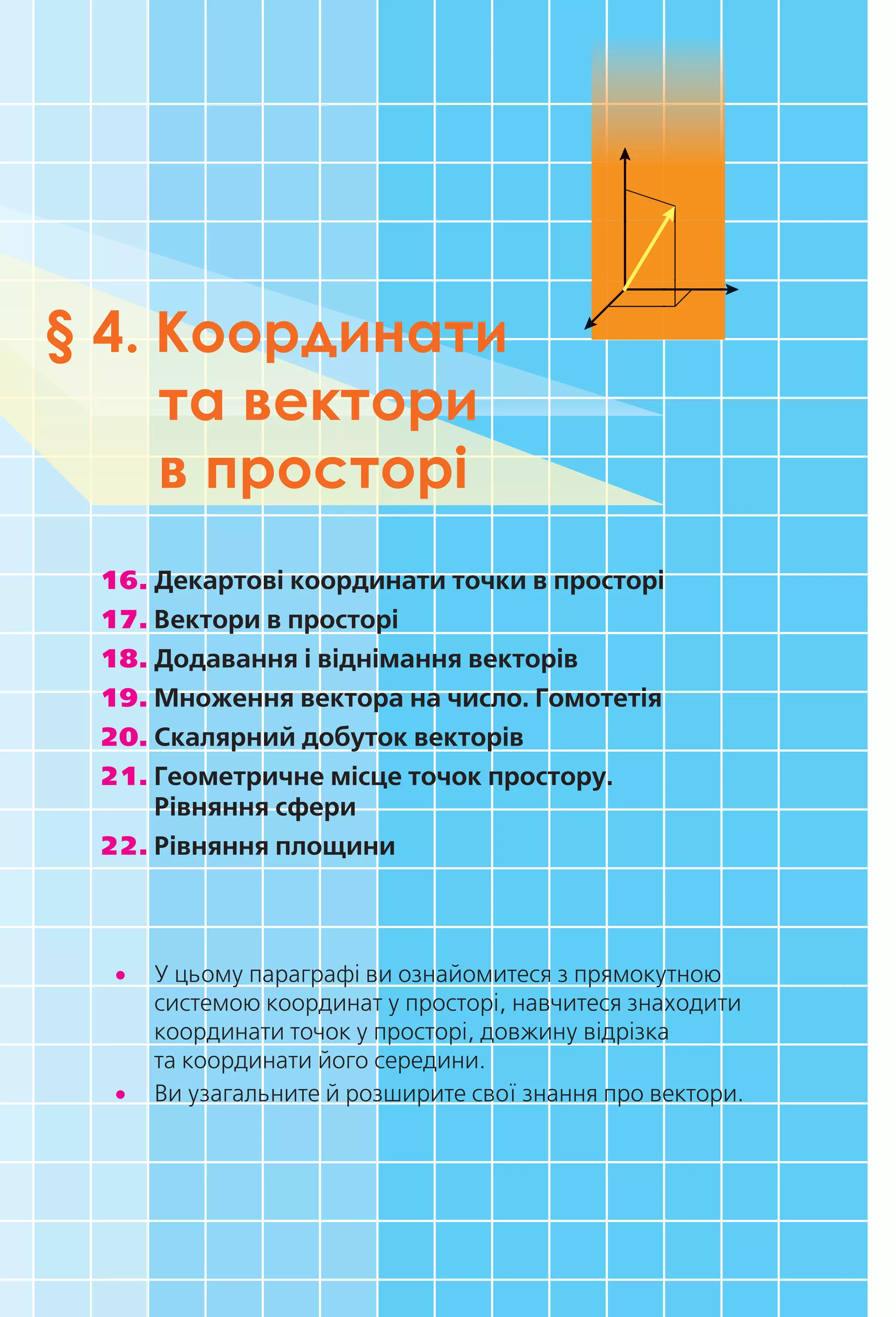 § 4. Координати
та вектори
в просторі
16. Декартові координати точки в просторі
17. Вектори в просторі
18. Додавання і віднімання векторів
19. Множення вектора на число. Гомотетія
20. Скалярний добуток векторів
21. Геометричне місце точок простору.
Рівняння сфери
22. Рівняння площини
•• У цьому параграфі ви ознайомитеся з прямокутною
системою координат у просторі, навчитеся знаходити
координати точок у просторі, довжину відрізка
та координати його середини.
•• Ви узагальните й розширите свої знання про вектори.
Право для безоплатного розміщення підручника в мережі Інтернет має
Міністерство освіти і науки України http://mon.gov.ua/ та Інститут модернізації змісту освіти https://imzo.gov.ua
 