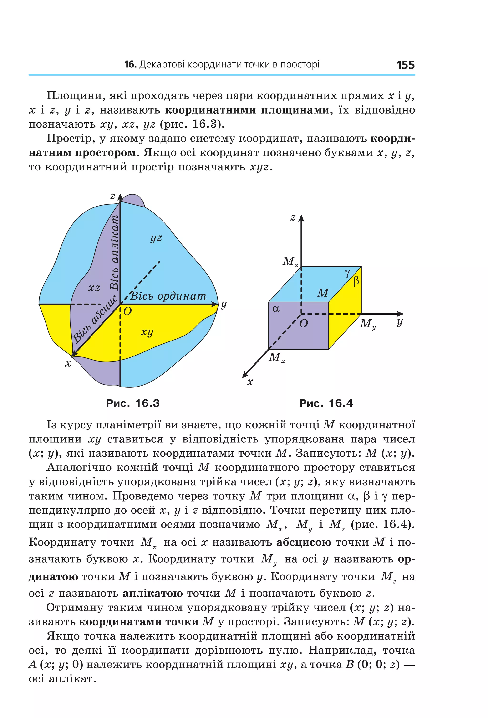 16. Декартові координати точки в просторі 155
Площини, які проходять через пари координатних прямих x і y,
x і z, y і z, називають координатними площинами, їх відповідно
позначають xy, xz, yz (рис. 16.3).
Простір, у якому задано систему координат, називають коорди-
натним простором. Якщо осі координат позначено буквами x, y, z,
то координатний простір позначають xyz.
O
x
y
Â³ñü
àáñöèñ
Â³ñü îðäèíàò
z
Â³ñüàïë³êàò
xz
yz
xy
O
x
y
z
M
α
β
γ
Mz
Mx
My
Рис. 16.3 Рис. 16.4
Із курсу планіметрії ви знаєте, що кожній точці M координатної
площини xy ставиться у відповідність упорядкована пара чисел
(x; y), які називають координатами точки M. Записують: M (x; y).
Аналогічно кожній точці M координатного простору ставиться
у відповідність упорядкована трійка чисел (x; y; z), яку визначають
таким чином. Проведемо через точку M три площини a, b і g пер-
пендикулярно до осей x, y і z відповідно. Точки перетину цих пло-
щин з координатними осями позначимо Mx, My і Mz (рис. 16.4).
Координату точки Mx на осі x називають абсцисою точки M і по-
значають буквою x. Координату точки My на осі y називають ор-
динатою точки M і позначають буквою y. Координату точки Mz на
осі z називають аплікатою точки M і позначають буквою z.
Отриману таким чином упорядковану трійку чисел (x; y; z) на-
зивають координатами точки M у просторі. Записують: M (x; y; z).
Якщо точка належить координатній площині або координатній
осі, то деякі її координати дорівнюють нулю. Наприклад, точка
A (x; y; 0) належить координатній площині xy, а точка B (0; 0; z) —
осі аплікат.
Право для безоплатного розміщення підручника в мережі Інтернет має
Міністерство освіти і науки України http://mon.gov.ua/ та Інститут модернізації змісту освіти https://imzo.gov.ua
 