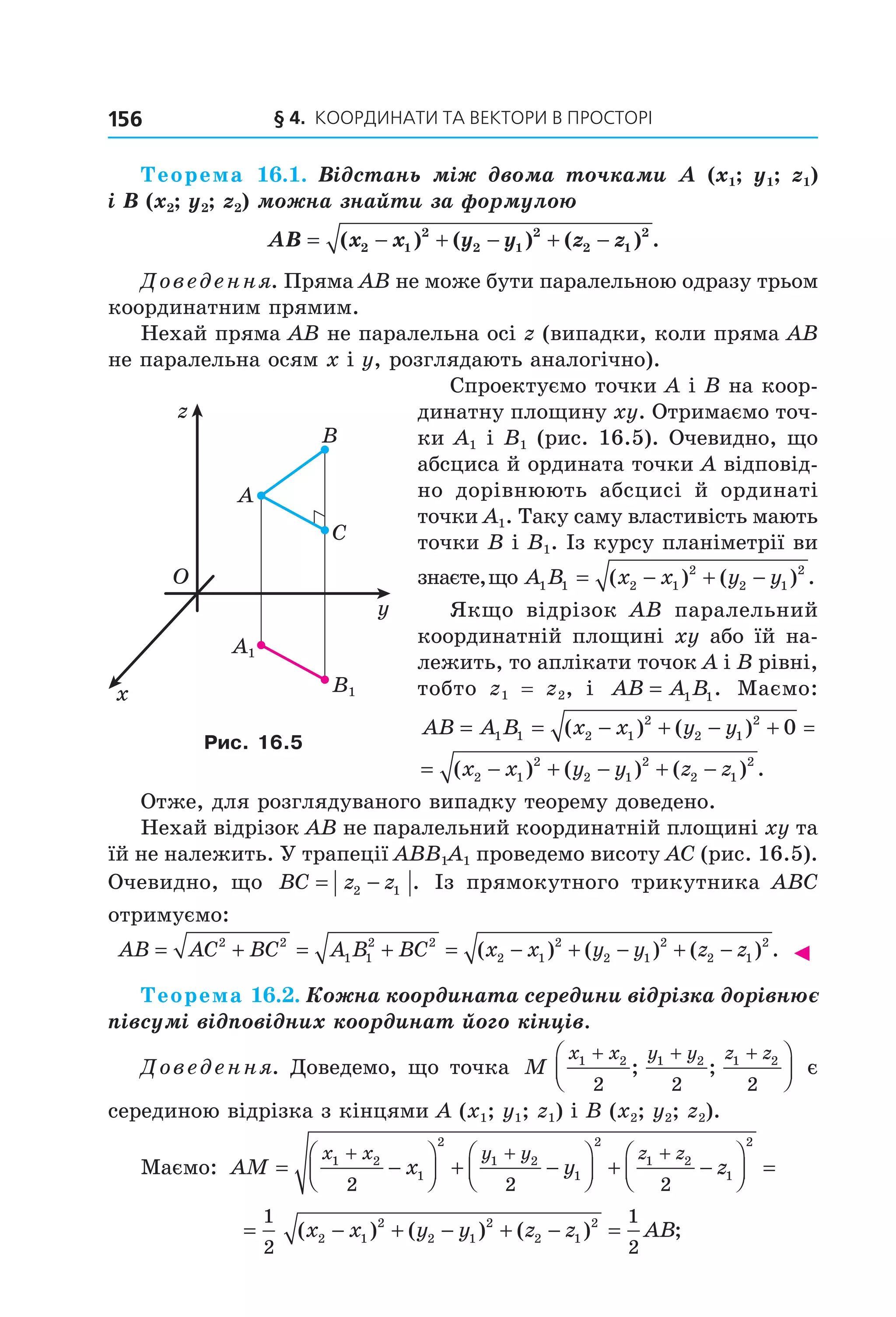 § 4. КООрДиНАти тА ВеКтОри В ПрОСтОрі156
Теорема 16.1. Відстань між двома точками A (x1; y1; z1)
і B (x2; y2; z2) можна знайти за формулою
AB x x y y z z= − + − + −( ) ( ) ( ) .2 1
2
2 1
2
2 1
2
Доведення. Пряма AB не може бути паралельною одразу трьом
координатним прямим.
Нехай пряма AB не паралельна осі z (випадки, коли пряма AB
не паралельна осям x і y, розглядають аналогічно).
Спроектуємо точки A і B на коор-
динатну площину xy. Отримаємо точ-
ки A1 і B1 (рис. 16.5). Очевидно, що
абсциса й ордината точки A відповід-
но дорівнюють абсцисі й ординаті
точки A1. Таку саму властивість мають
точки B і B1. Із курсу планіметрії ви
знаєте,що A B x x y y1 1 2 1
2
2 1
2
= − + −( ) ( ) .
Якщо відрізок AB паралельний
координатній площині xy або їй на-
лежить, то аплікати точок A і B рівні,
тобто z1 = z2, і AB A B= 1 1. Маємо:
AB A B x x y y x x= = − + − + = −1 1 2 1
2
2 1
2
20( ) ( ) (
AB A B x x y y x x y y z z= = − + − + = − + − + −1 1 2 1
2
2 1
2
2 1
2
2 1
2
2 1
2
0( ) ( ) ( ) ( ) ( ) .
Отже, для розглядуваного випадку теорему доведено.
Нехай відрізок AB не паралельний координатній площині xy та
їй не належить. У трапеції ABB1A1 проведемо висоту AC (рис. 16.5).
Очевидно, що BC z z= −2 1 . Із прямокутного трикутника ABC
отримуємо:
AB AC BC A B BC x x y y z z= + = + = − + − + −2 2
1 1
2 2
2 1
2
2 1
2
2 1
2
( ) ( ) ( ) . ◄
Теорема 16.2. Кожна координата середини відрізка дорівнює
півсумі відповідних координат його кінців.
Доведення. Доведемо, що точка M
x x y y z z1 2 1 2 1 2
2 2 2
+ + +


; ; є
серединою відрізка з кінцями A (x1; y1; z1) і B (x2; y2; z2).
Маємо: AM x y z
x x y y z z
= −



 + −



 + −



 =
+ + +1 2
1
2
1 2
1
2
1 2
1
2
2 2 2
= − + − + − =
1
2
1
2
2 1
2
2 1
2
2 1
2
( ) ( ) ( ) ;x x y y z z AB
O
x
y
z
B
A
C
B1
A1
Рис. 16.5
Право для безоплатного розміщення підручника в мережі Інтернет має
Міністерство освіти і науки України http://mon.gov.ua/ та Інститут модернізації змісту освіти https://imzo.gov.ua
 