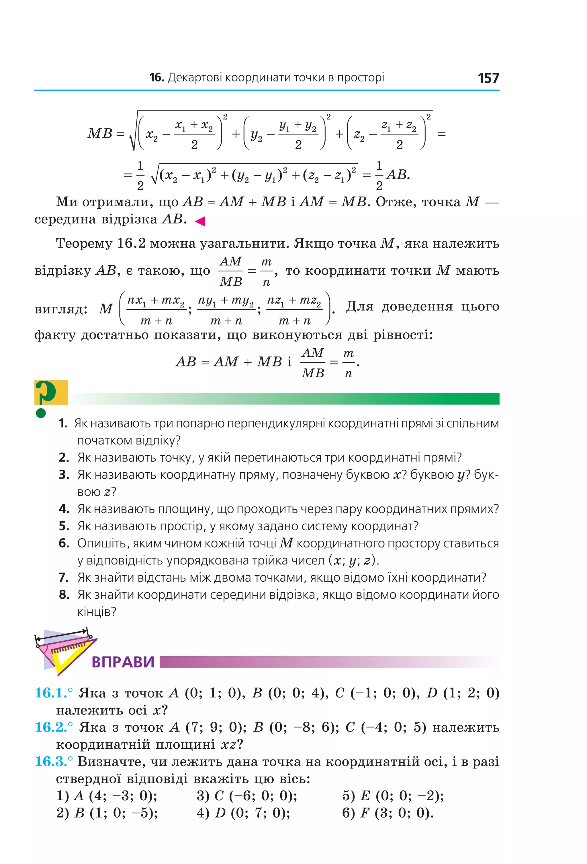 16. Декартові координати точки в просторі 157
MB x y z
x x y y z z
= −



 + −



 + −



 =
+ + +
2
1 2
2
2
1 2
2
2
1 2
2
2 2 2
= − + − + − =
1
2
1
2
2 1
2
2 1
2
2 1
2
( ) ( ) ( ) .x x y y z z AB
Ми отримали, що AB = AM + MB і AM = MB. Отже, точка M —
середина відрізка AB. ◄
Теорему 16.2 можна узагальнити. Якщо точка М, яка належить
відрізку АВ, є такою, що
AM
MB
m
n
= , то координати точки М мають
вигляд: M
nx mx
m n
ny my
m n
nz mz
m n
1 2 1 2 1 2+
+
+
+
+
+



; ; . Для доведення цього
факту достатньо показати, що виконуються дві рівності:
AB = AM + MB і
AM
MB
m
n
= .
?1. Як називають три попарно перпендикулярні координатні прямі зі спільним
початком відліку?
2. Як називають точку, у якій перетинаються три координатні прямі?
3. Як називають координатну пряму, позначену буквою x? буквою y? бук-
вою z?
4. Як називають площину, що проходить через пару координатних прямих?
5. Як називають простір, у якому задано систему координат?
6. Опишіть, яким чином кожній точці M координатного простору ставиться
у відповідність упорядкована трійка чисел (x; y; z).
7. Як знайти відстань між двома точками, якщо відомо їхні координати?
8. Як знайти координати середини відрізка, якщо відомо координати його
кінців?
ВпраВи
16.1.° Яка з точок A (0; 1; 0), B (0; 0; 4), C (–1; 0; 0), D (1; 2; 0)
належить осі x?
16.2.° Яка з точок A (7; 9; 0); B (0; –8; 6); C (–4; 0; 5) належить
координатній площині xz?
16.3.° Визначте, чи лежить дана точка на координатній осі, і в разі
ствердної відповіді вкажіть цю вісь:
1) A (4; –3; 0); 3) C (–6; 0; 0); 5) E (0; 0; –2);
2) B (1; 0; –5); 4) D (0; 7; 0); 6) F (3; 0; 0).
Право для безоплатного розміщення підручника в мережі Інтернет має
Міністерство освіти і науки України http://mon.gov.ua/ та Інститут модернізації змісту освіти https://imzo.gov.ua
 
