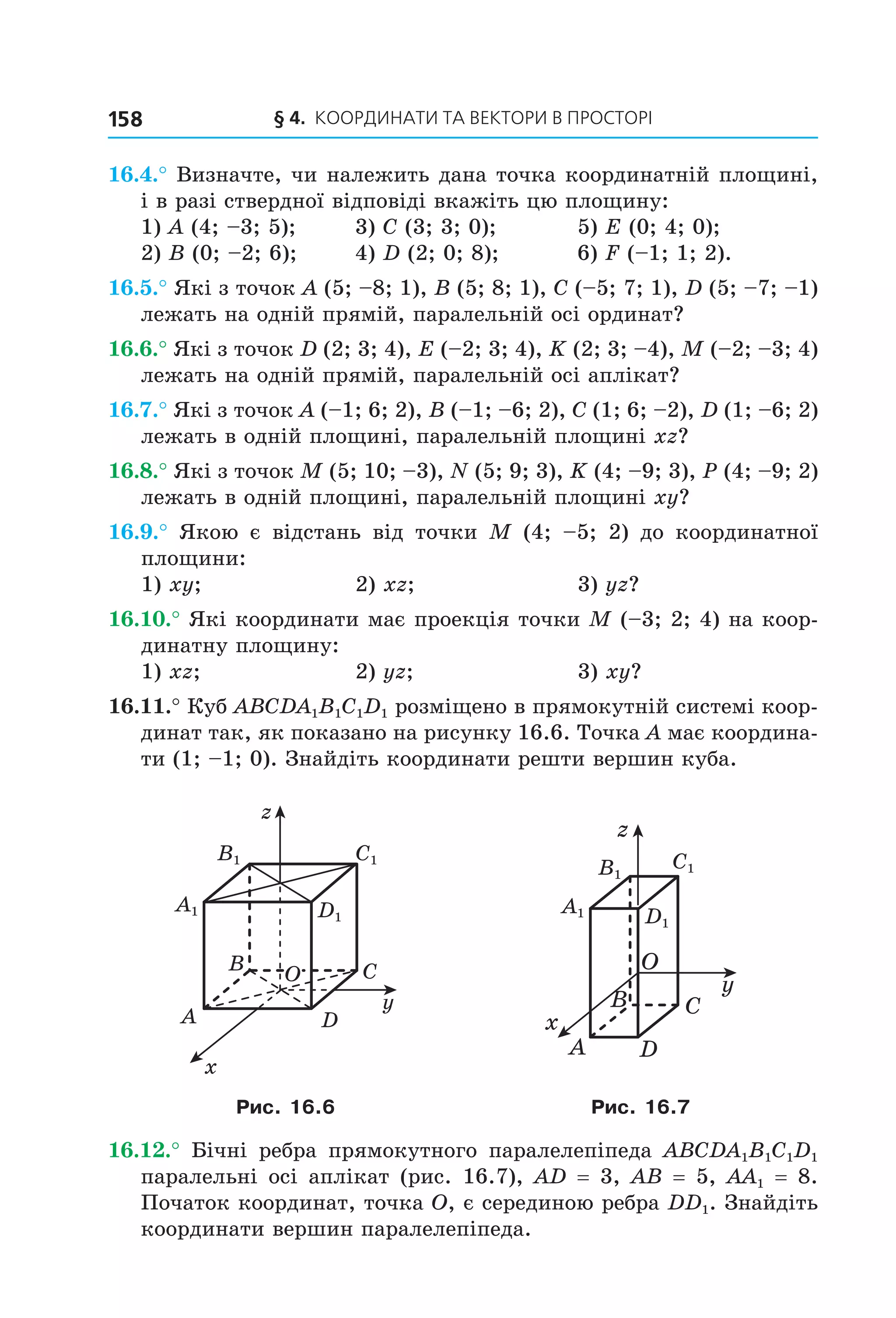 § 4. КООрДиНАти тА ВеКтОри В ПрОСтОрі158
16.4.° Визначте, чи належить дана точка координатній площині,
і в разі ствердної відповіді вкажіть цю площину:
1) A (4; –3; 5); 3) C (3; 3; 0); 5) E (0; 4; 0);
2) B (0; –2; 6); 4) D (2; 0; 8); 6) F (–1; 1; 2).
16.5.° Які з точок A (5; –8; 1), B (5; 8; 1), C (–5; 7; 1), D (5; –7; –1)
лежать на одній прямій, паралельній осі ординат?
16.6.° Які з точок D (2; 3; 4), E (–2; 3; 4), K (2; 3; –4), M (–2; –3; 4)
лежать на одній прямій, паралельній осі аплікат?
16.7.° Які з точок A (–1; 6; 2), B (–1; –6; 2), C (1; 6; –2), D (1; –6; 2)
лежать в одній площині, паралельній площині xz?
16.8.° Які з точок M (5; 10; –3), N (5; 9; 3), K (4; –9; 3), P (4; –9; 2)
лежать в одній площині, паралельній площині xy?
16.9.° Якою є відстань від точки M (4; –5; 2) до координатної
площини:
1) xy; 2) xz; 3) yz?
16.10.° Які координати має проекція точки M (–3; 2; 4) на коор-
динатну площину:
1) xz; 2) yz; 3) xy?
16.11.° Куб ABCDA1B1C1D1 розміщено в прямокутній системі коор-
динат так, як показано на рисунку 16.6. Точка А має координа-
ти (1; –1; 0). Знайдіть координати решти вершин куба.
O
x
y
z
B
A
C
D
B1 C1
D1
A1
C1B1
A1 D1
O
x
y
z
B
A
C
D
Рис. 16.6 Рис. 16.7
16.12.° Бічні ребра прямокутного паралелепіпеда ABCDA1B1C1D1
паралельні осі аплікат (рис. 16.7), AD = 3, AB = 5, AA1 = 8.
Початок координат, точка O, є серединою ребра DD1. Знайдіть
координати вершин паралелепіпеда.
Право для безоплатного розміщення підручника в мережі Інтернет має
Міністерство освіти і науки України http://mon.gov.ua/ та Інститут модернізації змісту освіти https://imzo.gov.ua
 