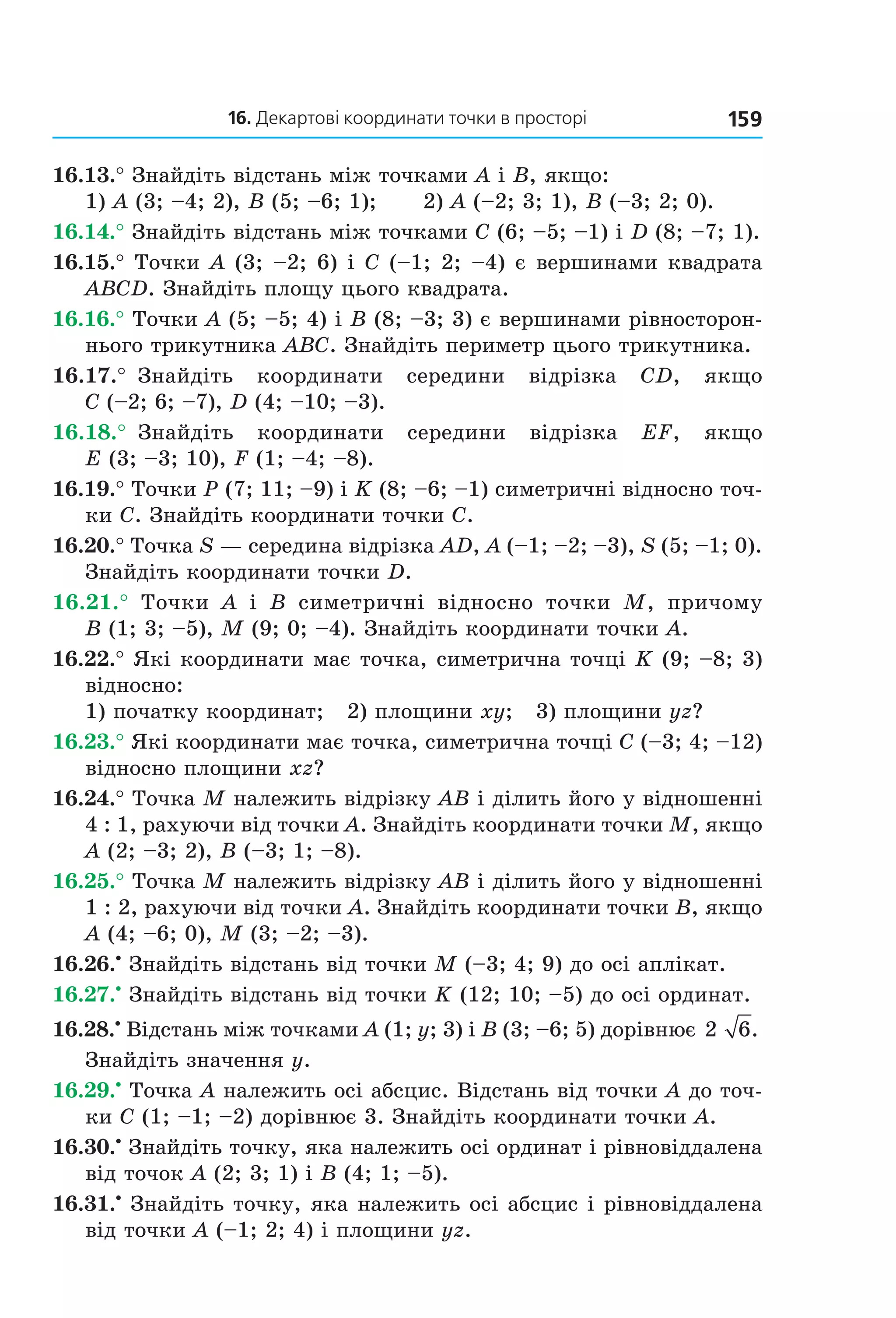 16. Декартові координати точки в просторі 159
16.13.° Знайдіть відстань між точками A і B, якщо:
1) A (3; –4; 2), B (5; –6; 1); 2) A (–2; 3; 1), B (–3; 2; 0).
16.14.° Знайдіть відстань між точками C (6; –5; –1) і D (8; –7; 1).
16.15.° Точки A (3; –2; 6) і C (–1; 2; –4) є вершинами квадрата
ABCD. Знайдіть площу цього квадрата.
16.16.° Точки A (5; –5; 4) і B (8; –3; 3) є вершинами рівносторон-
нього трикутника ABC. Знайдіть периметр цього трикутника.
16.17.° Знайдіть координати середини відрізка CD, якщо
C (–2; 6; –7), D (4; –10; –3).
16.18.° Знайдіть координати середини відрізка EF, якщо
E (3; –3; 10), F (1; –4; –8).
16.19.° Точки P (7; 11; –9) і K (8; –6; –1) симетричні відносно точ-
ки C. Знайдіть координати точки C.
16.20.° Точка S — середина відрізка AD, A (–1; –2; –3), S (5; –1; 0).
Знайдіть координати точки D.
16.21.° Точки A і B симетричні відносно точки M, причому
B (1; 3; –5), M (9; 0; –4). Знайдіть координати точки A.
16.22.° Які координати має точка, симетрична точці K (9; –8; 3)
відносно:
1) початку координат; 2) площини xy; 3) площини yz?
16.23.° Які координати має точка, симетрична точці C (–3; 4; –12)
відносно площини xz?
16.24.° Точка М належить відрізку АВ і ділить його у відношенні
4 : 1, рахуючи від точки А. Знайдіть координати точки М, якщо
А (2; –3; 2), В (–3; 1; –8).
16.25.° Точка М належить відрізку АВ і ділить його у відношенні
1 : 2, рахуючи від точки А. Знайдіть координати точки В, якщо
А (4; –6; 0), М (3; –2; –3).
16.26.•
Знайдіть відстань від точки M (–3; 4; 9) до осі аплікат.
16.27.•
Знайдіть відстань від точки K (12; 10; –5) до осі ординат.
16.28.•
Відстань між точками A (1; y; 3) і B (3; –6; 5) дорівнює 2 6.
Знайдіть значення y.
16.29.•
Точка A належить осі абсцис. Відстань від точки A до точ-
ки C (1; –1; –2) дорівнює 3. Знайдіть координати точки A.
16.30.•
Знайдіть точку, яка належить осі ординат і рівновіддалена
від точок A (2; 3; 1) і B (4; 1; –5).
16.31.•
Знайдіть точку, яка належить осі абсцис і рівновіддалена
від точки A (–1; 2; 4) і площини yz.
Право для безоплатного розміщення підручника в мережі Інтернет має
Міністерство освіти і науки України http://mon.gov.ua/ та Інститут модернізації змісту освіти https://imzo.gov.ua
 
