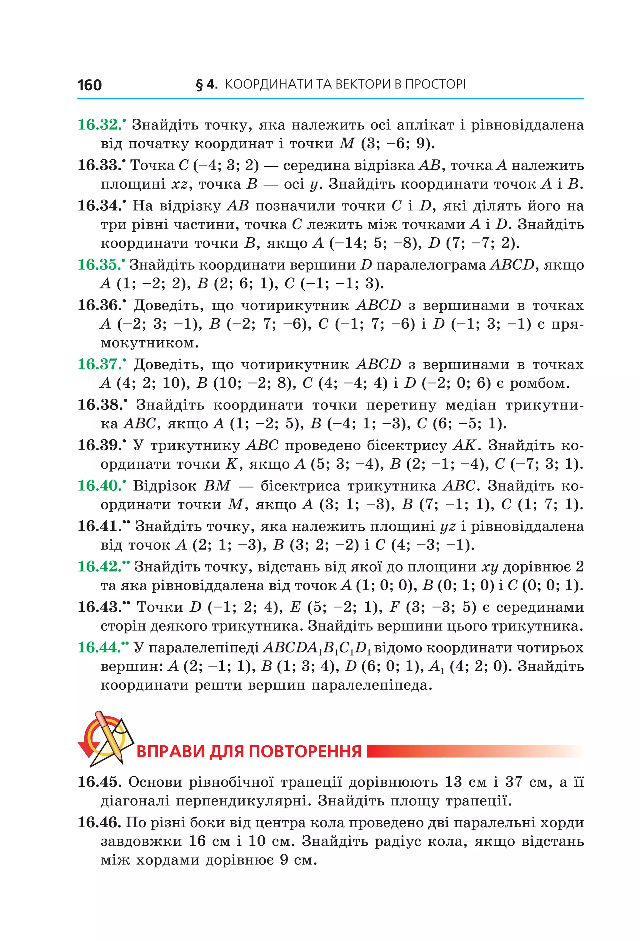 § 4. КООрДиНАти тА ВеКтОри В ПрОСтОрі160
16.32.•
Знайдіть точку, яка належить осі аплікат і рівновіддалена
від початку координат і точки M (3; –6; 9).
16.33.•
Точка C (–4; 3; 2) — середина відрізка AB, точка A належить
площині xz, точка B — осі y. Знайдіть координати точок A і B.
16.34.•
На відрізку AB позначили точки C і D, які ділять його на
три рівні частини, точка C лежить між точками A і D. Знайдіть
координати точки B, якщо A (–14; 5; –8), D (7; –7; 2).
16.35.•
Знайдіть координати вершини D паралелограма ABCD, якщо
A (1; –2; 2), B (2; 6; 1), C (–1; –1; 3).
16.36.•
Доведіть, що чотирикутник ABCD з вершинами в точках
A (–2; 3; –1), B (–2; 7; –6), C (–1; 7; –6) і D (–1; 3; –1) є пря-
мокутником.
16.37.•
Доведіть, що чотирикутник ABCD з вершинами в точках
A (4; 2; 10), B (10; –2; 8), C (4; –4; 4) і D (–2; 0; 6) є ромбом.
16.38.•
Знайдіть координати точки перетину медіан трикутни-
ка АВC, якщо А (1; –2; 5), В (–4; 1; –3), C (6; –5; 1).
16.39.•
У трикутнику АВС проведено бісектрису АK. Знайдіть ко-
ординати точки K, якщо А (5; 3; –4), В (2; –1; –4), C (–7; 3; 1).
16.40.•
Відрізок ВМ — бісектриса трикутника АВС. Знайдіть ко-
ординати точки М, якщо А (3; 1; –3), В (7; –1; 1), C (1; 7; 1).
16.41.••
Знайдіть точку, яка належить площині yz і рівновіддалена
від точок A (2; 1; –3), B (3; 2; –2) і C (4; –3; –1).
16.42.••
Знайдіть точку, відстань від якої до площини xy дорівнює 2
та яка рівновіддалена від точок A (1; 0; 0), B (0; 1; 0) і C (0; 0; 1).
16.43.••
Точки D (–1; 2; 4), E (5; –2; 1), F (3; –3; 5) є серединами
сторін деякого трикутника. Знайдіть вершини цього трикутника.
16.44.••
У паралелепіпеді ABCDA1B1C1D1 відомо координати чотирьох
вершин: A (2; –1; 1), B (1; 3; 4), D (6; 0; 1), A1 (4; 2; 0). Знайдіть
координати решти вершин паралелепіпеда.
ВпраВи дЛя поВторення
16.45. Основи рівнобічної трапеції дорівнюють 13 см і 37 см, а її
діагоналі перпендикулярні. Знайдіть площу трапеції.
16.46. По різні боки від центра кола проведено дві паралельні хорди
завдовжки 16 см і 10 см. Знайдіть радіус кола, якщо відстань
між хордами дорівнює 9 см.
Право для безоплатного розміщення підручника в мережі Інтернет має
Міністерство освіти і науки України http://mon.gov.ua/ та Інститут модернізації змісту освіти https://imzo.gov.ua
 