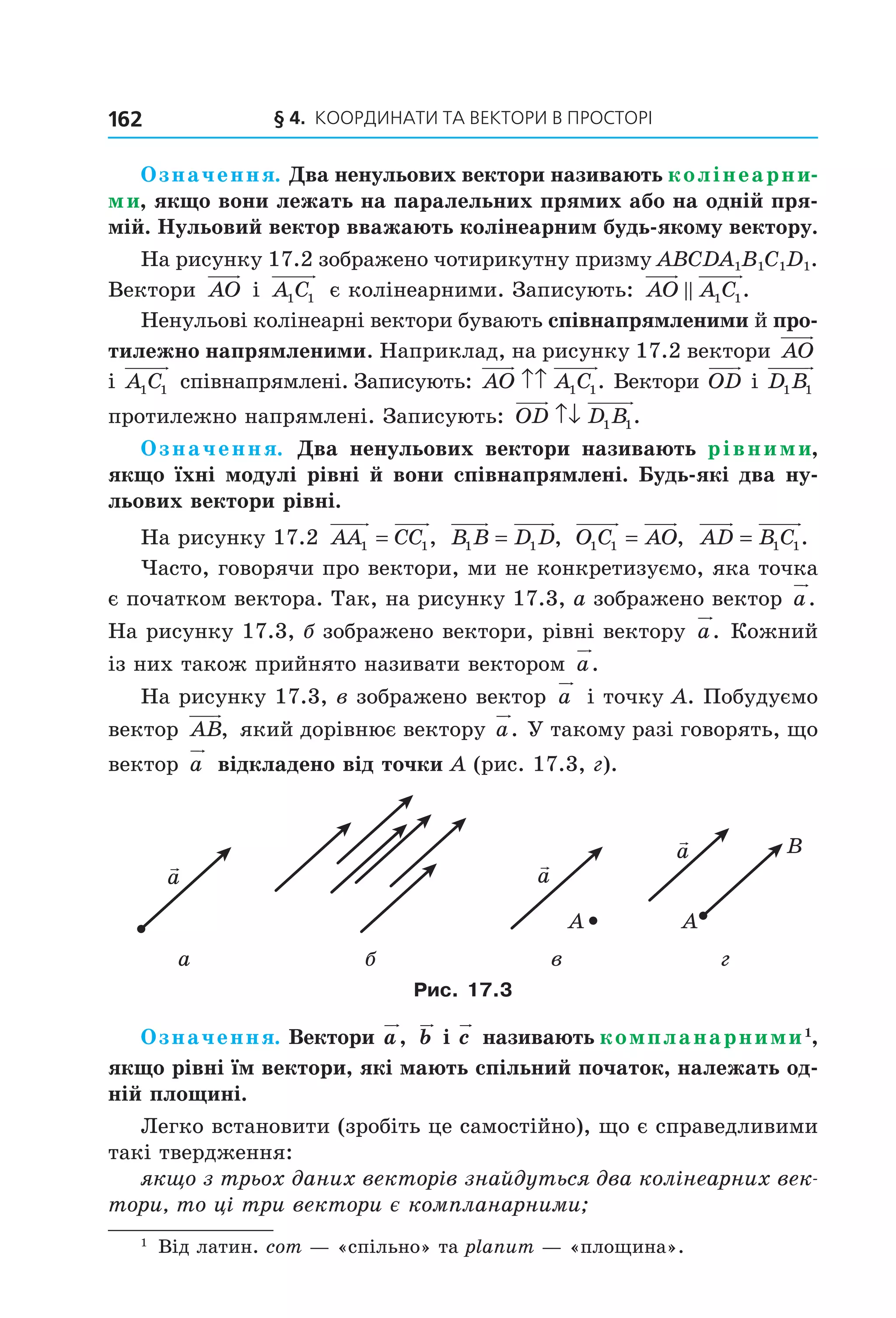 § 4. КООрДиНАти тА ВеКтОри В ПрОСтОрі162
Означення. Два ненульових вектори називають колінеарни-
ми, якщо вони лежать на паралельних прямих або на одній пря-
мій. Нульовий вектор вважають колінеарним будь-якому вектору.
На рисунку 17.2 зображено чотирикутну призму ABCDA1B1C1D1.
Вектори AO і A C1 1 є колінеарними. Записують: AO A C1 1.
Ненульові колінеарні вектори бувають співнапрямленими й про-
тилежно напрямленими. Наприклад, на рисунку 17.2 вектори AO
і A C1 1 співнапрямлені. Записують: AO A C↑↑ 1 1. Вектори OD і D B1 1
протилежно напрямлені. Записують: OD D B↑↓ 1 1.
Означення. Два ненульових вектори називають рівними,
якщо їхні модулі рівні й вони співнапрямлені. Будь-які два ну-
льових вектори рівні.
На рисунку 17.2 AA CC1 1= , B B D D1 1= , O C AO1 1 = , AD B C= 1 1.
Часто, говорячи про вектори, ми не конкретизуємо, яка точка
є початком вектора. Так, на рисунку 17.3, а зображено вектор a.
На рисунку 17.3, б зображено вектори, рівні вектору a. Кожний
із них також прийнято називати вектором a.
На рисунку 17.3, в зображено вектор a і точку A. Побудуємо
вектор AB, який дорівнює вектору a. У такому разі говорять, що
вектор a відкладено від точки A (рис. 17.3, г).
a
A
a
a
A
B
а б в г
Рис. 17.3
Означення. Вектори a, b і c називають компланарними1
,
якщо рівні їм вектори, які мають спільний початок, належать од-
ній площині.
Легко встановити (зробіть це самостійно), що є справедливими
такі твердження:
якщо з трьох даних векторів знайдуться два колінеарних век-
тори, то ці три вектори є компланарними;
1
Від латин. com — «спільно» та planum — «площина».
Право для безоплатного розміщення підручника в мережі Інтернет має
Міністерство освіти і науки України http://mon.gov.ua/ та Інститут модернізації змісту освіти https://imzo.gov.ua
 