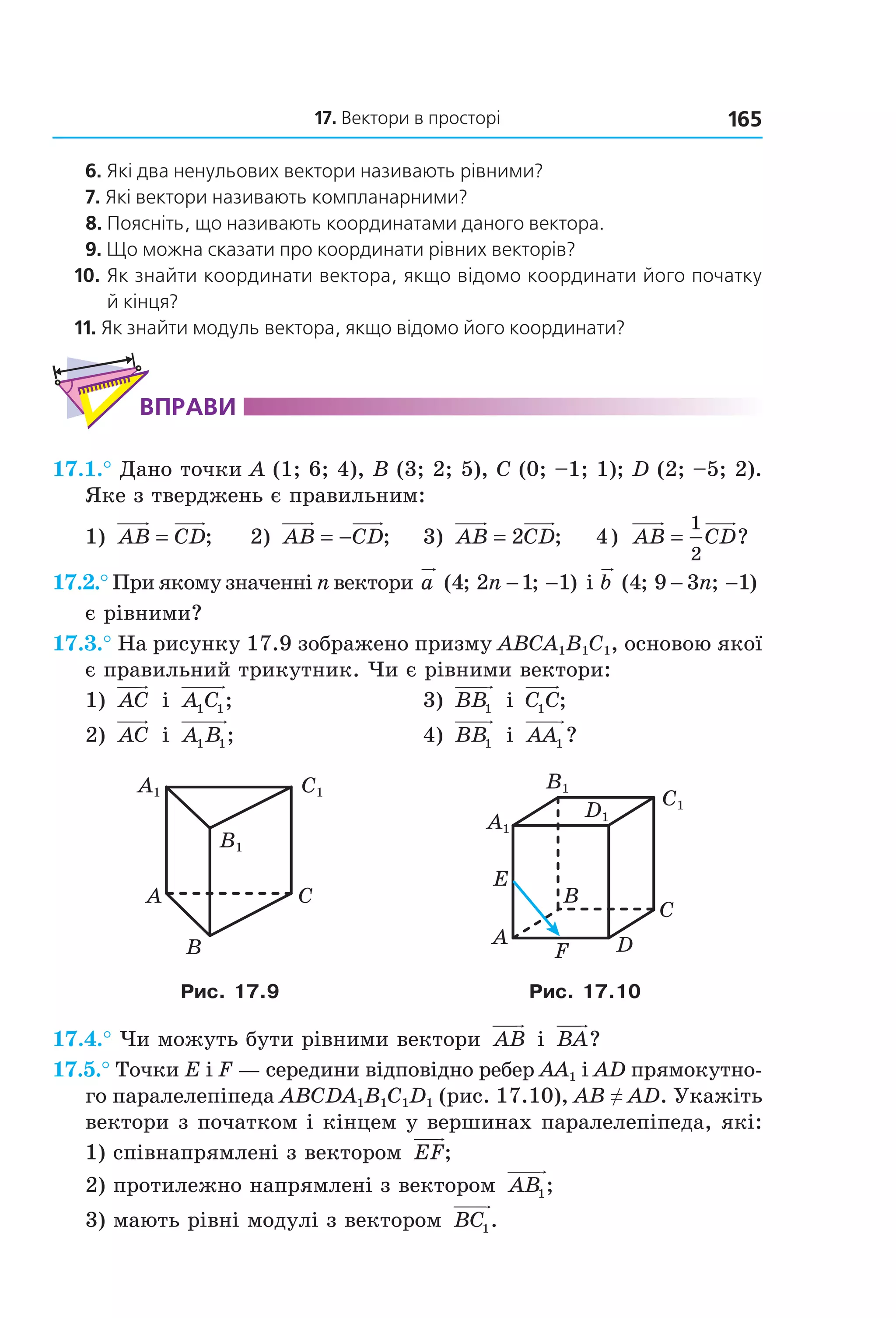 17. Вектори в просторі 165
6. Які два ненульових вектори називають рівними?
7. Які вектори називають компланарними?
8. Поясніть, що називають координатами даного вектора.
9. Що можна сказати про координати рівних векторів?
10. Як знайти координати вектора, якщо відомо координати його початку
й кінця?
11. Як знайти модуль вектора, якщо відомо його координати?
ВпраВи
17.1.° Дано точки A (1; 6; 4), B (3; 2; 5), C (0; –1; 1); D (2; –5; 2).
Яке з тверджень є правильним:
1) AB CD= ; 2) AB CD= − ; 3) AB CD= 2 ; 4) AB CD=
1
2
?
17.2.° При якому значенні n вектори a n( ; ; )4 2 1 1− − і b n( ; ; )4 9 3 1− −
є рівними?
17.3.° На рисунку 17.9 зображено призму ABCA1B1C1, основою якої
є правильний трикутник. Чи є рівними вектори:
1) AC і A C1 1; 3) BB1 і C C1 ;
2) AC і A B1 1; 4) BB1 і AA1 ?
A C
B
C1A1
B1
B
A
C
D
E
F
C1
D1
A1
B1
Рис. 17.9 Рис. 17.10
17.4.° Чи можуть бути рівними вектори AB і BA?
17.5.° Точки E і F — середини відповідно ребер AA1 і AD прямокутно-
го паралелепіпеда ABCDA1B1C1D1 (рис. 17.10), AB ≠ AD. Укажіть
вектори з початком і кінцем у вершинах паралелепіпеда, які:
1) співнапрямлені з вектором EF;
2) протилежно напрямлені з вектором AB1;
3) мають рівні модулі з вектором BC1.
Право для безоплатного розміщення підручника в мережі Інтернет має
Міністерство освіти і науки України http://mon.gov.ua/ та Інститут модернізації змісту освіти https://imzo.gov.ua
 
