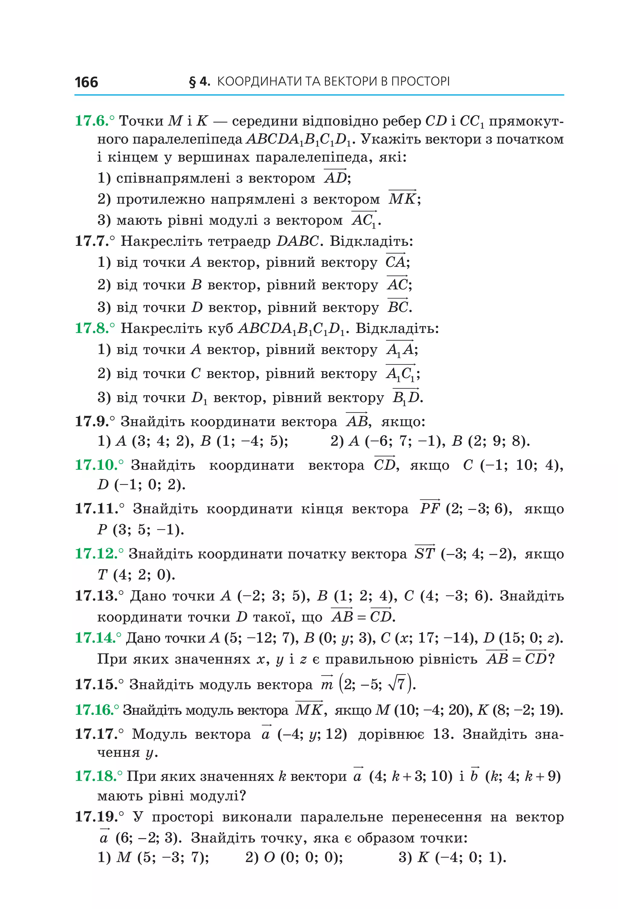§ 4. КООрДиНАти тА ВеКтОри В ПрОСтОрі166
17.6.° Точки M і K — середини відповідно ребер CD і CC1 прямокут-
ного паралелепіпеда ABCDA1B1C1D1. Укажіть вектори з початком
і кінцем у вершинах паралелепіпеда, які:
1) співнапрямлені з вектором AD;
2) протилежно напрямлені з вектором MK;
3) мають рівні модулі з вектором AC1.
17.7.° Накресліть тетраедр DABC. Відкладіть:
1) від точки A вектор, рівний вектору CA;
2) від точки B вектор, рівний вектору AC;
3) від точки D вектор, рівний вектору BC.
17.8.° Накресліть куб ABCDA1B1C1D1. Відкладіть:
1) від точки A вектор, рівний вектору A A1 ;
2) від точки C вектор, рівний вектору A C1 1;
3) від точки D1 вектор, рівний вектору B D1 .
17.9.° Знайдіть координати вектора AB, якщо:
1) A (3; 4; 2), B (1; –4; 5); 2) A (–6; 7; –1), B (2; 9; 8).
17.10.° Знайдіть координати вектора CD, якщо C (–1; 10; 4),
D (–1; 0; 2).
17.11.° Знайдіть координати кінця вектора PF ( ; ; ),2 3 6− якщо
P (3; 5; –1).
17.12.° Знайдіть координати початку вектора ST ( ; ; ),− −3 4 2 якщо
T (4; 2; 0).
17.13.° Дано точки A (–2; 3; 5), B (1; 2; 4), C (4; –3; 6). Знайдіть
координати точки D такої, що AB CD= .
17.14.° Дано точки A (5; –12; 7), B (0; y; 3), C (x; 17; –14), D (15; 0; z).
При яких значеннях x, y і z є правильною рівність AB CD= ?
17.15.° Знайдіть модуль вектора m 2 5 7; ; .−( )
17.16.° Знайдіть модуль вектора MK, якщо M (10; –4; 20), K (8; –2; 19).
17.17.° Модуль вектора a y( ; ; )−4 12 дорівнює 13. Знайдіть зна-
чення y.
17.18.° При яких значеннях k вектори a k( ; ; )4 3 10+ і b k k( ; ; )4 9+
мають рівні модулі?
17.19.° У просторі виконали паралельне перенесення на вектор
a ( ; ; ).6 2 3− Знайдіть точку, яка є образом точки:
1) M (5; –3; 7); 2) O (0; 0; 0); 3) K (–4; 0; 1).
Право для безоплатного розміщення підручника в мережі Інтернет має
Міністерство освіти і науки України http://mon.gov.ua/ та Інститут модернізації змісту освіти https://imzo.gov.ua
 