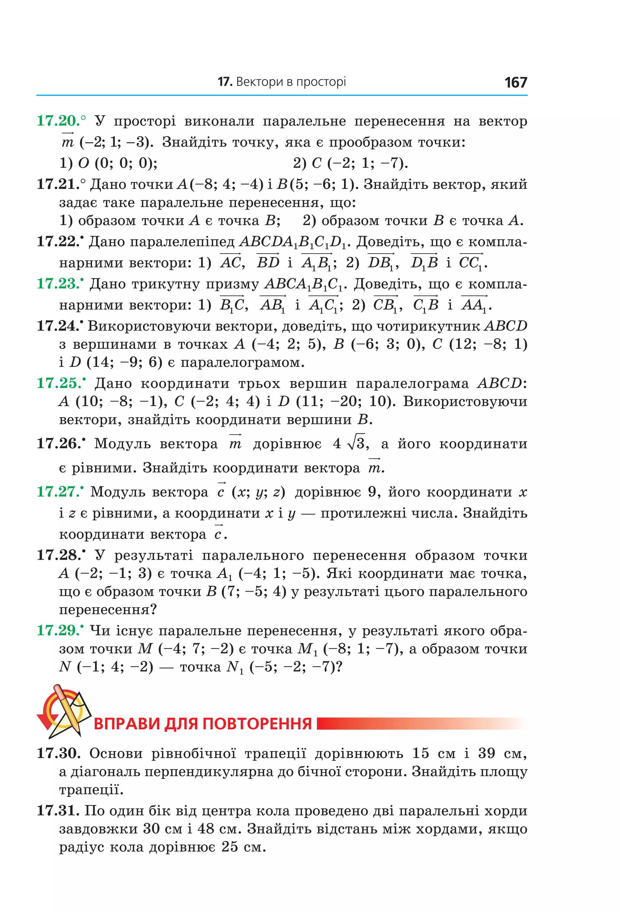 17. Вектори в просторі 167
17.20.° У просторі виконали паралельне перенесення на вектор
m ( ; ; ).− −2 1 3 Знайдіть точку, яка є прообразом точки:
1) O (0; 0; 0); 2) C (–2; 1; –7).
17.21.° Дано точки A(–8; 4; –4) і B(5; –6; 1). Знайдіть вектор, який
задає таке паралельне перенесення, що:
1) образом точки A є точка B; 2) образом точки B є точка A.
17.22.•
Дано паралелепіпед ABCDA1B1C1D1. Доведіть, що є компла-
нарними вектори: 1) AC, BD і A B1 1; 2) DB1, D B1 і CC1.
17.23.•
Дано трикутну призму ABCA1B1C1. Доведіть, що є компла-
нарними вектори: 1) B C1 , AB1 і A C1 1; 2) CB1, C B1 і AA1.
17.24.•
Використовуючи вектори, доведіть, що чотирикутник ABCD
з вершинами в точках A (–4; 2; 5), B (–6; 3; 0), C (12; –8; 1)
і D (14; –9; 6) є паралелограмом.
17.25.•
Дано координати трьох вершин паралелограма ABCD:
A (10; –8; –1), C (–2; 4; 4) і D (11; –20; 10). Використовуючи
вектори, знайдіть координати вершини B.
17.26.•
Модуль вектора m дорівнює 4 3, а його координати
є рівними. Знайдіть координати вектора m.
17.27.•
Модуль вектора c x y z( ; ; ) дорівнює 9, його координати x
і z є рівними, а координати x і y — протилежні числа. Знайдіть
координати вектора c.
17.28.•
У результаті паралельного перенесення образом точки
A (–2; –1; 3) є точка A1 (–4; 1; –5). Які координати має точка,
що є образом точки B (7; –5; 4) у результаті цього паралельного
перенесення?
17.29.•
Чи існує паралельне перенесення, у результаті якого обра-
зом точки M (–4; 7; –2) є точка M1 (–8; 1; –7), а образом точки
N (–1; 4; –2) — точка N1 (–5; –2; –7)?
ВпраВи дЛя поВторення
17.30. Основи рівнобічної трапеції дорівнюють 15 см і 39 см,
а діагональ перпендикулярна до бічної сторони. Знайдіть площу
трапеції.
17.31. По один бік від центра кола проведено дві паралельні хорди
завдовжки 30 см і 48 см. Знайдіть відстань між хордами, якщо
радіус кола дорівнює 25 см.
Право для безоплатного розміщення підручника в мережі Інтернет має
Міністерство освіти і науки України http://mon.gov.ua/ та Інститут модернізації змісту освіти https://imzo.gov.ua
 