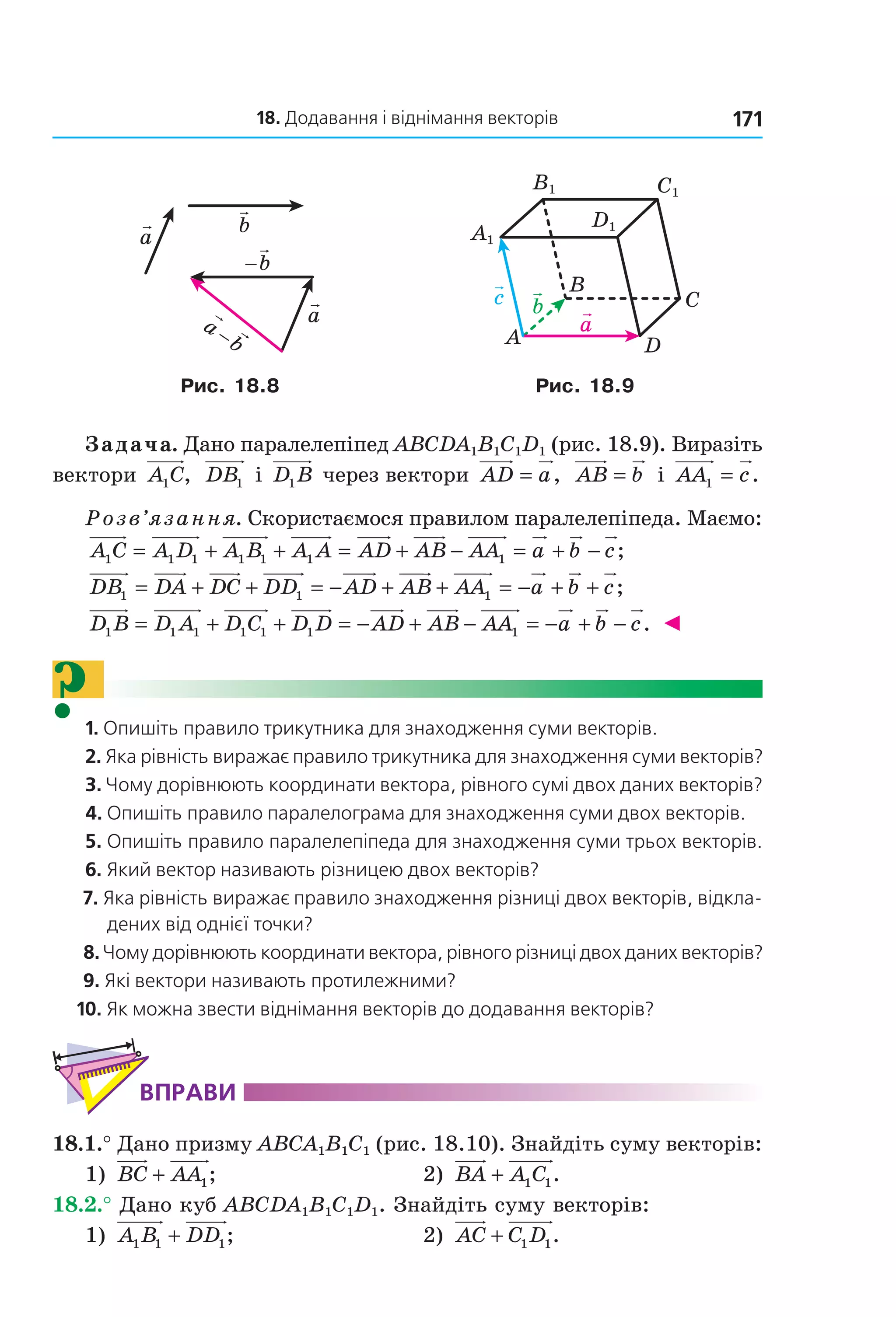 18. Додавання і віднімання векторів 171
a
a
b
b
a
b−
−
a
c b
A
C
B
D
C1
D1
A1
B1
Рис. 18.8 Рис. 18.9
Задача. Дано паралелепіпед ABCDA1B1C1D1 (рис. 18.9). Виразіть
вектори A C1 , DB1 і D B1 через вектори AD a= , AB b= і AA c1 = .
Розв’язання. Скористаємося правилом паралелепіпеда. Маємо:
A C A D A B A A AD AB AA1 1 1 1 1 1= + + = + − 11 = + −a b c;
DB DA DC DD AD AB AA1 1 1= + + = − + + = −− + +a b c;
D B D A D C D D AD AB A1 1 1 1 1 1= + + = − + − AA a b c1 = − + − . ◄
?1. Опишіть правило трикутника для знаходження суми векторів.
2. Яка рівність виражає правило трикутника для знаходження суми векторів?
3. Чому дорівнюють координати вектора, рівного сумі двох даних векторів?
4. Опишіть правило паралелограма для знаходження суми двох векторів.
5. Опишіть правило паралелепіпеда для знаходження суми трьох векторів.
6. Який вектор називають різницею двох векторів?
7. Яка рівність виражає правило знаходження різниці двох векторів, відкла-
дених від однієї точки?
8. Чому дорівнюють координати вектора, рівного різниці двох даних векторів?
9. Які вектори називають протилежними?
10. Як можна звести віднімання векторів до додавання векторів?
ВпраВи
18.1.° Дано призму ABCA1B1C1 (рис. 18.10). Знайдіть суму векторів:
1) BC AA+ 1; 2) BA A C+ 1 1.
18.2.° Дано куб ABCDA1B1C1D1. Знайдіть суму векторів:
1) A B DD1 1 1+ ; 2) AC C D+ 1 1.
Право для безоплатного розміщення підручника в мережі Інтернет має
Міністерство освіти і науки України http://mon.gov.ua/ та Інститут модернізації змісту освіти https://imzo.gov.ua
 