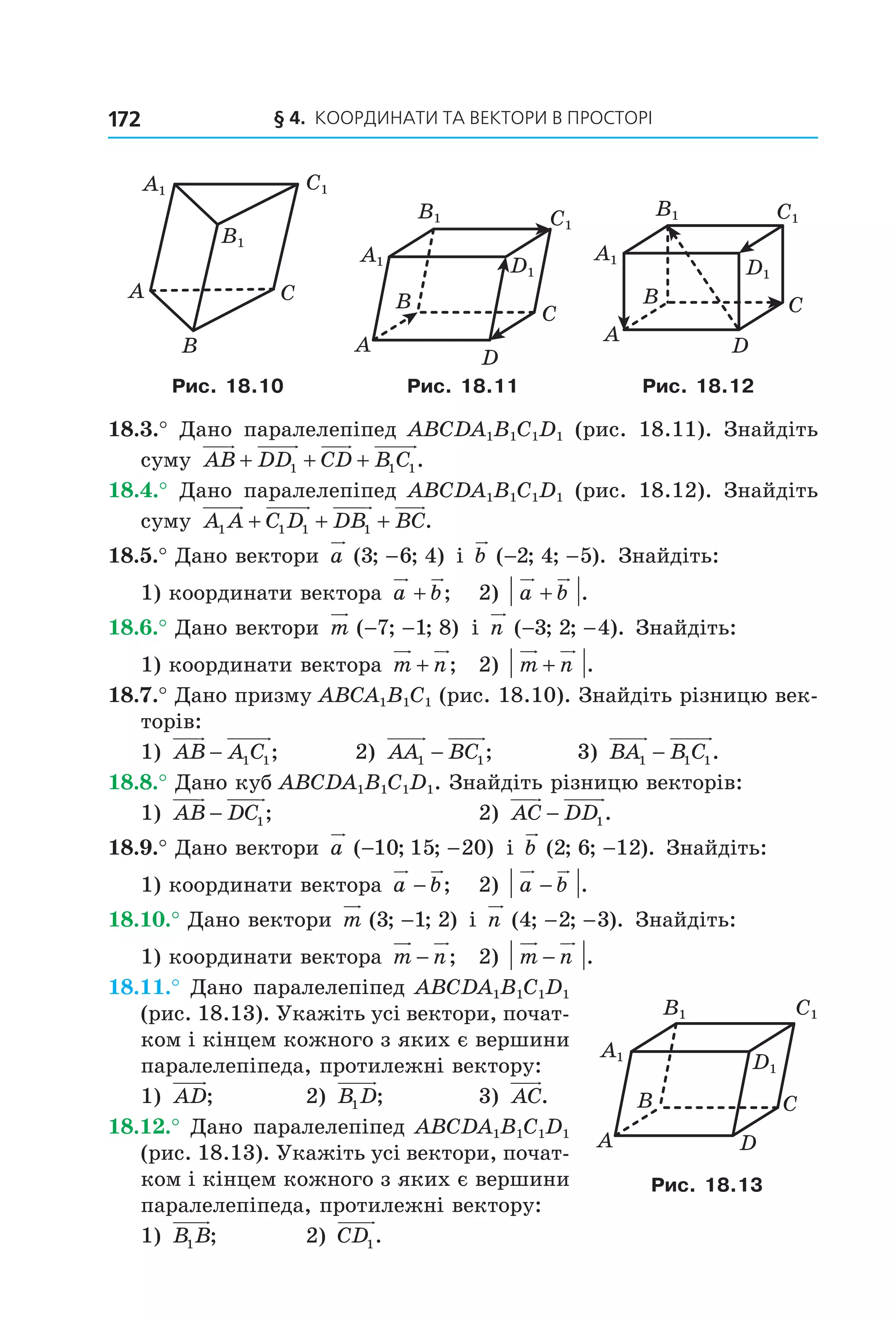 § 4. КООрДиНАти тА ВеКтОри В ПрОСтОрі172
C1A1
B1
A C
B
C1
D1
B
A
C
D
B1
A1
C1
D1
B1
A1
B
A
C
D
Рис. 18.10 Рис. 18.11 Рис. 18.12
18.3.° Дано паралелепіпед ABCDA1B1C1D1 (рис. 18.11). Знайдіть
суму AB DD CD B C+ + +1 1 1.
18.4.° Дано паралелепіпед ABCDA1B1C1D1 (рис. 18.12). Знайдіть
суму A A C D DB BC1 1 1 1+ + + .
18.5.° Дано вектори a ( ; ; )3 6 4− і b ( ; ; ).− −2 4 5 Знайдіть:
1) координати вектора a b+ ; 2) a b+ .
18.6.° Дано вектори m ( ; ; )− −7 1 8 і n ( ; ; ).− −3 2 4 Знайдіть:
1) координати вектора m n+ ; 2) m n+ .
18.7.° Дано призму ABCA1B1C1 (рис. 18.10). Знайдіть різницю век-
торів:
1) AB A C− 1 1; 2) AA BC1 1− ; 3) BA B C1 1 1− .
18.8.° Дано куб ABCDA1B1C1D1. Знайдіть різницю векторів:
1) AB DC− 1; 2) AC DD− 1.
18.9.° Дано вектори a ( ; ; )− −10 15 20 і b ( ; ; ).2 6 12− Знайдіть:
1) координати вектора a b− ; 2) a b− .
18.10.° Дано вектори m ( ; ; )3 1 2− і n ( ; ; ).4 2 3− − Знайдіть:
1) координати вектора m n− ; 2) m n− .
18.11.° Дано паралелепіпед ABCDA1B1C1D1
(рис. 18.13). Укажіть усі вектори, почат-
ком і кінцем кожного з яких є вершини
паралелепіпеда, протилежні вектору:
1) AD; 2) B D1 ; 3) AC.
18.12.° Дано паралелепіпед ABCDA1B1C1D1
(рис. 18.13). Укажіть усі вектори, почат-
ком і кінцем кожного з яких є вершини
паралелепіпеда, протилежні вектору:
1) B B1 ; 2) CD1.
C1
D1
B1
A1
B
A
C
D
Рис. 18.13
Право для безоплатного розміщення підручника в мережі Інтернет має
Міністерство освіти і науки України http://mon.gov.ua/ та Інститут модернізації змісту освіти https://imzo.gov.ua
 