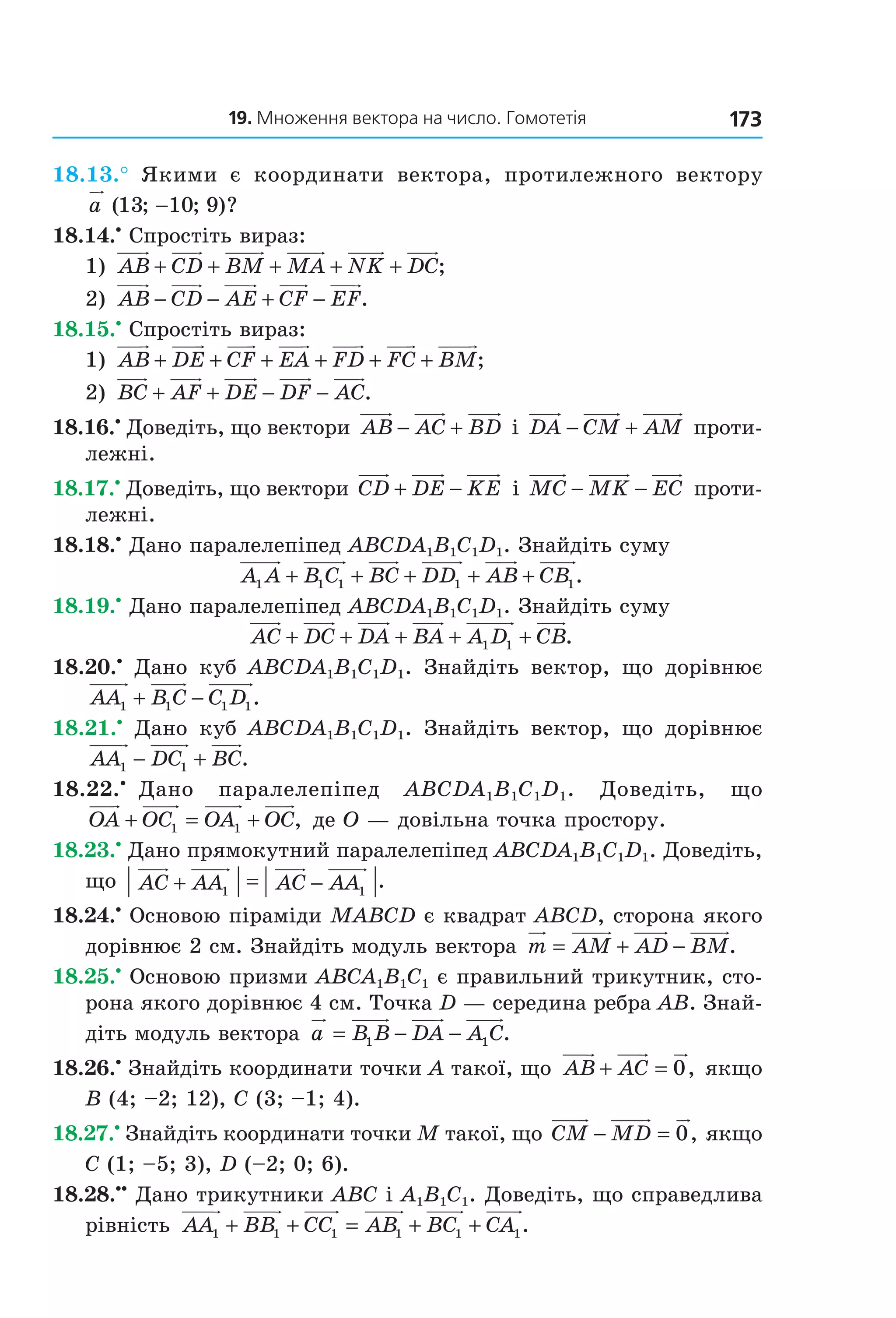 19. Множення вектора на число. Гомотетія 173
18.13.° Якими є координати вектора, протилежного вектору
a ( ; ; )?13 10 9−
18.14.•
Спростіть вираз:
1) AB CD BM MA NK DC+ + + + + ;
2) AB CD AE CF EF− − + − .
18.15.•
Спростіть вираз:
1) AB DE CF EA FD FC BM+ + + + + + ;
2) BC AF DE DF AC+ + − − .
18.16.•
Доведіть, що вектори AB AC BD− + і DA CM AM− + проти-
лежні.
18.17.•
Доведіть, що вектори CD DE KE+ − і MC MK EC− − проти-
лежні.
18.18.•
Дано паралелепіпед ABCDA1B1C1D1. Знайдіть суму
A A B C BC DD AB CB1 1 1 1 1+ + + + + .
18.19.•
Дано паралелепіпед ABCDA1B1C1D1. Знайдіть суму
AC DC DA BA A D CB+ + + + +1 1 .
18.20.•
Дано куб ABCDA1B1C1D1. Знайдіть вектор, що дорівнює
AA B C C D1 1 1 1+ − .
18.21.•
Дано куб ABCDA1B1C1D1. Знайдіть вектор, що дорівнює
AA DC BC1 1− + .
18.22.•
Дано паралелепіпед ABCDA1B1C1D1. Доведіть, що
OA OC OA OC+ = +1 1 , де O — довільна точка простору.
18.23.•
Дано прямокутний паралелепіпед ABCDA1B1C1D1. Доведіть,
що AC AA AC AA+ = −1 1
.
18.24.•
Основою піраміди MABCD є квадрат ABCD, сторона якого
дорівнює 2 см. Знайдіть модуль вектора m AM AD BM= + − .
18.25.•
Основою призми ABCA1B1C1 є правильний трикутник, сто-
рона якого дорівнює 4 см. Точка D — середина ребра AB. Знай-
діть модуль вектора a B B DA A C= − −1 1 .
18.26.•
Знайдіть координати точки A такої, що AB AC+ = 0, якщо
B (4; –2; 12), C (3; –1; 4).
18.27.•
Знайдіть координати точки M такої, що CM MD− = 0, якщо
C (1; –5; 3), D (–2; 0; 6).
18.28.••
Дано трикутники ABC і A1B1C1. Доведіть, що справедлива
рівність AA BB CC AB BC CA1 1 1 1 1 1+ + = + + .
Право для безоплатного розміщення підручника в мережі Інтернет має
Міністерство освіти і науки України http://mon.gov.ua/ та Інститут модернізації змісту освіти https://imzo.gov.ua
 