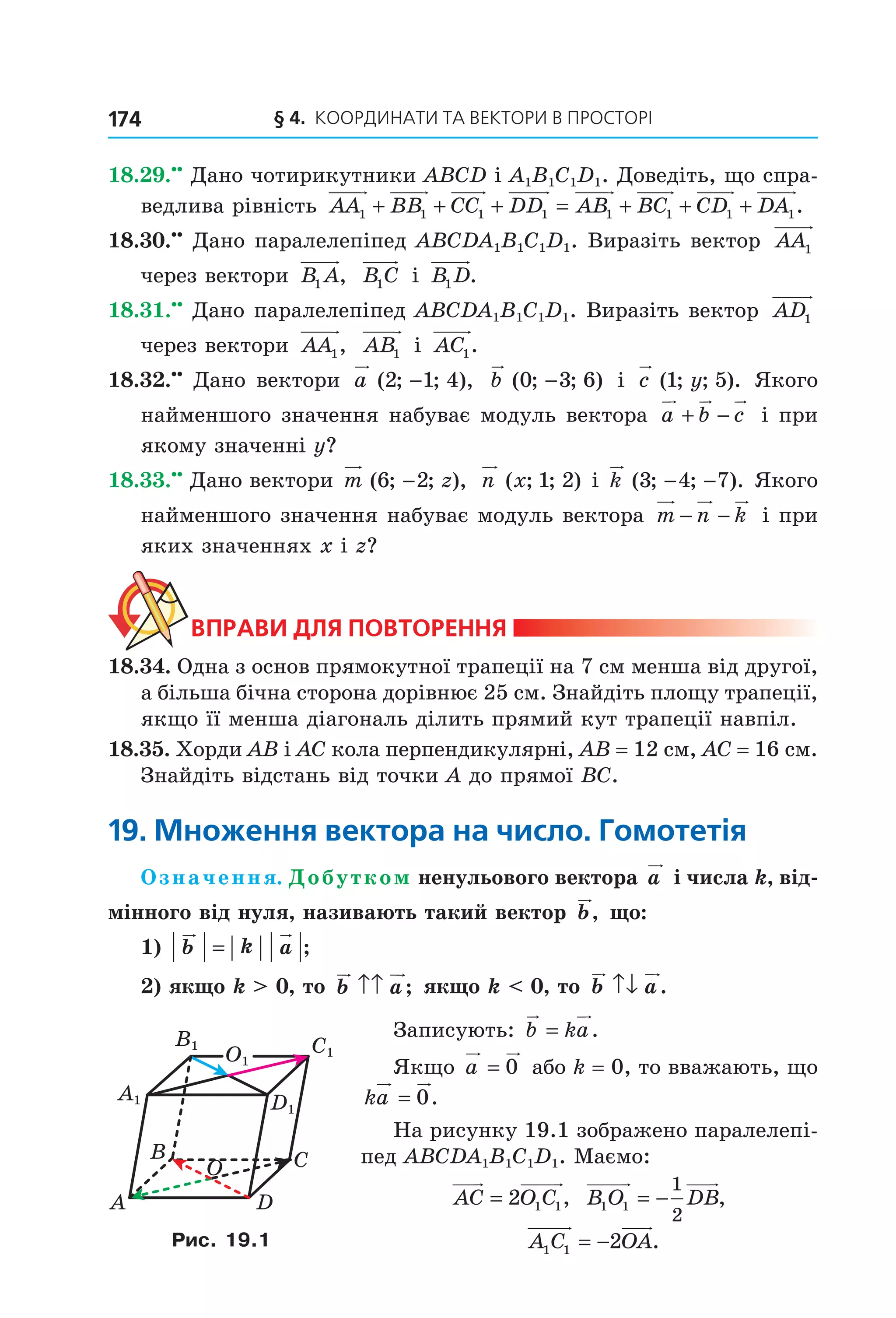 § 4.  Координати та веКтори в просторі174
18.29.••
 Дано чотирикутники ABCD і A1B1C1D1. Доведіть, що спра­
ведлива рівність  AA BB CC DD AB BC CD1 1 1 1 1 1 1+ + + = + + + DA1.
18.30.••
 Дано паралелепіпед ABCDA1B1C1D1. Виразіть вектор  AA1  
через вектори  B A1 ,   B C1  і  B D1 .
18.31.••
 Дано паралелепіпед ABCDA1B1C1D1. Виразіть вектор  AD1  
через вектори  AA1,   AB1  і  AC1.
18.32.••
 Дано вектори  a ( ; ; ),2 1 4−   b ( ; ; )0 3 6−  і  c y( ; ; ).1 5  Якого 
найменшого значення набуває модуль вектора  a b c+ −  і при 
якому значенні y?
18.33.••
 Дано вектори m z( ; ; ),6 2−  n x( ; ; )1 2  і k ( ; ; ).3 4 7− −  Якого 
найменшого значення набуває модуль вектора  m n k− −  і при 
яких значеннях x і z?
ВпраВи для поВторення
18.34. Одна з основ прямокутної трапеції на 7 см менша від другої, 
а більша бічна сторона дорівнює 25 см. Знайдіть площу трапеції, 
якщо її менша діагональ ділить прямий кут трапеції навпіл.
18.35. Хорди AB і AC кола перпендикулярні, AB = 12 см, AC = 16 см. 
Знайдіть відстань від точки A до прямої BC.
19. Множення вектора на число. Гомотетія
Означення. Добутком ненульового вектора a  і числа k, від-
мінного від нуля, називають такий вектор b, що:
1) b k a= ;
2) якщо k > 0, то b a↑↑ ; якщо k < 0, то b a↑↓ .
Записують:  b ka= .
Якщо a = 0  або k = 0, то вважають, що 
ka = 0.
На рисунку 19.1 зображено паралелепі­
пед ABCDA1B1C1D1. Маємо: 
AC O C= 2 1 1,   B O DB1 1
1
2
= − ,
  A C OA1 1 2= − .
C1
D1
B1
A1
O1
A
CB
D
O
Рис. 19.1
Право для безоплатного розміщення підручника в мережі Інтернет має
Міністерство освіти і науки України http://mon.gov.ua/ та Інститут модернізації змісту освіти https://imzo.gov.ua
 