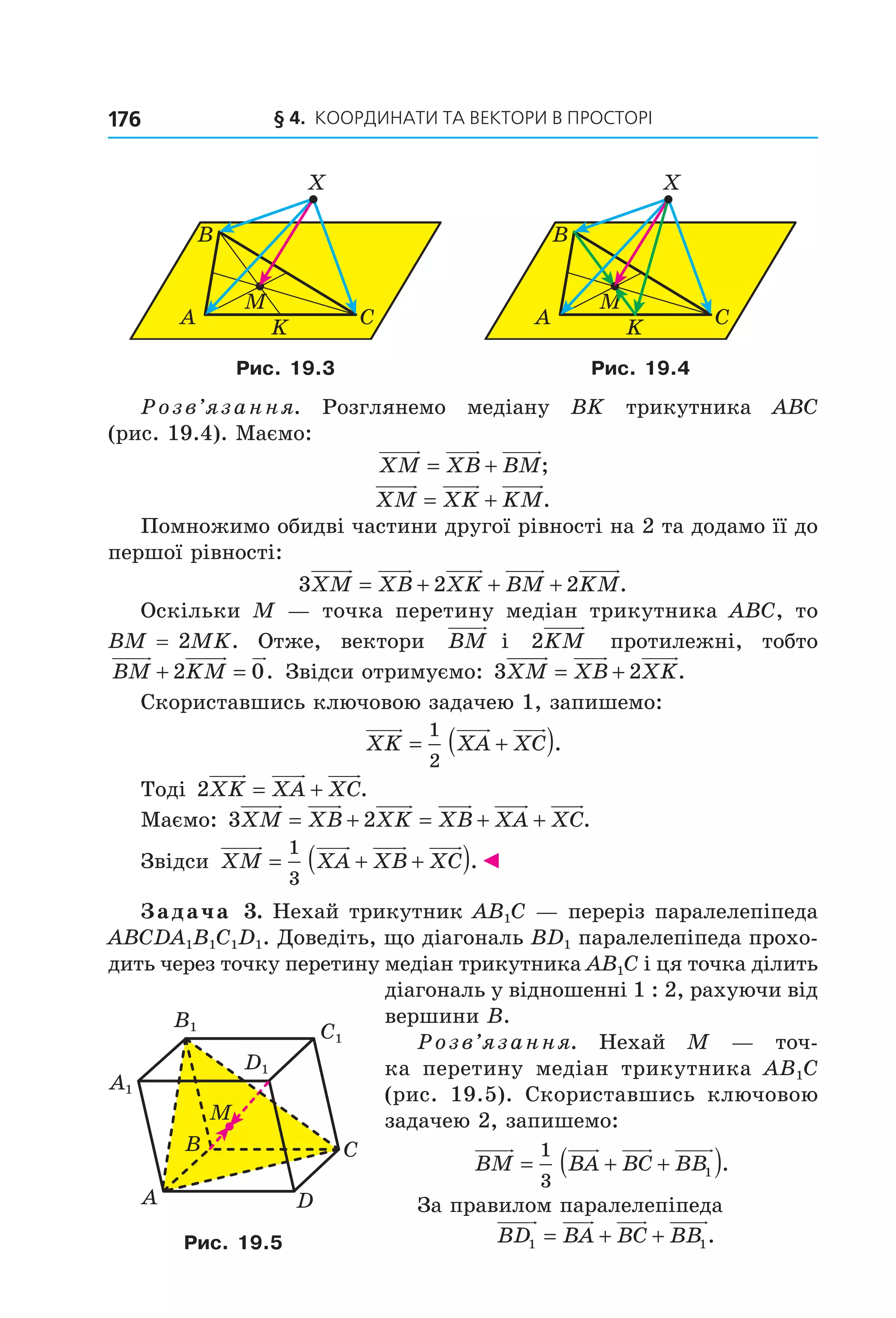 § 4.  Координати та веКтори в просторі176
A
B
M
C
X
K A
B
M
C
X
K
Рис. 19.3 Рис. 19.4
Розв’язання.  Розглянемо  медіану  BK  трикутника  ABC 
(рис. 19.4). Маємо:
XM XB BM= + ;
XM XK KM= + .
Помножимо обидві частини другої рівності на 2 та додамо її до 
першої рівності:
3 2 2XM XB XK BM KM= + + + .
Оскільки  M  —  точка  перетину  медіан  трикутника  ABC,  то 
BM = 2MK.  Отже,  вектори   BM  і   2KM   протилежні,  тобто 
BM KM+ =2 0.  Звідси отримуємо: 3 2XM XB XK= + .
Скориставшись ключовою задачею 1, запишемо: 
XK XA XC= +( )1
2
. 
Тоді 2XK XA XC= + . 
Маємо: 3 2XM XB XK XB XA XC= + = + + . 
Звідси  XM XA XB XC= + +( )1
3
.◄
Задача 3. Нехай трикутник AB1C — переріз паралелепіпеда 
ABCDA1B1C1D1. Доведіть, що діагональ BD1 паралелепіпеда прохо­
дить через точку перетину медіан трикутника AB1C і ця точка ділить 
діагональ у відношенні 1 : 2, рахуючи від 
вершини B.
Розв’язання.  Нехай  M  —  точ­
ка  перетину  медіан  трикутника  AB1C 
(рис.  19.5).  Скориставшись  ключовою 
задачею 2, запишемо:
BM BA BC BB= + +( )1
3
1 .
За правилом паралелепіпеда
  BD BA BC BB1 1= + + .
A
CB
D
M
C1
D1
A1
B1
Рис. 19.5
Право для безоплатного розміщення підручника в мережі Інтернет має
Міністерство освіти і науки України http://mon.gov.ua/ та Інститут модернізації змісту освіти https://imzo.gov.ua
 