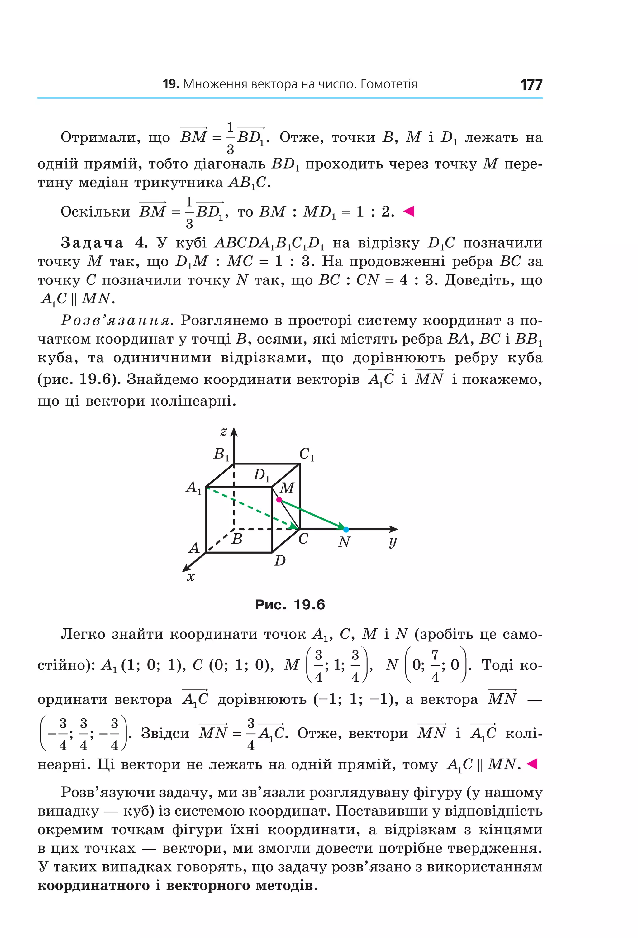 19. Множення вектора на число. Гомотетія 177
Отримали, що  BM BD=
1
3
1.  Отже, точки B, M і D1 лежать на 
одній прямій, тобто діагональ BD1 проходить через точку M пере­
тину медіан трикутника AB1C. 
Оскільки  BM BD=
1
3
1,  то BM : MD1 = 1 : 2. ◄
Задача 4. У кубі ABCDA1B1C1D1 на відрізку D1C позначили 
точку M так, що D1M : MC = 1 : 3. На продовженні ребра BC за 
точку C позначили точку N так, що BC : CN = 4 : 3. Доведіть, що 
A C MN1 .
Розв’язання. Розглянемо в просторі систему координат з по­
чатком координат у точці B, осями, які містять ребра BA, BC і BB1 
куба,  та  одиничними  відрізками,  що  дорівнюють  ребру  куба 
(рис. 19.6). Знайдемо координати векторів  A C1  і MN  і покажемо, 
що ці вектори колінеарні.
C1
D1
A1
B1
B
A
x
y
z
C
D
M
N
Рис. 19.6
Легко знайти координати точок A1, C, M і N (зробіть це само­
стійно): A1 (1; 0; 1), C (0; 1; 0),  M
3
4
3
4
1; ; ,



   N 0 0
7
4
; ; .



  Тоді ко­
ординати вектора  A C1  дорівнюють (–1; 1; –1), а вектора  MN  — 
− −




3
4
3
4
3
4
; ; . Звідси  MN A C=
3
4
1 . Отже, вектори  MN  і  A C1  колі­
неарні. Ці вектори не лежать на одній прямій, тому  A C MN1 .◄
Розв’язуючи задачу, ми зв’язали розглядувану фігуру (у нашому 
випадку — куб) із системою координат. Поставивши у відповідність 
окремим точкам фігури їхні координати, а відрізкам з кінцями 
в цих точках — вектори, ми змогли довести потрібне твердження. 
У таких випадках говорять, що задачу розв’язано з використанням 
координатного і векторного методів.
Право для безоплатного розміщення підручника в мережі Інтернет має
Міністерство освіти і науки України http://mon.gov.ua/ та Інститут модернізації змісту освіти https://imzo.gov.ua
 