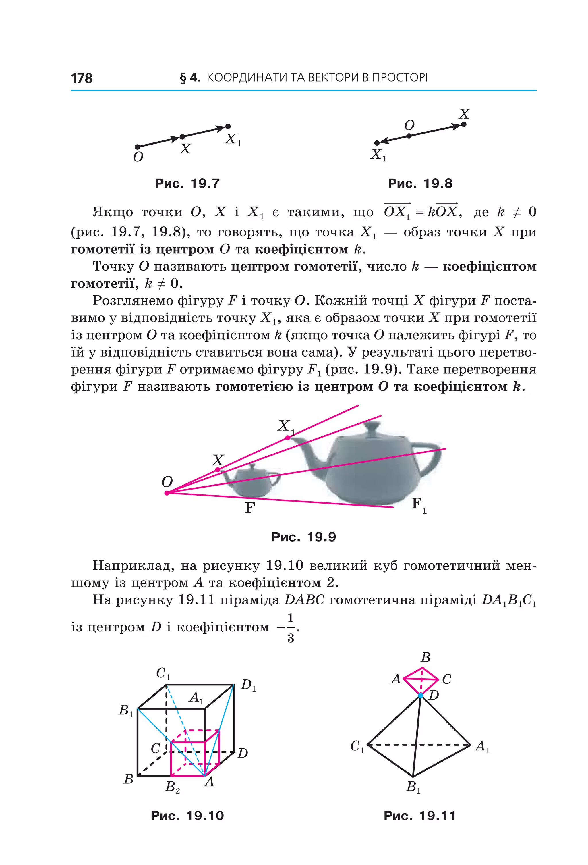 § 4.  Координати та веКтори в просторі178
X1
X
O X1
X
O
Рис. 19.7 Рис. 19.8
Якщо  точки  O,  X  і  X1  є  такими,  що  OX kOX1 = ,   де  k  ≠  0 
(рис. 19.7, 19.8), то говорять, що точка X1 — образ точки X при 
гомотетії із центром O та коефіцієнтом k.
Точку O називають центром гомотетії, число k — коефіцієнтом
гомотетії, k ≠ 0.
Розглянемо фігуру F і точку O. Кожній точці X фігури F поста­
вимо у відповідність точку X1, яка є образом точки X при гомотетії 
із центром O та коефіцієнтом k (якщо точка O належить фігурі F, то 
їй у відповідність ставиться вона сама). У результаті цього перетво­
рення фігури F отримаємо фігуру F1 (рис. 19.9). Таке перетворення 
фігури F називають гомотетією із центром O та коефіцієнтом k. 
XX
O
XX11
F FF1
Рис. 19.9
Наприклад, на рисунку 19.10 великий куб гомотетичний мен­
шому із центром A та коефіцієнтом 2.
На рисунку 19.11 піраміда DABC гомотетична піраміді DA1B1C1 
із центром D і коефіцієнтом  −
1
3
.
B A
C D
C1
D1
A1
B1
B2
C1 A1
B1
A C
B
D
Рис. 19.10 Рис. 19.11
Право для безоплатного розміщення підручника в мережі Інтернет має
Міністерство освіти і науки України http://mon.gov.ua/ та Інститут модернізації змісту освіти https://imzo.gov.ua
 