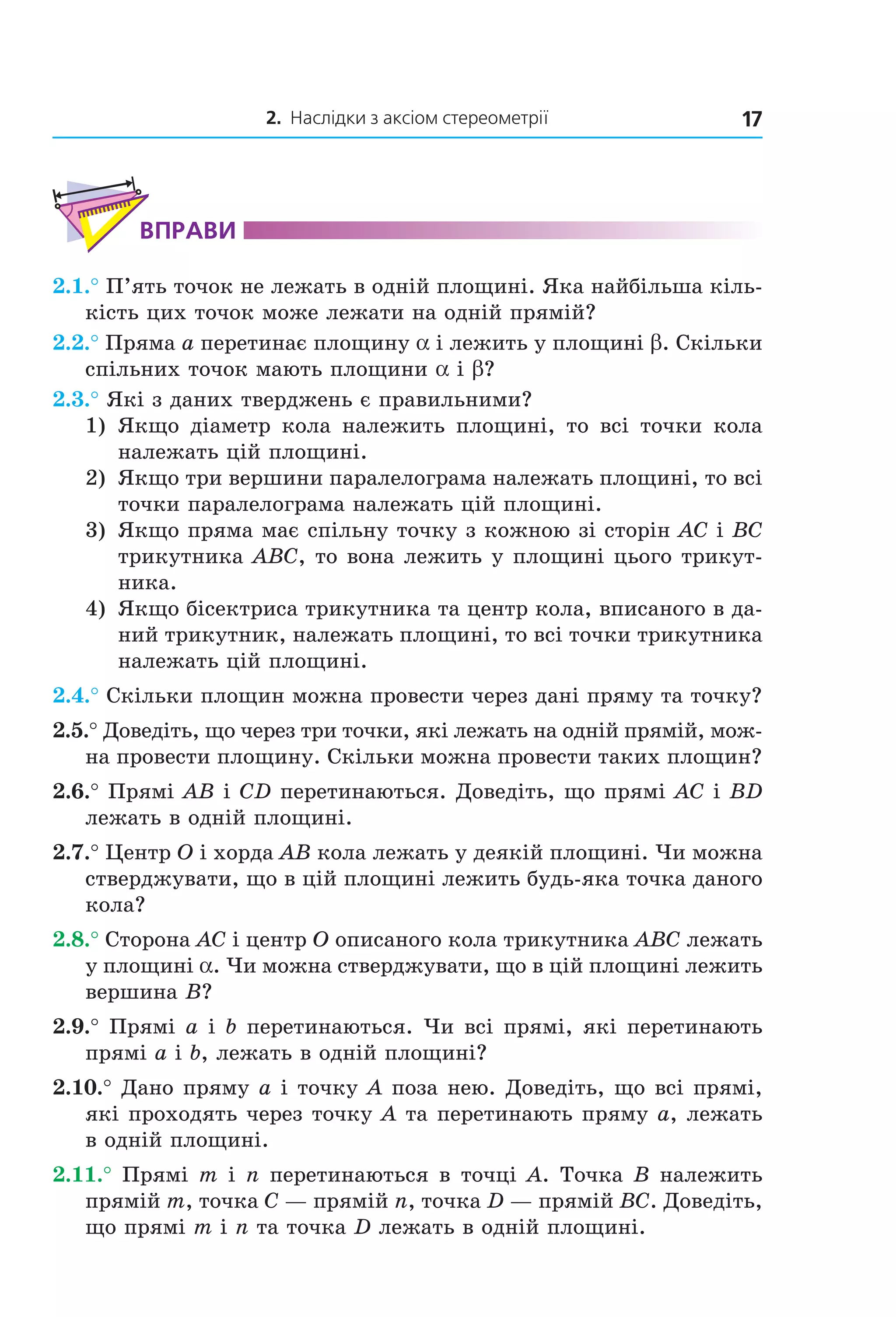2. Наслідки з аксіом стереометрії 17
ВпраВи
2.1.° П’ять точок не лежать в одній площині. Яка найбільша кіль-
кість цих точок може лежати на одній прямій?
2.2.° Пряма a перетинає площину a і лежить у площині b. Скільки
спільних точок мають площини a і b?
2.3.° Які з даних тверджень є правильними?
1) Якщо діаметр кола належить площині, то всі точки кола
належать цій площині.
2) Якщо три вершини паралелограма належать площині, то всі
точки паралелограма належать цій площині.
3) Якщо пряма має спільну точку з кожною зі сторін AC і BC
трикутника ABC, то вона лежить у площині цього трикут-
ника.
4) Якщо бісектриса трикутника та центр кола, вписаного в да-
ний трикутник, належать площині, то всі точки трикутника
належать цій площині.
2.4.° Скільки площин можна провести через дані пряму та точку?
2.5.° Доведіть, що через три точки, які лежать на одній прямій, мож-
на провести площину. Скільки можна провести таких площин?
2.6.° Прямі AB і CD перетинаються. Доведіть, що прямі AC і BD
лежать в одній площині.
2.7.° Центр O і хорда AB кола лежать у деякій площині. Чи можна
стверджувати, що в цій площині лежить будь-яка точка даного
кола?
2.8.° Сторона AC і центр O описаного кола трикутника ABC лежать
у площині a. Чи можна стверджувати, що в цій площині лежить
вершина B?
2.9.° Прямі a і b перетинаються. Чи всі прямі, які перетинають
прямі а і b, лежать в одній площині?
2.10.° Дано пряму a і точку A поза нею. Доведіть, що всі прямі,
які проходять через точку A та перетинають пряму a, лежать
в одній площині.
2.11.° Прямі m і n перетинаються в точці A. Точка B належить
прямій m, точка C — прямій n, точка D — прямій BC. Доведіть,
що прямі m і n та точка D лежать в одній площині.
Право для безоплатного розміщення підручника в мережі Інтернет має
Міністерство освіти і науки України http://mon.gov.ua/ та Інститут модернізації змісту освіти https://imzo.gov.ua
 