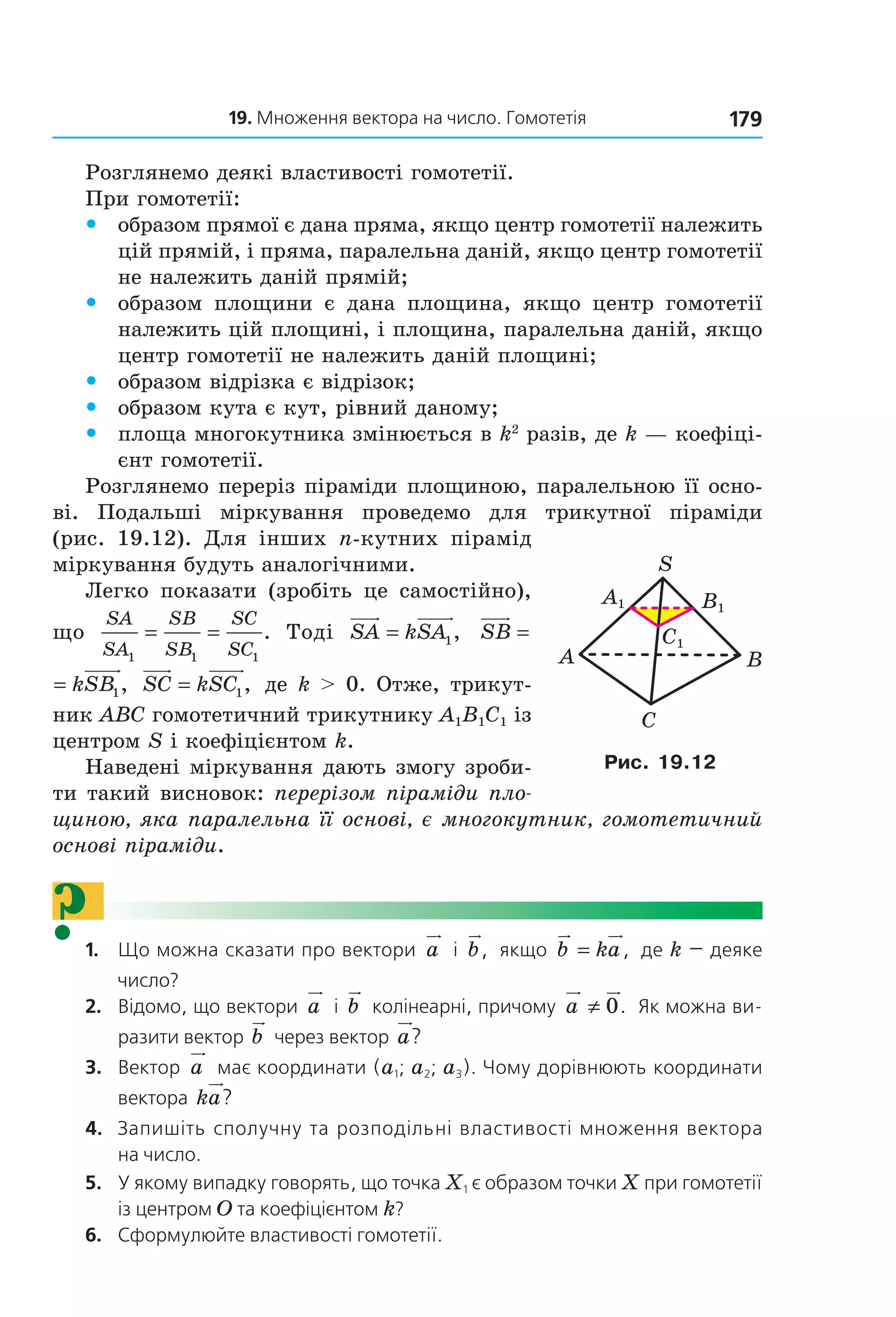19. Множення вектора на число. Гомотетія 179
Розглянемо деякі властивості гомотетії.
При гомотетії:
 y образом прямої є дана пряма, якщо центр гомотетії належить 
цій прямій, і пряма, паралельна даній, якщо центр гомотетії 
не належить даній прямій;
 y образом  площини  є  дана  площина,  якщо  центр  гомотетії 
належить цій площині, і площина, паралельна даній, якщо 
центр гомотетії не належить даній площині;
 y образом відрізка є відрізок;
 y образом кута є кут, рівний даному;
 y площа многокутника змінюється в k2
 разів, де k — коефіці­
єнт гомотетії.
Розглянемо переріз піраміди площиною, паралельною її осно­
ві.  Подальші  міркування  проведемо  для  трикутної  піраміди 
(рис.  19.12).  Для  інших  n­кутних  пірамід 
міркування будуть аналогічними.
Легко  показати  (зробіть  це  самостійно), 
що 
SA
SA
SB
SB
SC
SC1 1 1
= = .  Тоді  SA kSA= 1,   SB kSB= 1, 
SB kSB= 1,  SC kSC= 1, де k > 0. Отже, трикут­
ник ABC гомотетичний трикутнику A1B1C1 із 
центром S і коефіцієнтом k.
Наведені міркування дають змогу зроби­
ти такий висновок: перерізом піраміди пло-
щиною, яка паралельна її основі, є многокутник, гомотетичний
основі піраміди.
?1.   Що можна сказати про вектори  a  і  b,  якщо  b ka= ,  де k — деяке 
число? 
2.   відомо, що вектори  a  і  b  колінеарні, причому  a ≠ 0.  Як можна ви-
разити вектор  b  через вектор  a?
3.   вектор  a  має координати (a1; a2; a3). Чому дорівнюють координати 
вектора  ka?
4.   Запишіть сполучну та розподільні властивості множення вектора 
на число.
5.   У якому випадку говорять, що точка X1 є образом точки X при гомотетії 
із центром O та коефіцієнтом k?
6.   сформулюйте властивості гомотетії.
C1
A1 B1
A
C
B
S
Рис. 19.12
Право для безоплатного розміщення підручника в мережі Інтернет має
Міністерство освіти і науки України http://mon.gov.ua/ та Інститут модернізації змісту освіти https://imzo.gov.ua
 