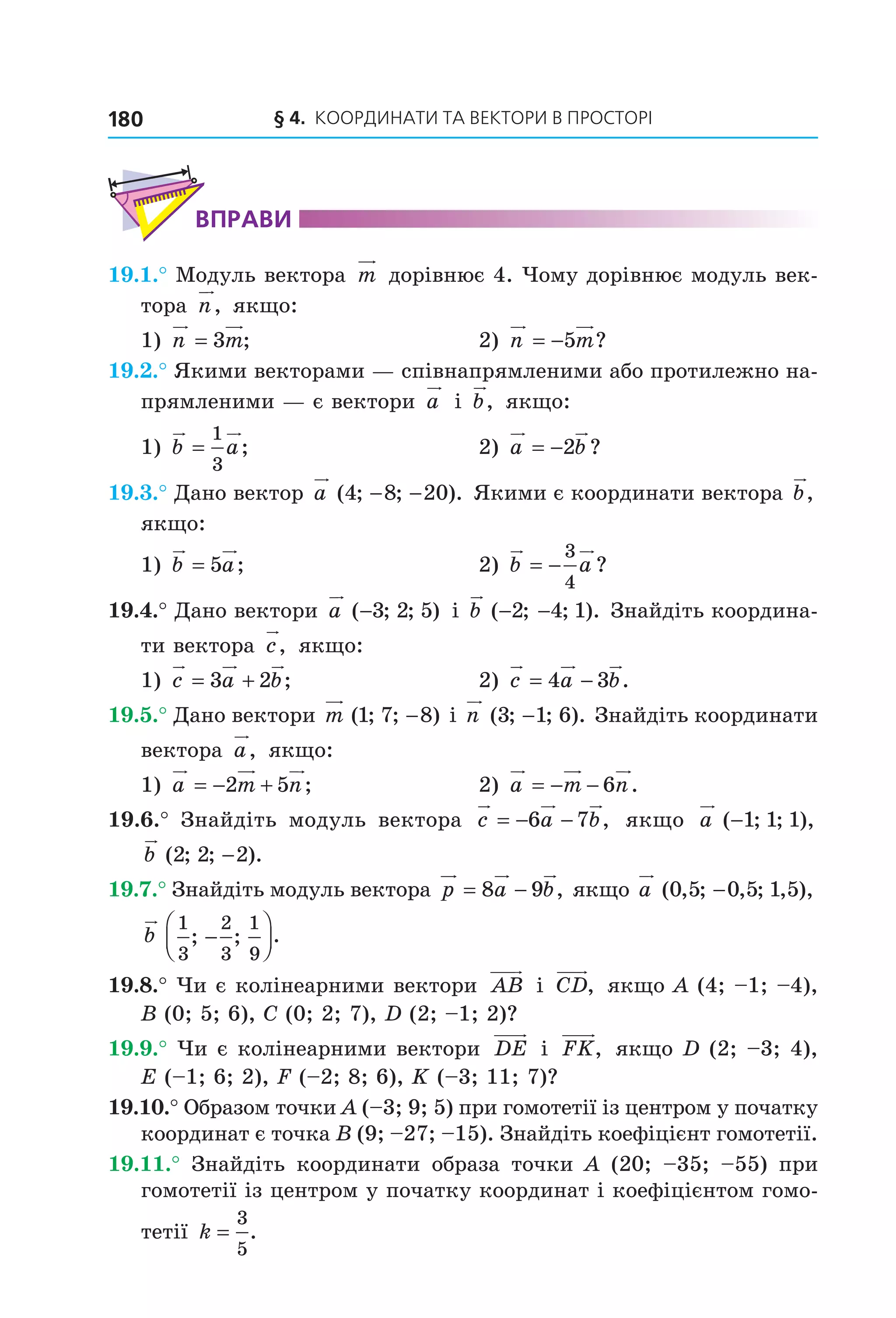 § 4.  Координати та веКтори в просторі180
ВпраВи
19.1.° Модуль вектора  m  дорівнює 4. Чому дорівнює модуль век­
тора  n,  якщо:
1)  n m= 3 ;  2)  n m= −5 ?
19.2.° Якими векторами — співнапрямленими або протилежно на­
прямленими — є вектори  a  і  b,  якщо:
1)  b a=
1
3
;  2)  a b= −2 ?
19.3.° Дано вектор a ( ; ; ).4 8 20− −  Якими є координати вектора b,  
якщо:
1)  b a= 5 ;  2)  b a= −
3
4
?
19.4.° Дано вектори a ( ; ; )−3 2 5  і b ( ; ; ).− −2 4 1  Знайдіть координа­
ти вектора  c,  якщо:
1)  c a b= +3 2 ;   2)  c a b= −4 3 .
19.5.° Дано вектори m ( ; ; )1 7 8−  і n ( ; ; ).3 1 6−  Знайдіть координати 
вектора  a,  якщо:
1)  a m n= − +2 5 ;  2)  a m n= − − 6 .
19.6.°  Знайдіть  модуль  вектора  c a b= − −6 7 ,   якщо  a ( ; ; ),−1 1 1  
b ( ; ; ).2 2 2−
19.7.° Знайдіть модуль вектора  p a b= −8 9 , якщо a ( , ; , ; , ),0 5 0 5 1 5−  
b
1
3
2
3
1
9
; ; .−




19.8.° Чи є колінеарними вектори  AB  і  CD,  якщо A (4; –1; –4), 
B (0; 5; 6), C (0; 2; 7), D (2; –1; 2)?
19.9.° Чи є колінеарними вектори  DE  і  FK,  якщо D (2; –3; 4), 
E (–1; 6; 2), F (–2; 8; 6), K (–3; 11; 7)?
19.10.° Образом точки A (–3; 9; 5) при гомотетії із центром у початку 
координат є точка B (9; –27; –15). Знайдіть коефіцієнт гомотетії.
19.11.°  Знайдіть  координати  образа  точки  A  (20;  –35;  –55)  при 
гомотетії із центром у початку координат і коефіцієнтом гомо­
тетії k =
3
5
.
Право для безоплатного розміщення підручника в мережі Інтернет має
Міністерство освіти і науки України http://mon.gov.ua/ та Інститут модернізації змісту освіти https://imzo.gov.ua
 