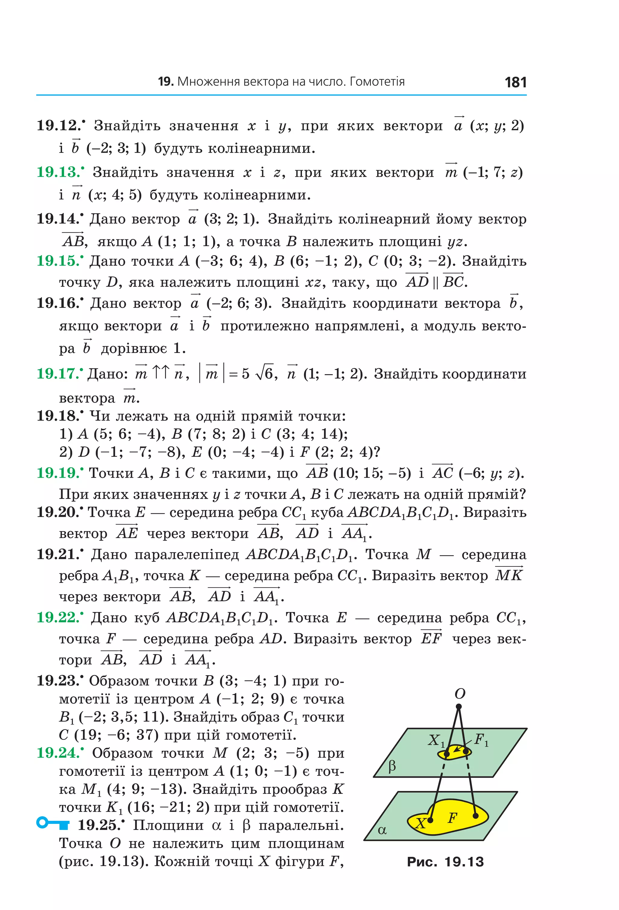 19. Множення вектора на число. Гомотетія 181
19.12.•
  Знайдіть  значення  x  і  y,  при  яких  вектори  a x y( ; ; )2  
і  b ( ; ; )−2 3 1  будуть колінеарними.
19.13.•
  Знайдіть  значення  x  і  z,  при  яких  вектори  m z( ; ; )−1 7  
і  n x( ; ; )4 5  будуть колінеарними.
19.14.•
 Дано вектор  a ( ; ; ).3 2 1  Знайдіть колінеарний йому вектор 
AB,  якщо A (1; 1; 1), а точка B належить площині yz.
19.15.•
 Дано точки A (–3; 6; 4), B (6; –1; 2), C (0; 3; –2). Знайдіть 
точку D, яка належить площині xz, таку, що  AD BC.
19.16.•
 Дано вектор  a ( ; ; ).−2 6 3  Знайдіть координати вектора  b,  
якщо вектори  a  і  b  протилежно напрямлені, а модуль векто­
ра  b  дорівнює 1.
19.17.•
 Дано: m n↑↑ ,  m = 5 6, n ( ; ; ).1 1 2−  Знайдіть координати 
вектора  m.
19.18.•
 Чи лежать на одній прямій точки:
1) A (5; 6; –4), B (7; 8; 2) і C (3; 4; 14);
2) D (–1; –7; –8), E (0; –4; –4) і F (2; 2; 4)?
19.19.•
 Точки A, B і C є такими, що  AB ( ; ; )10 15 5−  і  AC y z( ; ; ).−6  
При яких значеннях y і z точки A, B і C лежать на одній прямій?
19.20.•
 Точка E — середина ребра CC1 куба ABCDA1B1C1D1. Виразіть 
вектор  AE  через вектори  AB,   AD  і  AA1.
19.21.•
 Дано паралелепіпед ABCDA1B1C1D1. Точка M — середина 
ребра A1B1, точка K — середина ребра CC1. Виразіть вектор MK  
через вектори  AB,   AD  і  AA1.
19.22.•
 Дано куб ABCDA1B1C1D1. Точка E — середина ребра CC1, 
точка F — середина ребра AD. Виразіть вектор  EF  через век­
тори  AB,   AD  і  AA1.
19.23.•
 Образом точки B (3; –4; 1) при го­
мотетії із центром A (–1; 2; 9) є точка 
B1 (–2; 3,5; 11). Знайдіть образ C1 точки 
C (19; –6; 37) при цій гомотетії.
19.24.•
  Образом  точки  M  (2;  3;  –5)  при 
гомотетії із центром A (1; 0; –1) є точ­
ка M1 (4; 9; –13). Знайдіть прообраз K 
точки K1 (16; –21; 2) при цій гомотетії.
  19.25.•
  Площини  a  і  b  паралельні. 
Точка O не належить цим площинам 
(рис. 19.13). Кожній точці X фігури F, 
α
O
β
X F
X1 F1
Рис. 19.13
Право для безоплатного розміщення підручника в мережі Інтернет має
Міністерство освіти і науки України http://mon.gov.ua/ та Інститут модернізації змісту освіти https://imzo.gov.ua
 