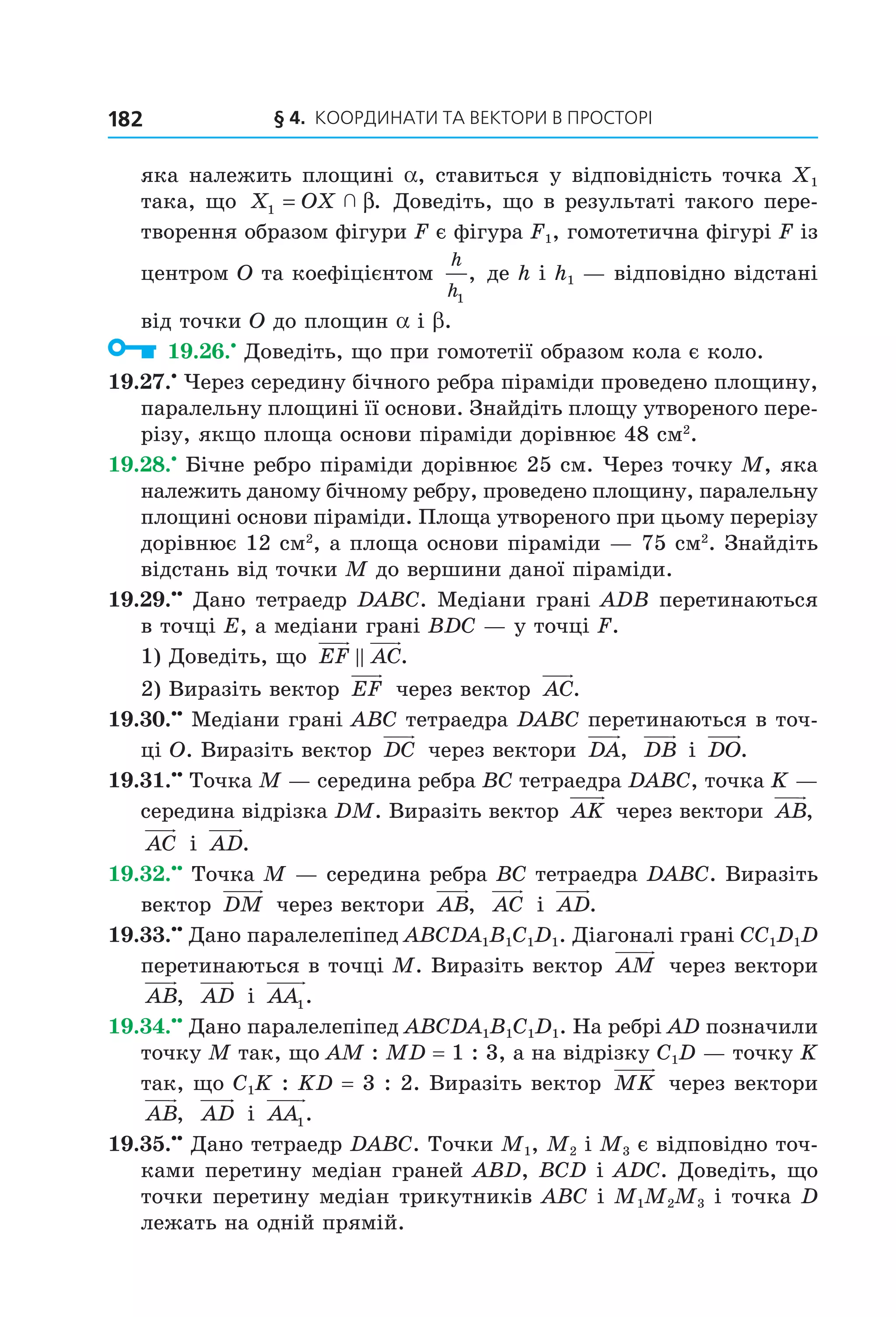 § 4.  Координати та веКтори в просторі182
яка належить площині a, ставиться у відповідність точка X1 
така, що  X OX1 =   β. Доведіть, що в результаті такого пере­
творення образом фігури F є фігура F1, гомотетична фігурі F із 
центром O та коефіцієнтом 
h
h1
, де h і h1 — відповідно відстані 
від точки O до площин a і b.
  19.26.•
 Доведіть, що при гомотетії образом кола є коло.
19.27.•
 Через середину бічного ребра піраміди проведено площину, 
паралельну площині її основи. Знайдіть площу утвореного пере­
різу, якщо площа основи піраміди дорівнює 48 см2
.
19.28.•
 Бічне ребро піраміди дорівнює 25 см. Через точку M, яка 
належить даному бічному ребру, проведено площину, паралельну 
площині основи піраміди. Площа утвореного при цьому перерізу 
дорівнює 12 см2
, а площа основи піраміди — 75 см2
. Знайдіть 
відстань від точки M до вершини даної піраміди.
19.29.••
 Дано тетраедр DABC. Медіани грані ADB перетинаються 
в точці E, а медіани грані BDC — у точці F.
1) Доведіть, що  EF AC.
2) Виразіть вектор  EF  через вектор  AC.
19.30.••
 Медіани грані ABC тетраедра DABC перетинаються в точ­
ці O. Виразіть вектор  DC  через вектори  DA,   DB  і  DO.
19.31.••
 Точка M — середина ребра BC тетраедра DABC, точка K — 
середина відрізка DM. Виразіть вектор  AK  через вектори  AB,  
AC  і  AD.
19.32.••
 Точка M — середина ребра BC тетраедра DABC. Виразіть 
вектор  DM  через вектори  AB,   AC  і  AD.
19.33.••
 Дано паралелепіпед ABCDA1B1C1D1. Діагоналі грані CC1D1D 
перетинаються в точці M. Виразіть вектор  AM  через вектори 
AB,   AD  і  AA1.
19.34.••
 Дано паралелепіпед ABCDA1B1C1D1. На ребрі AD позначили 
точку M так, що AM : MD = 1 : 3, а на відрізку C1D — точку K 
так, що C1K : KD = 3 : 2. Виразіть вектор  MK  через вектори 
AB,   AD  і  AA1.
19.35.••
 Дано тетраедр DABC. Точки M1, M2 і M3 є відповідно точ­
ками перетину медіан граней ABD, BCD і ADC. Доведіть, що 
точки перетину медіан трикутників ABC і M1M2M3 і точка D 
лежать на одній прямій.
Право для безоплатного розміщення підручника в мережі Інтернет має
Міністерство освіти і науки України http://mon.gov.ua/ та Інститут модернізації змісту освіти https://imzo.gov.ua
 