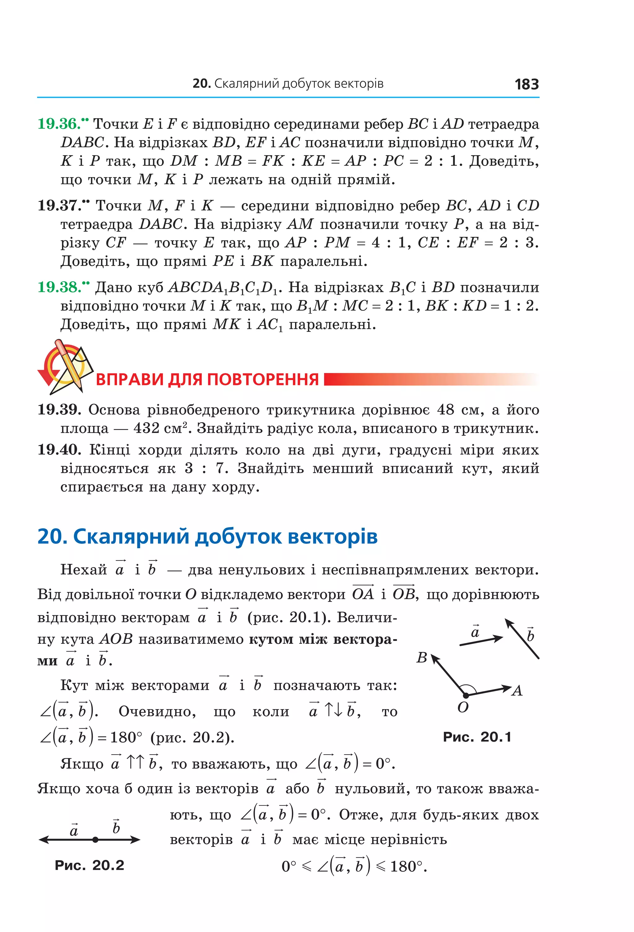 20. скалярний добуток векторів 183
19.36.••
 Точки E і F є відповідно серединами ребер BC і AD тетраедра 
DABC. На відрізках BD, EF і AC позначили відповідно точки M, 
K і P так, що DM : MB = FK : KE = AP : PC = 2 : 1. Доведіть, 
що точки M, K і P лежать на одній прямій.
19.37.••
 Точки M, F і K — середини відповідно ребер BC, AD і CD 
тетраедра DABC. На відрізку AM позначили точку P, а на від­
різку CF — точку E так, що AP : PM = 4 : 1, CE : EF = 2 : 3. 
Доведіть, що прямі PE і BK паралельні.
19.38.••
 Дано куб ABCDA1B1C1D1. На відрізках B1C і BD позначили 
відповідно точки M і K так, що B1M : MC = 2 : 1, BK : KD = 1 : 2. 
Доведіть, що прямі MK і AC1 паралельні.
ВпраВи для поВторення
19.39. Основа рівнобедреного трикутника дорівнює 48 см, а його 
площа — 432 см2
. Знайдіть радіус кола, вписаного в трикутник.
19.40. Кінці хорди ділять коло на дві дуги, градусні міри яких 
відносяться  як  3  :  7.  Знайдіть  менший  вписаний  кут,  який 
спирається на дану хорду.
20. Скалярний добуток векторів
Нехай  a  і  b  — два ненульових і неспівнапрямлених вектори. 
Від довільної точки O відкладемо вектори OA  і OB,  що дорівнюють 
відповідно векторам a  і b  (рис. 20.1). Величи­
ну кута AOB називатимемо кутом між вектора-
ми  a  і  b.
Кут між векторами  a  і  b  позначають так: 
∠( )a b, .     Очевидно,    що    коли    a b↑↓ ,     то 
∠( ) = °a b, 180  (рис. 20.2).
Якщо a b↑↑ ,  то вважають, що ∠( ) = °a b, .0  
Якщо хоча б один із векторів a  або b  нульовий, то також вважа­
ють, що  ∠( ) = °a b, .0  Отже, для будь­яких двох 
векторів  a  і  b  має місце нерівність
0 180° ∠( ) °m ma b, .
A
B
O
a b
Рис. 20.1
a b
Рис. 20.2
Право для безоплатного розміщення підручника в мережі Інтернет має
Міністерство освіти і науки України http://mon.gov.ua/ та Інститут модернізації змісту освіти https://imzo.gov.ua
 