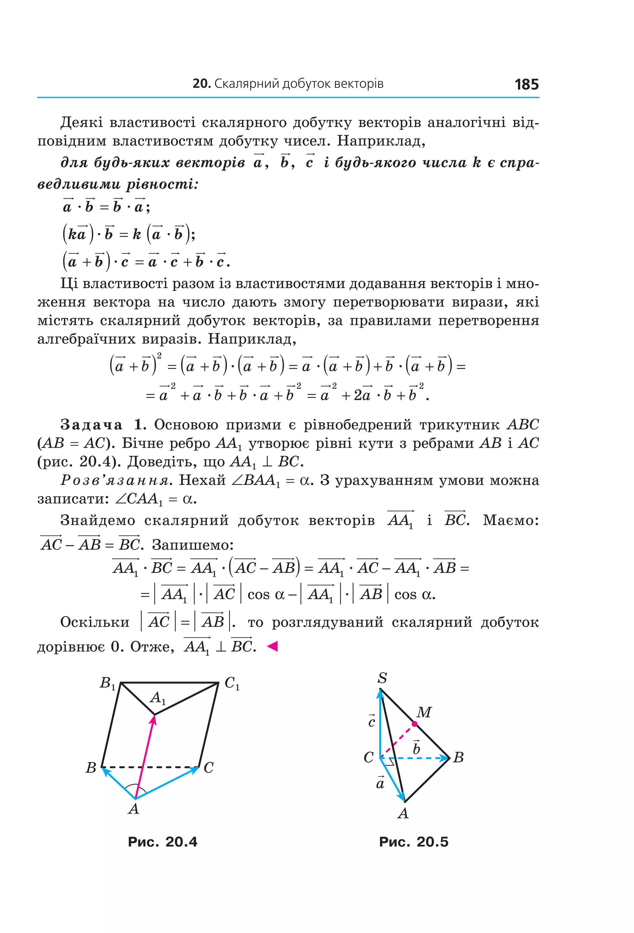 20. скалярний добуток векторів 185
Деякі властивості скалярного добутку векторів аналогічні від­
повідним властивостям добутку чисел. Наприклад,
для будь-яких векторів a, b, c і будь-якого числа k є спра-
ведливими рівності:
a b b aæ æ= ;
ka b k a b( ) = ( )æ æ ;
a b c a c b c+( ) = +æ æ æ .
Ці властивості разом із властивостями додавання векторів і мно­
ження вектора на число дають змогу перетворювати вирази, які 
містять скалярний добуток векторів, за правилами перетворення 
алгебраїчних виразів. Наприклад,
a b a b a b a a b b a b+( ) = +( ) +( ) = +( )+ +( )
2
æ æ æ ==
= + + + = + +a a b b a b a a b b
2 2 2 2
2æ æ æ .
Задача 1. Основою призми є рівнобедрений трикутник ABC 
(AB = AC). Бічне ребро AA1 утворює рівні кути з ребрами AB і AC 
(рис. 20.4). Доведіть, що AA1 ^ BC.
Розв’язання. Нехай ∠BAA1 = a. З урахуванням умови можна 
записати: ∠CAA1 = a.
Знайдемо  скалярний  добуток  векторів  AA1   і  BC.   Маємо: 
AC AB BC− = . Запишемо:
  AA BC AA AC AB AA AC A1 1 1æ æ æ= −( ) = − AA AB1 æ =  
= −AA AC AA AB1 1æ æcos cos .α α  
Оскільки  AC AB= .   то  розглядуваний  скалярний  добуток 
дорівнює 0. Отже,  AA BC1 ⊥ . ◄
C1
A1
B1
B C
A
BC
A
S
M
a
c
b
Рис. 20.4 Рис. 20.5
Право для безоплатного розміщення підручника в мережі Інтернет має
Міністерство освіти і науки України http://mon.gov.ua/ та Інститут модернізації змісту освіти https://imzo.gov.ua
 