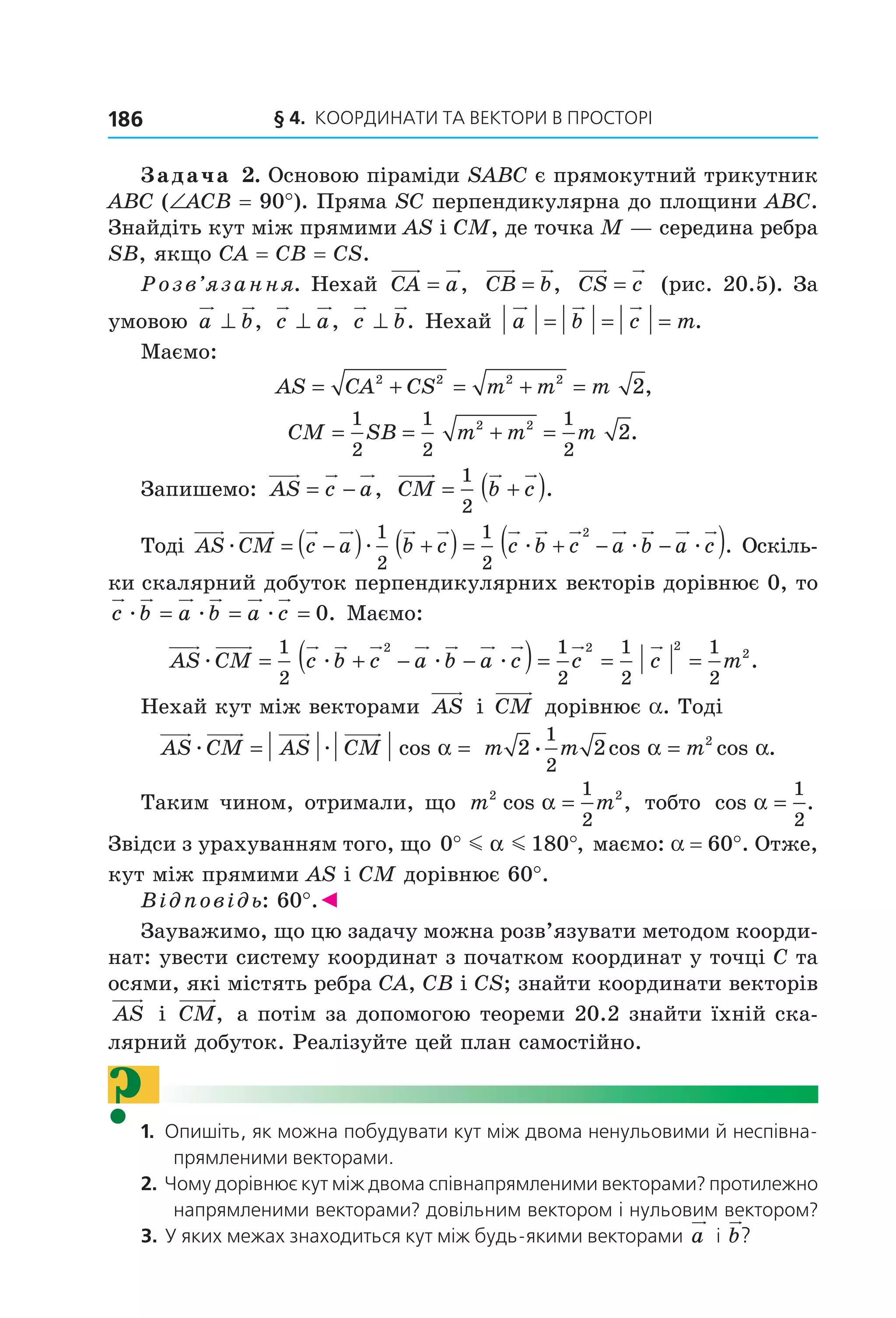 § 4.  Координати та веКтори в просторі186
Задача 2. Основою піраміди SABC є прямокутний трикутник 
ABC (∠ACB = 90°). Пряма SC перпендикулярна до площини ABC. 
Знайдіть кут між прямими AS і CM, де точка M — середина ребра 
SB, якщо CA = CB = CS.
Розв’язання. Нехай  CA a= ,   CB b= ,   CS c=  (рис. 20.5). За 
умовою  a b⊥ ,  c a⊥ ,  c b⊥ . Нехай  a b c m= = = .
Маємо: 
AS CA CS m m m= + = + =2 2 2 2
2,  
CM SB m m m= = + =
1
2
1
2
1
2
2 2
2.
Запишемо:  AS c a= − ,   CM b c= +( )1
2
.
Тоді  AS CM c a b c c b c a bæ æ æ æ= −( ) +( ) = + −
1
2
1
2
2
−( )a cæ . Оскіль ­
ки скалярний добуток перпендикулярних векторів дорівнює 0, то 
c b a b a cæ æ æ= = = 0. Маємо:
AS CM c b c a b a c c cæ æ æ æ= + − −( )= =
1
2
1
2
1
2
2 2 2
21
2
= m .
Нехай кут між векторами  AS  і  CM  дорівнює a. Тоді
  AS CM AS CMæ æ= =cos α  = =m m m2 2
1
2
2
æ cos cos .α α
Таким чином, отримали, що  m m2 21
2
cos ,α =  тобто  cos .α =
1
2
 
Звідси з урахуванням того, що 0 180° °m mα , маємо: a = 60°. Отже, 
кут між прямими AS і CM дорівнює 60°. 
Відповідь: 60°.◄
Зауважимо, що цю задачу можна розв’язувати методом коорди­
нат: увести систему координат з початком координат у точці C та 
осями, які містять ребра CA, CB і CS; знайти координати векторів 
AS  і  CM,  а потім за допомогою теореми 20.2 знайти їхній ска­
лярний добуток. Реалізуйте цей план самостійно.
?1.  опишіть, як можна побудувати кут між двома ненульовими й неспівна-
прямленими векторами.
2.  Чому дорівнює кут між двома співнапрямленими векторами? протилежно 
напрямленими векторами? довільним вектором і нульовим вектором?
3.  У яких межах знаходиться кут між будь-якими векторами  a  і  b?
Право для безоплатного розміщення підручника в мережі Інтернет має
Міністерство освіти і науки України http://mon.gov.ua/ та Інститут модернізації змісту освіти https://imzo.gov.ua
 