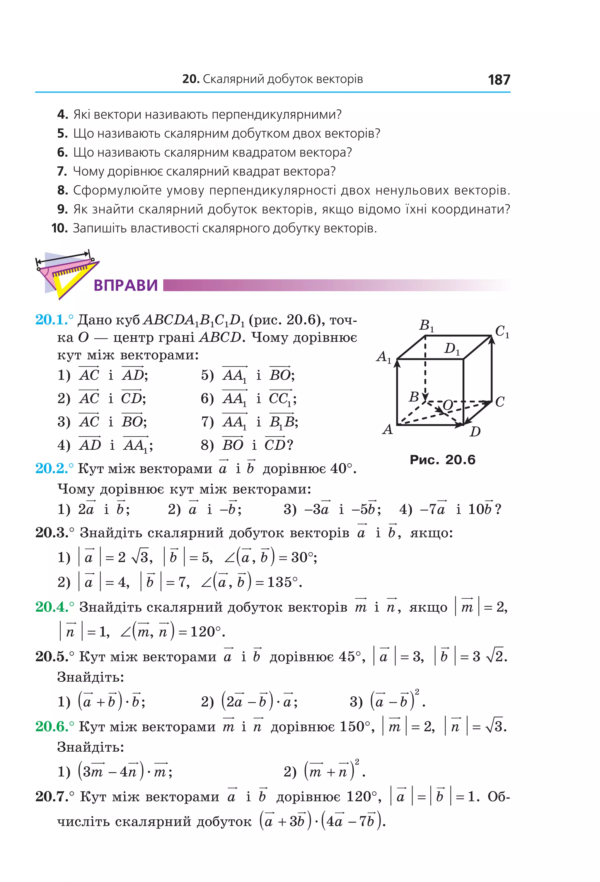 20. Скалярний добуток векторів 187
4. Які вектори називають перпендикулярними?
5. Що називають скалярним добутком двох векторів?
6. Що називають скалярним квадратом вектора?
7. Чому дорівнює скалярний квадрат вектора?
8. Сформулюйте умову перпендикулярності двох ненульових векторів.
9. Як знайти скалярний добуток векторів, якщо відомо їхні координати?
10. Запишіть властивості скалярного добутку векторів.
ВпраВи
20.1.° Дано куб ABCDA1B1C1D1 (рис. 20.6), точ-
ка O — центр грані ABCD. Чому дорівнює 
кут між векторами:
1)  AC  і  AD;  5)  AA1  і  BO;
2)  AC  і  CD;   6)  AA1  і  CC1;
3)  AC  і  BO;   7)  AA1  і  B B1 ;
4)  AD  і  AA1;   8)  BO  і  CD?
20.2.° Кут між векторами a  і b  дорівнює 40°. 
Чому дорівнює кут між векторами:
1) 2a  і  b;   2)  a  і  −b;   3)  −3a  і  −5b;   4)  −7a  і 10b ?
20.3.° Знайдіть скалярний добуток векторів  a  і  b,  якщо:
1)  a = 2 3,   b = 5,   ∠( ) = °a b, ;30  
2)  a = 4,  b = 7,   ∠( ) = °a b, .135
20.4.° Знайдіть скалярний добуток векторів m  і n,  якщо  m = 2, 
n = 1,  ∠( ) = °m n, .120
20.5.° Кут між векторами a  і b  дорівнює 45°,  a = 3,   b = 3 2.  
Знайдіть: 
1)  a b b+( )æ ;   2)  2a b a−( )æ ;   3)  a b−( )
2
.
20.6.° Кут між векторами m  і n  дорівнює 150°,  m = 2,  n = 3.  
Знайдіть:
1)  3 4m n m−( )æ ;  2)  m n+( )
2
.
20.7.° Кут між векторами  a  і  b  дорівнює 120°,  a b= = 1. Об-
числіть скалярний добуток  a b a b+( ) −( )3 4 7æ .
B
A
C
D
O
C1
D1
A1
B1
Рис. 20.6
Право для безоплатного розміщення підручника в мережі Інтернет має
Міністерство освіти і науки України http://mon.gov.ua/ та Інститут модернізації змісту освіти https://imzo.gov.ua
 