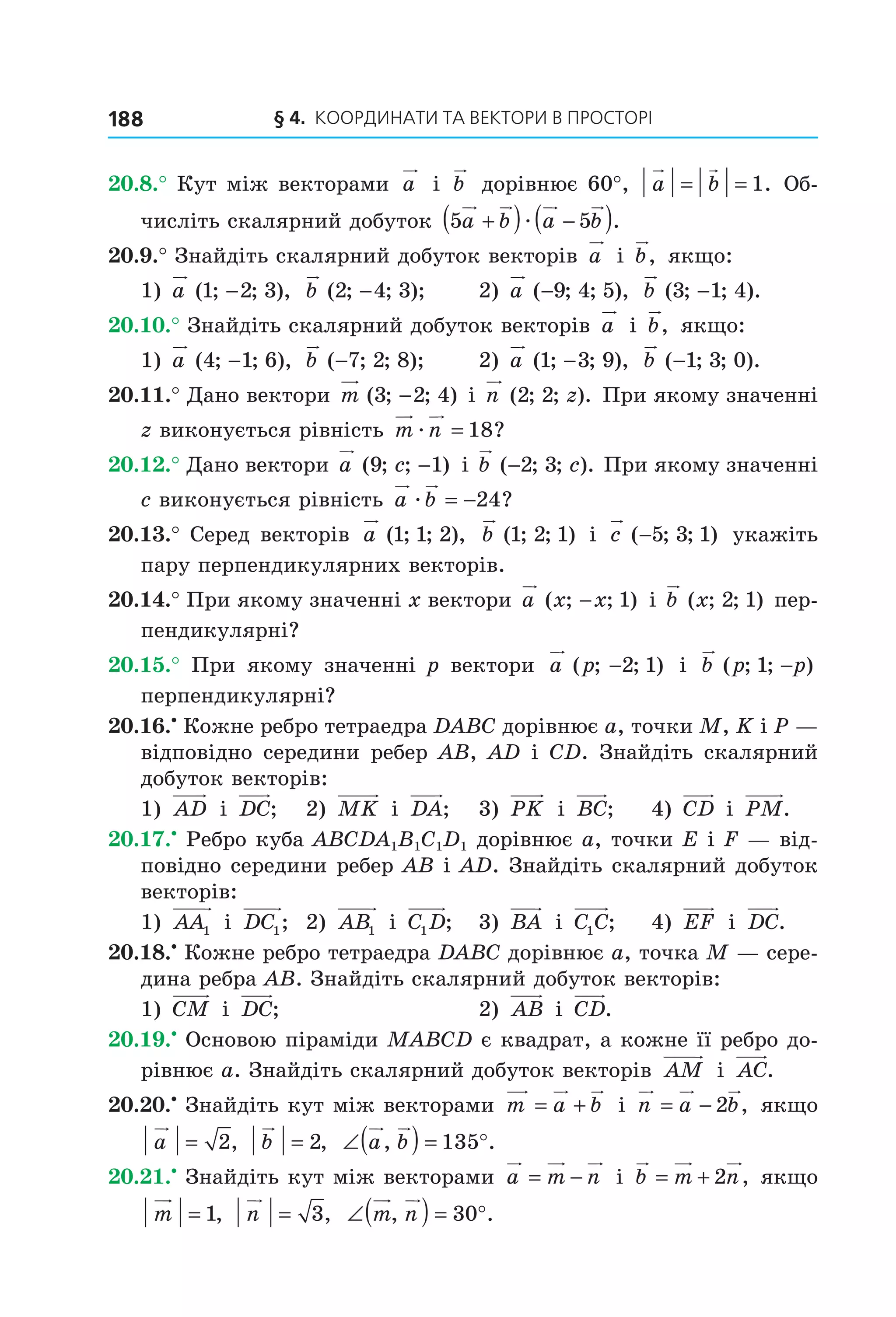 § 4.  Координати та веКтори в просторі188
20.8.° Кут між векторами  a  і  b  дорівнює 60°,  a b= = 1. Об­
числіть скалярний добуток  5 5a b a b+( ) −( )æ .
20.9.° Знайдіть скалярний добуток векторів  a  і  b,  якщо:
1)  a ( ; ; ),1 2 3−   b ( ; ; );2 4 3−   2)  a ( ; ; ),−9 4 5   b ( ; ; ).3 1 4−
20.10.° Знайдіть скалярний добуток векторів  a  і  b,  якщо:
1)  a ( ; ; ),4 1 6−   b ( ; ; );−7 2 8   2)  a ( ; ; ),1 3 9−   b ( ; ; ).−1 3 0
20.11.° Дано вектори m ( ; ; )3 2 4−  і n z( ; ; ).2 2  При якому значенні 
z виконується рівність  m næ = 18?
20.12.° Дано вектори a c( ; ; )9 1−  і b c( ; ; ).−2 3  При якому значенні 
c виконується рівність  a bæ = −24?
20.13.° Серед векторів  a ( ; ; ),1 1 2   b ( ; ; )1 2 1  і  c ( ; ; )−5 3 1  укажіть 
пару перпендикулярних векторів.
20.14.° При якому значенні x вектори a x x( ; ; )− 1  і b x( ; ; )2 1  пер­
пендикулярні?
20.15.°  При  якому  значенні  p  вектори  a p( ; ; )−2 1   і  b p p( ; ; )1 −  
перпендикулярні?
20.16.•
 Кожне ребро тетраедра DABC дорівнює a, точки M, K і P — 
відповідно середини ребер AB, AD і CD. Знайдіть скалярний 
добуток векторів:
1)  AD  і  DC;  2)  MK  і  DA;   3)  PK  і  BC;   4)  CD  і  PM.
20.17.•
 Ребро куба ABCDA1B1C1D1 дорівнює a, точки E і F — від­
повідно середини ребер AB і AD. Знайдіть скалярний добуток 
векторів:
1)  AA1  і  DC1;  2)  AB1  і  C D1 ;   3)  BA  і  C C1 ;  4)  EF  і  DC.
20.18.•
 Кожне ребро тетраедра DABC дорівнює a, точка M — сере­
дина ребра AB. Знайдіть скалярний добуток векторів:
1)  CM  і  DC;  2)  AB  і  CD.
20.19.•
 Основою піраміди MABCD є квадрат, а кожне її ребро до­
рівнює a. Знайдіть скалярний добуток векторів  AM  і  AC.
20.20.•
 Знайдіть кут між векторами  m a b= +  і  n a b= − 2 ,  якщо 
a = 2,  b = 2,   ∠( ) = °a b, .135
20.21.•
 Знайдіть кут між векторами  a m n= −  і  b m n= + 2 , якщо 
m = 1,  n = 3,   ∠( ) = °m n, .30
Право для безоплатного розміщення підручника в мережі Інтернет має
Міністерство освіти і науки України http://mon.gov.ua/ та Інститут модернізації змісту освіти https://imzo.gov.ua
 