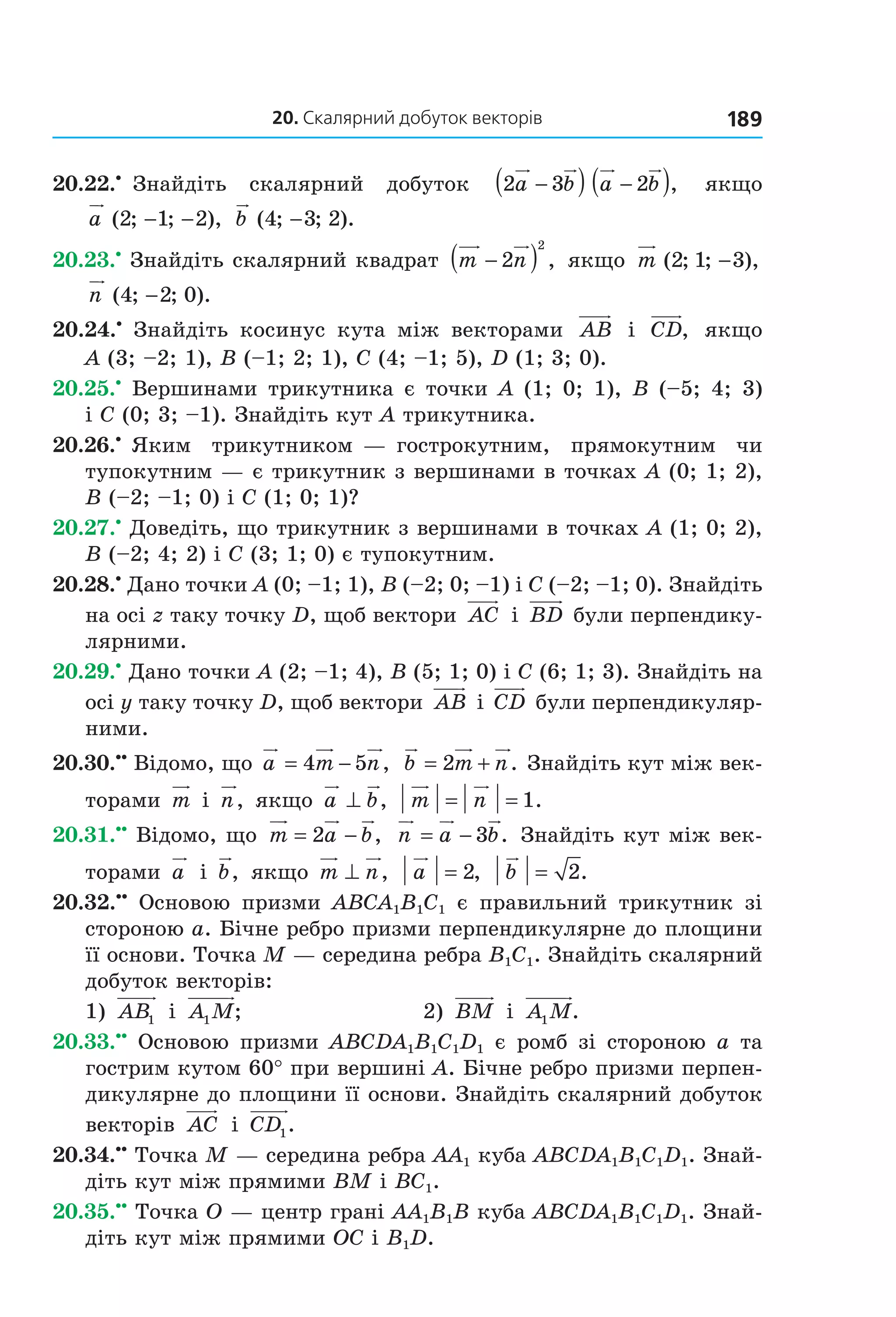 20. скалярний добуток векторів 189
20.22.•
  Знайдіть    скалярний    добуток    2 3 2a b a b−( ) −( ),     якщо 
a ( ; ; ),2 1 2− −   b ( ; ; ).4 3 2−
20.23.•
 Знайдіть скалярний квадрат  m n−( )2
2
,  якщо  m ( ; ; ),2 1 3−  
n ( ; ; ).4 2 0−
20.24.•
  Знайдіть  косинус  кута  між  векторами  AB   і  CD,   якщо 
A (3; –2; 1), B (–1; 2; 1), C (4; –1; 5), D (1; 3; 0).
20.25.•
 Вершинами трикутника є точки A (1; 0; 1), B (–5; 4; 3) 
і C (0; 3; –1). Знайдіть кут A трикутника.
20.26.•
 Яким  трикутником — гострокутним,  прямокутним  чи 
тупокутним — є трикутник з вершинами в точках A (0; 1; 2), 
B (–2; –1; 0) і C (1; 0; 1)?
20.27.•
 Доведіть, що трикутник з вершинами в точках A (1; 0; 2), 
B (–2; 4; 2) і C (3; 1; 0) є тупокутним.
20.28.•
 Дано точки A (0; –1; 1), B (–2; 0; –1) і C (–2; –1; 0). Знайдіть 
на осі z таку точку D, щоб вектори  AC  і  BD  були перпендику­
лярними.
20.29.•
 Дано точки A (2; –1; 4), B (5; 1; 0) і C (6; 1; 3). Знайдіть на 
осі y таку точку D, щоб вектори  AB  і CD  були перпендикуляр­
ними.
20.30.••
 Відомо, що a m n= −4 5 ,  b m n= +2 . Знайдіть кут між век­
торами  m  і  n,  якщо  a b⊥ ,  m n= = 1.
20.31.••
 Відомо, що  m a b= −2 ,   n a b= − 3 .  Знайдіть кут між век­
торами  a  і  b,  якщо  m n⊥ ,   a = 2,   b = 2.
20.32.••
  Основою  призми  ABCA1B1C1  є  правильний  трикутник  зі 
стороною a. Бічне ребро призми перпендикулярне до площини 
її основи. Точка M — середина ребра B1C1. Знайдіть скалярний 
добуток векторів: 
1)  AB1  і  A M1 ;   2)  BM  і  A M1 .
20.33.••
  Основою  призми  ABCDA1B1C1D1  є  ромб  зі  стороною  a  та 
гострим кутом 60° при вершині A. Бічне ребро призми перпен­
дикулярне до площини її основи. Знайдіть скалярний добуток 
векторів  AC  і  CD1.
20.34.••
 Точка M — середина ребра AA1 куба ABCDA1B1C1D1. Знай­
діть кут між прямими BM і BC1.
20.35.••
 Точка O — центр грані AA1B1B куба ABCDA1B1C1D1. Знай­
діть кут між прямими OC і B1D.
Право для безоплатного розміщення підручника в мережі Інтернет має
Міністерство освіти і науки України http://mon.gov.ua/ та Інститут модернізації змісту освіти https://imzo.gov.ua
 
