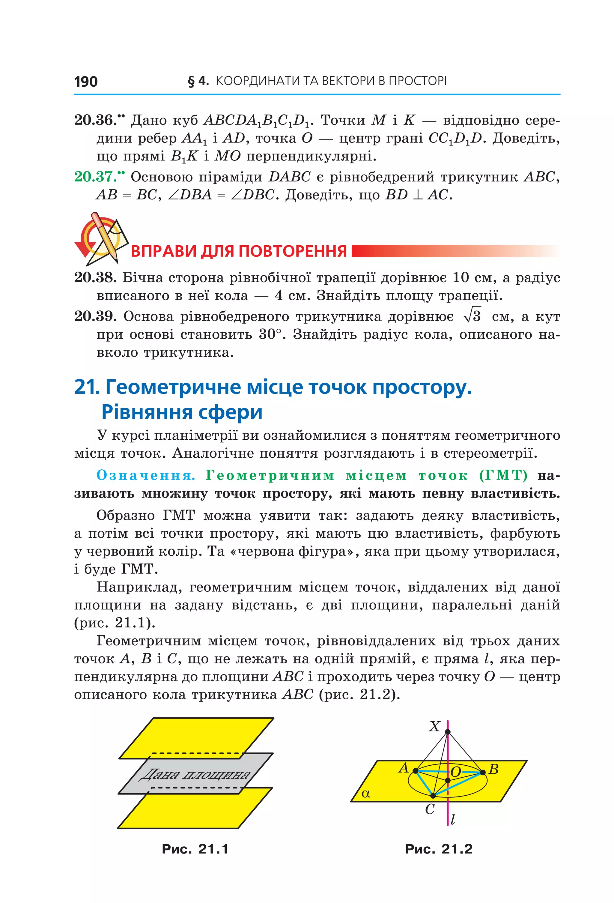 § 4.  Координати та веКтори в просторі190
20.36.••
 Дано куб ABCDA1B1C1D1. Точки M і K — відповідно сере­
дини ребер AA1 і AD, точка O — центр грані CC1D1D. Доведіть, 
що прямі B1K і MO перпендикулярні.
20.37.••
 Основою піраміди DABC є рівнобедрений трикутник ABC, 
AB = BC, ∠DBA = ∠DBC. Доведіть, що BD ^ AC.
ВпраВи для поВторення
20.38. Бічна сторона рівнобічної трапеції дорівнює 10 см, а радіус 
вписаного в неї кола — 4 см. Знайдіть площу трапеції.
20.39. Основа рівнобедреного трикутника дорівнює  3  см, а кут 
при основі становить 30°. Знайдіть радіус кола, описаного на­
вколо трикутника.
21. Геометричне місце точок простору.
рівняння сфери
У курсі планіметрії ви ознайомилися з поняттям геометричного 
місця точок. Аналогічне поняття розглядають і в стереометрії.
Означення. Геометричним місцем точок (ГМТ) на-
зивають множину точок простору, які мають певну властивість.
Образно  ГМТ  можна  уявити  так:  задають  деяку  властивість, 
а потім всі точки простору, які мають цю властивість, фарбують 
у червоний колір. Та «червона фігура», яка при цьому утворилася, 
і буде ГМТ.
Наприклад, геометричним місцем точок, віддалених від даної 
площини  на  задану  відстань,  є  дві  площини,  паралельні  даній 
(рис. 21.1).
Геометричним місцем точок, рівновіддалених від трьох даних 
точок A, B і C, що не лежать на одній прямій, є пряма l, яка пер­
пендикулярна до площини ABC і проходить через точку O — центр 
описаного кола трикутника ABC (рис. 21.2). 
Äàíà ïëîùèíà
C
α
A B
X
l
O
Рис. 21.1 Рис. 21.2
Право для безоплатного розміщення підручника в мережі Інтернет має
Міністерство освіти і науки України http://mon.gov.ua/ та Інститут модернізації змісту освіти https://imzo.gov.ua
 