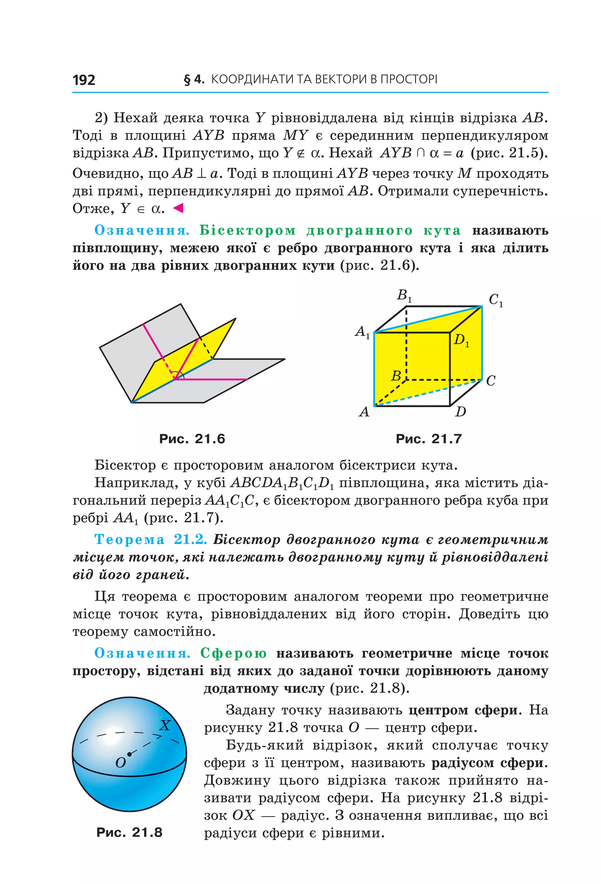 § 4.  Координати та веКтори в просторі192
2) Нехай деяка точка Y рівновіддалена від кінців відрізка AB. 
Тоді в площині AYB пряма MY є серединним перпендикуляром 
відрізка AB. Припустимо, що Y ∉ a. Нехай  AYB a  α =  (рис. 21.5). 
Очевидно, що AB ^ a. Тоді в площині AYB через точку M проходять 
дві прямі, перпендикулярні до прямої AB. Отримали суперечність. 
Отже, Y ∈ a. ◄
Означення. Бісектором двогранного кута називають
півплощину, межею якої є ребро двогранного кута і яка ділить
його на два рівних двогранних кути (рис. 21.6).
B
A
C
D
Ñ1
D1
B1
A1
Рис. 21.6 Рис. 21.7
Бісектор є просторовим аналогом бісектриси кута.
Наприклад, у кубі ABCDA1B1C1D1 півплощина, яка містить діа­
гональний переріз AA1C1C, є бісектором двогранного ребра куба при 
ребрі AA1 (рис. 21.7).
Теорема 21.2. Бісектор двогранного кута є геометричним
місцем точок, які належать двогранному куту й рівновіддалені
від його граней.
Ця теорема є просторовим аналогом теореми про геометричне 
місце  точок  кута,  рівновіддалених  від  його  сторін.  Доведіть  цю 
теорему самостійно.
Означення. Сферою називають геометричне місце точок
простору, відстані від яких до заданої точки дорівнюють даному
додатному числу (рис. 21.8).
Задану точку називають центром сфери. На 
рисунку 21.8 точка O — центр сфери.
Будь­який  відрізок,  який  сполучає  точку 
сфери з її центром, називають радіусом сфери. 
Довжину  цього  відрізка  також  прийнято  на­
зивати радіусом сфери. На рисунку 21.8 відрі­
зок OX — радіус. З означення випливає, що всі 
радіуси сфери є рівними.
O
X
Рис. 21.8
Право для безоплатного розміщення підручника в мережі Інтернет має
Міністерство освіти і науки України http://mon.gov.ua/ та Інститут модернізації змісту освіти https://imzo.gov.ua
 