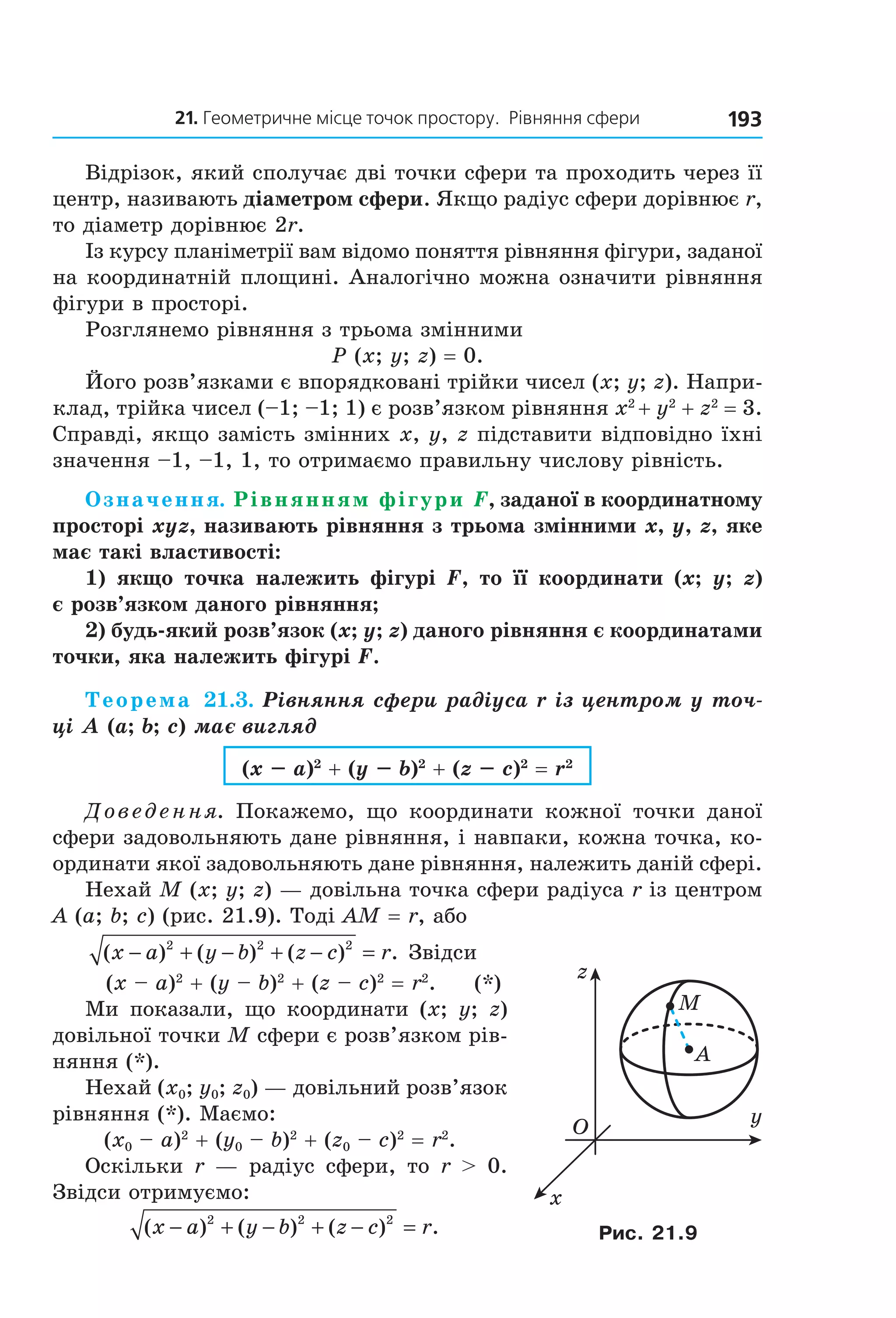 21. Геометричне місце точок простору.  рівняння сфери 193
Відрізок, який сполучає дві точки сфери та проходить через її 
центр, називають діаметром сфери. Якщо радіус сфери дорівнює r, 
то діаметр дорівнює 2r.
Із курсу планіметрії вам відомо поняття рівняння фігури, заданої 
на координатній площині. Аналогічно можна означити рівняння 
фігури в просторі.
Розглянемо рівняння з трьома змінними
P (x; y; z) = 0.
Його розв’язками є впорядковані трійки чисел (x; y; z). Напри­
клад, трійка чисел (–1; –1; 1) є розв’язком рівняння x2
 + y2
 + z2
 = 3. 
Справді, якщо замість змінних x, y, z підставити відповідно їхні 
значення –1, –1, 1, то отримаємо правильну числову рівність.
Означення. Рівнянням фігури F, заданої в координатному
просторі xyz, називають рівняння з трьома змінними x, y, z, яке
має такі властивості:
1) якщо точка належить фігурі F, то її координати (x; y; z)
є розв’язком даного рівняння;
2) будь-який розв’язок (x; y; z) даного рівняння є координатами
точки, яка належить фігурі F.
Теорема 21.3. Рівняння сфери радіуса r із центром у точ-
ці A (a; b; c) має вигляд
(x – a)2
+ (y – b)2
+ (z – c)2
= r2
Доведення.  Покажемо,  що  координати  кожної  точки  даної 
сфери задовольняють дане рівняння, і навпаки, кожна точка, ко­
ординати якої задовольняють дане рівняння, належить даній сфері.
Нехай M (x; y; z) — довільна точка сфери радіуса r із центром 
A (a; b; c) (рис. 21.9). Тоді AM = r, або
( ) ( ) ( ) .x a y b z c r− + − + − =2 2 2
 Звідси
       (x – a)2
 + (y – b)2
 + (z – c)2
 = r2
.     (*)
Ми  показали,  що  координати  (x;  y;  z) 
довільної точки M сфери є розв’язком рів­
няння (*).
Нехай (x0; y0; z0) — довільний розв’язок 
рівняння (*). Маємо:
(x0 – a)2
 + (y0 – b)2
 + (z0 – c)2
 = r2
. 
Оскільки  r  —  радіус  сфери,  то  r  >  0. 
Звідси отримуємо:
  ( ) ( ) ( ) .x a y b z c r− + − + − =2 2 2
 
M
A
O
x
y
z
Рис. 21.9
Право для безоплатного розміщення підручника в мережі Інтернет має
Міністерство освіти і науки України http://mon.gov.ua/ та Інститут модернізації змісту освіти https://imzo.gov.ua
 