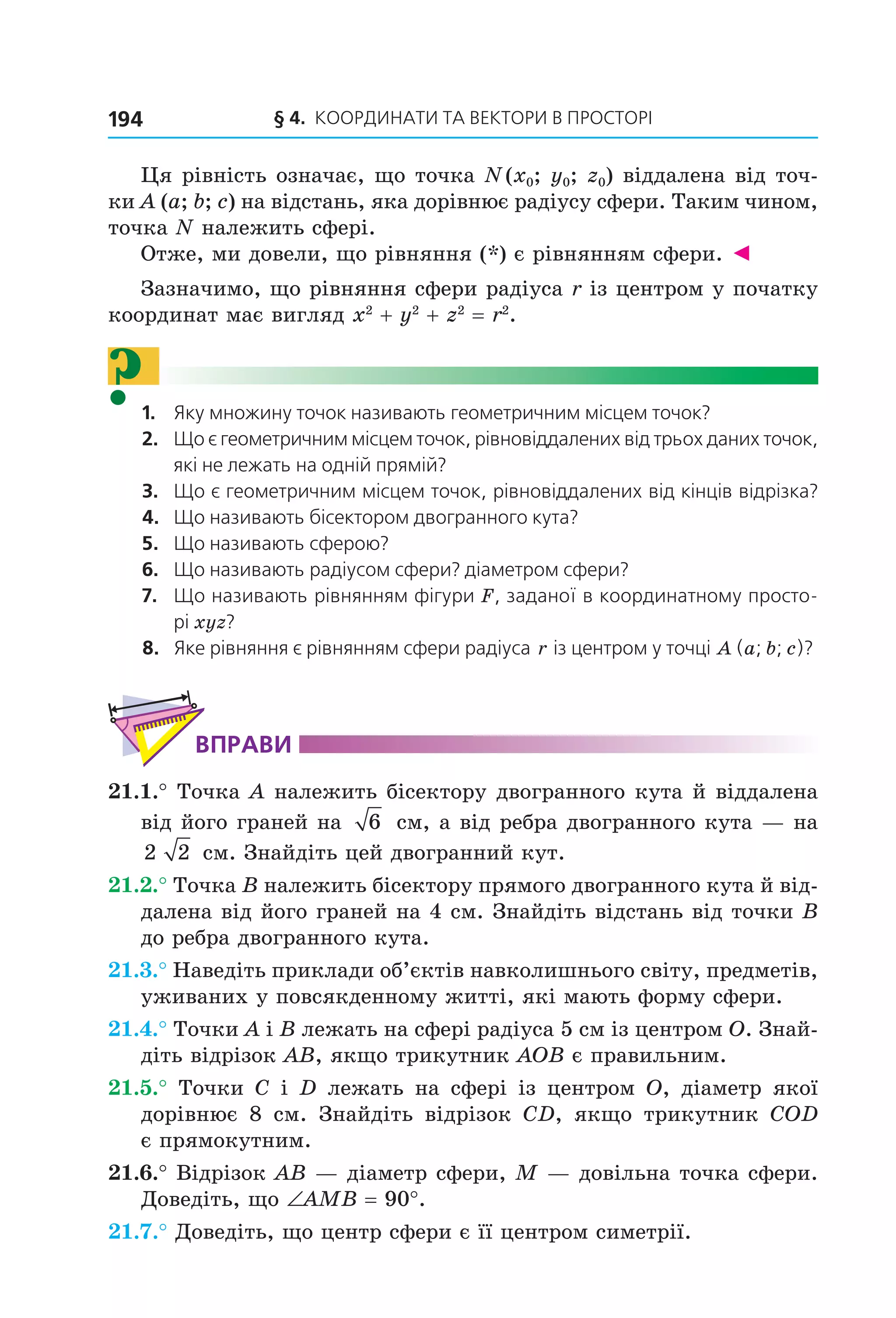 § 4.  Координати та веКтори в просторі194
Ця рівність означає, що точка N (x0; y0; z0) віддалена від точ­
ки A (a; b; c) на відстань, яка дорівнює радіусу сфери. Таким чином, 
точка N належить сфері.
Отже, ми довели, що рівняння (*) є рівнянням сфери. ◄
Зазначимо, що рівняння сфери радіуса r із центром у початку 
координат має вигляд x2
 + y2
 + z2
 = r2
.
?1.   Яку множину точок називають геометричним місцем точок?
2.   Що є геометричним місцем точок, рівновіддалених від трьох даних точок, 
які не лежать на одній прямій?
3.   Що є геометричним місцем точок, рівновіддалених від кінців відрізка?
4.   Що називають бісектором двогранного кута?
5.   Що називають сферою?
6.   Що називають радіусом сфери? діаметром сфери?
7.   Що називають рівнянням фігури F, заданої в координатному просто-
рі xyz?
8.   Яке рівняння є рівнянням сфери радіуса r із центром у точці  A (a; b; c)?
ВпраВи
21.1.° Точка A належить бісектору двогранного кута й віддалена 
від його граней на  6  см, а від ребра двогранного кута — на 
2 2  см. Знайдіть цей двогранний кут.
21.2.° Точка B належить бісектору прямого двогранного кута й від­
далена від його граней на 4 см. Знайдіть відстань від точки B 
до ребра двогранного кута.
21.3.° Наведіть приклади об’єктів навколишнього світу, предметів, 
уживаних у повсякденному житті, які мають форму сфери.
21.4.° Точки A і B лежать на сфері радіуса 5 см із центром O. Знай­
діть відрізок AB, якщо трикутник AOB є правильним.
21.5.°  Точки  C  і  D  лежать  на  сфері  із  центром  O,  діаметр  якої 
дорівнює  8  см.  Знайдіть  відрізок  CD,  якщо  трикутник  COD 
є прямокутним. 
21.6.° Відрізок AB — діаметр сфери, M — довільна точка сфери. 
Доведіть, що ∠AMB = 90°.
21.7.° Доведіть, що центр сфери є її центром симетрії.
Право для безоплатного розміщення підручника в мережі Інтернет має
Міністерство освіти і науки України http://mon.gov.ua/ та Інститут модернізації змісту освіти https://imzo.gov.ua
 