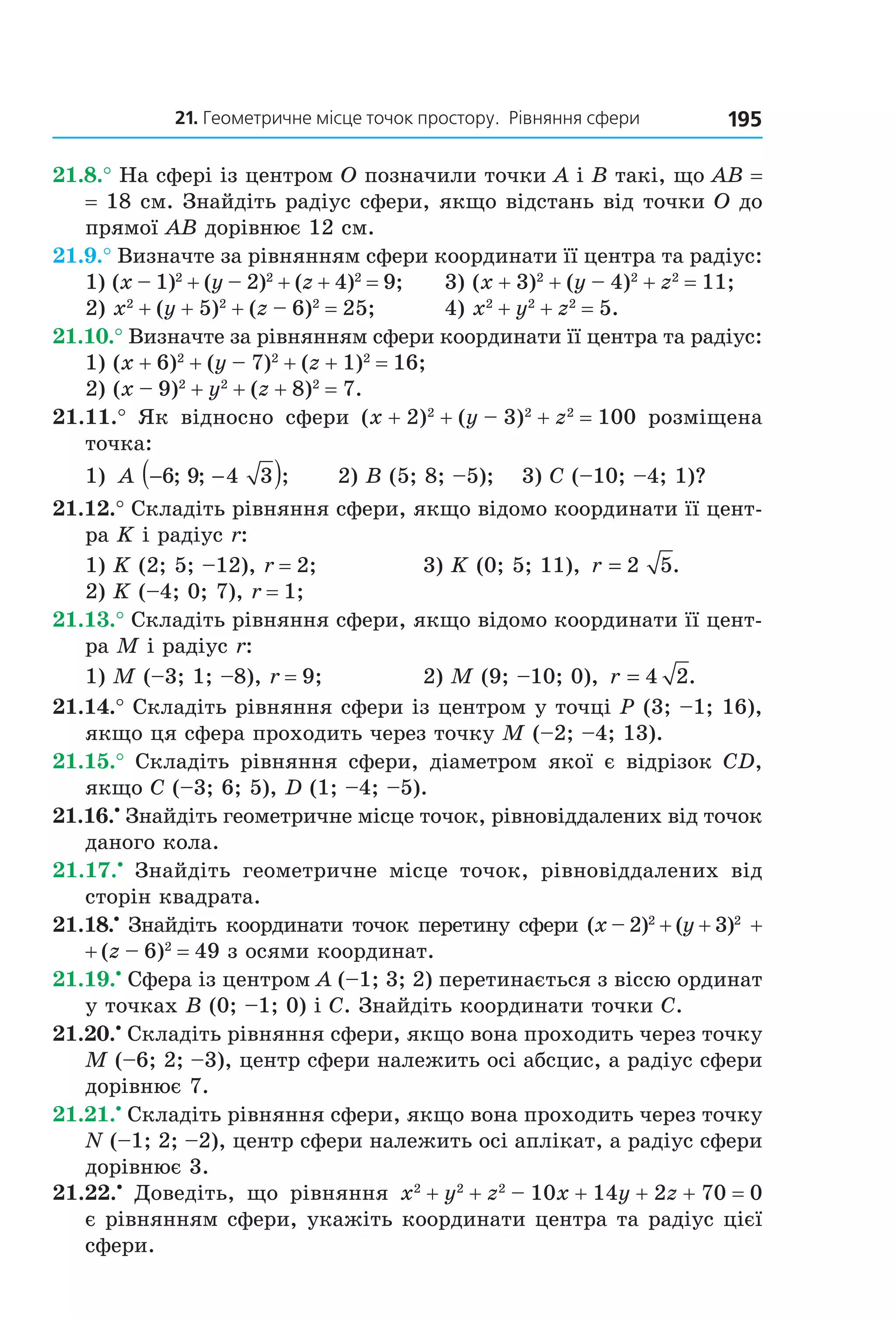21. Геометричне місце точок простору.  рівняння сфери 195
21.8.° На сфері із центром O позначили точки A і B такі, що AB = 
= 18 см. Знайдіть радіус сфери, якщо відстань від точки O до 
прямої AB дорівнює 12 см.
21.9.° Визначте за рівнянням сфери координати її центра та радіус:
1) (x – 1)2
 + (y – 2)2
 + (z + 4)2
 = 9;    3) (x + 3)2
 + (y – 4)2
 + z2
 = 11;
2) x2
 + (y + 5)2
 + (z – 6)2
 = 25;    4) x2
 + y2
 + z2
 = 5.
21.10.° Визначте за рівнянням сфери координати її центра та радіус:
1) (x + 6)2
 + (y – 7)2
 + (z + 1)2
 = 16; 
2) (x – 9)2
 + y2
 + (z + 8)2
 = 7.
21.11.°  Як  відносно  сфери  (x + 2)2
 + (y – 3)2
 + z2
 = 100  розміщена 
точка:
1)  A − −( )6 9 4 3; ; ;      2) B (5; 8; –5);  3) C (–10; –4; 1)?
21.12.° Складіть рівняння сфери, якщо відомо координати її цент­
ра K і радіус r:
1) K (2; 5; –12), r = 2;  3) K (0; 5; 11),  r = 2 5.
2) K (–4; 0; 7), r = 1;
21.13.° Складіть рівняння сфери, якщо відомо координати її цент­
ра M і радіус r:
1) M (–3; 1; –8), r = 9;  2) M (9; –10; 0),  r = 4 2.
21.14.° Складіть рівняння сфери із центром у точці P (3; –1; 16), 
якщо ця сфера проходить через точку M (–2; –4; 13).
21.15.°  Складіть  рівняння  сфери,  діаметром  якої  є  відрізок  CD, 
якщо C (–3; 6; 5), D (1; –4; –5).
21.16.•
 Знайдіть геометричне місце точок, рівновіддалених від точок 
даного кола.
21.17.•
  Знайдіть  геометричне  місце  точок,  рівновіддалених  від 
сторін квадрата.
21.18.•
 Знайдіть координати точок перетину сфери (x – 2)2
 + (y + 3)2
 +
+ (z – 6)2
 = 49 з осями координат.
21.19.•
 Сфера із центром A (–1; 3; 2) перетинається з віссю ординат 
у точках B (0; –1; 0) і C. Знайдіть координати точки C.
21.20.•
 Складіть рівняння сфери, якщо вона проходить через точку 
M (–6; 2; –3), центр сфери належить осі абсцис, а радіус сфери 
дорівнює 7.
21.21.•
 Складіть рівняння сфери, якщо вона проходить через точку 
N (–1; 2; –2), центр сфери належить осі аплікат, а радіус сфери 
дорівнює 3.
21.22.•
  Доведіть,  що  рівняння  x2
 + y2
 + z2
 – 10x + 14y + 2z + 70 = 0 
є рівнянням сфери, укажіть координати центра та радіус цієї 
сфери.
Право для безоплатного розміщення підручника в мережі Інтернет має
Міністерство освіти і науки України http://mon.gov.ua/ та Інститут модернізації змісту освіти https://imzo.gov.ua
 