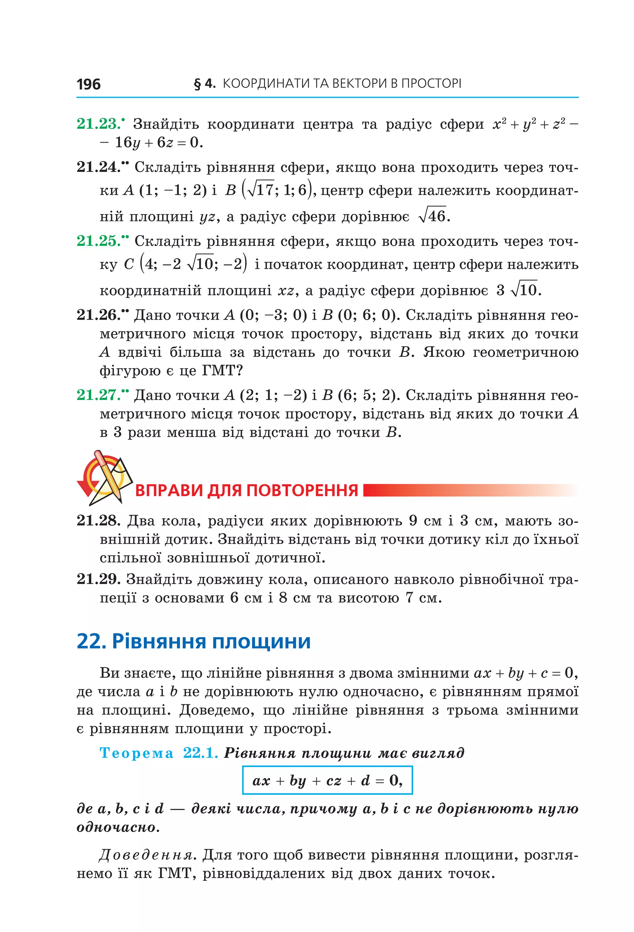 § 4.  Координати та веКтори в просторі196
21.23.•
  Знайдіть  координати  центра  та  радіус  сфери  x2
 + y2
 + z2
 – 
– 16y + 6z = 0.
21.24.••
 Складіть рівняння сфери, якщо вона проходить через точ­
ки A (1; –1; 2) і  B 17 1 6; ; ,( ) центр сфери належить координат­
ній площині yz, а радіус сфери дорівнює  46.
21.25.••
 Складіть рівняння сфери, якщо вона проходить через точ­
ку C 4 2 10 2; ;− −( ) і початок координат, центр сфери належить 
координатній площині xz, а радіус сфери дорівнює 3 10.
21.26.••
 Дано точки A (0; –3; 0) і B (0; 6; 0). Складіть рівняння гео­
метричного місця точок простору, відстань від яких до точки 
A вдвічі більша за відстань до точки B. Якою геометричною 
фігурою є це ГМТ?
21.27.••
 Дано точки A (2; 1; –2) і B (6; 5; 2). Складіть рівняння гео­
метричного місця точок простору, відстань від яких до точки A 
в 3 рази менша від відстані до точки B.
ВпраВи для поВторення
21.28. Два кола, радіуси яких дорівнюють 9 см і 3 см, мають зо­
внішній дотик. Знайдіть відстань від точки дотику кіл до їхньої 
спільної зовнішньої дотичної.
21.29. Знайдіть довжину кола, описаного навколо рівнобічної тра­
пеції з основами 6 см і 8 см та висотою 7 см.
22. рівняння площини
Ви знаєте, що лінійне рівняння з двома змінними ax + by + c = 0, 
де числа a і b не дорівнюють нулю одночасно, є рівнянням прямої 
на площині. Доведемо, що лінійне рівняння з трьома змінними 
є рівнянням площини у просторі.
Теорема 22.1. Рівняння площини має вигляд
ax + by + cz + d = 0,
де a, b, c і d — деякі числа, причому a, b і c не дорівнюють нулю
одночасно.
Доведення. Для того щоб вивести рівняння площини, розгля­
немо її як ГМТ, рівновіддалених від двох даних точок.
Право для безоплатного розміщення підручника в мережі Інтернет має
Міністерство освіти і науки України http://mon.gov.ua/ та Інститут модернізації змісту освіти https://imzo.gov.ua
 