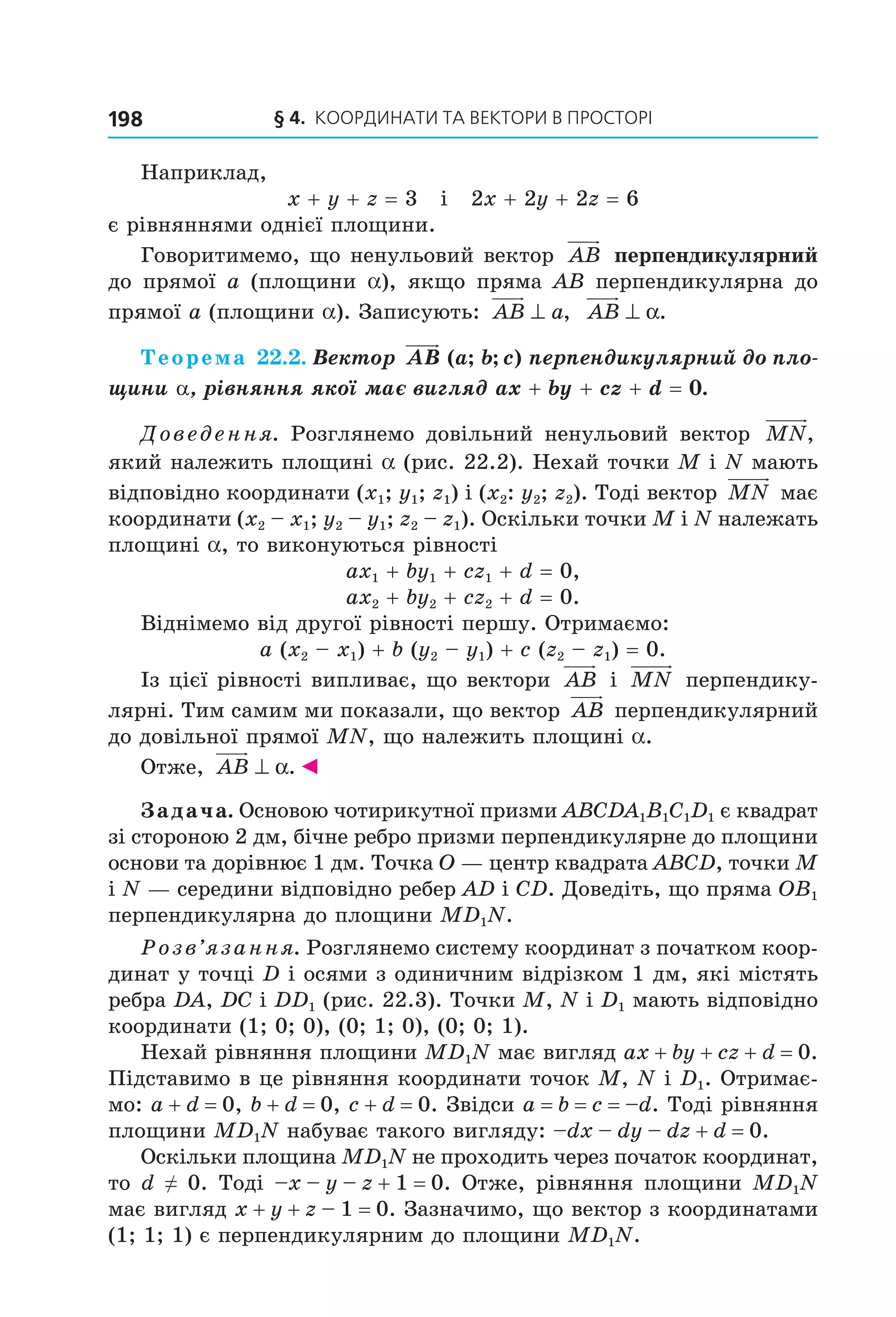 § 4.  Координати та веКтори в просторі198
Наприклад, 
x + y + z = 3   і   2x + 2y + 2z = 6
є рівняннями однієї площини.
Говоритимемо, що ненульовий вектор  AB  перпендикулярний 
до  прямої  a  (площини  a),  якщо  пряма  AB  перпендикулярна  до 
прямої a (площини a). Записують:  AB a⊥ ,   AB ⊥ α.
Теорема 22.2. Вектор AB a b c( ; ; ) перпендикулярний до пло-
щини a, рівняння якої має вигляд ax + by + cz + d = 0.
Доведення.  Розглянемо  довільний  ненульовий  вектор  MN,  
який належить площині a (рис. 22.2). Нехай точки M і N мають 
відповідно координати (x1; y1; z1) і (x2: y2; z2). Тоді вектор  MN  має 
координати (x2 – x1; y2 – y1; z2 – z1). Оскільки точки M і N належать 
площині a, то виконуються рівності
ax1 + by1 + cz1 + d = 0,
ax2 + by2 + cz2 + d = 0.
Віднімемо від другої рівності першу. Отримаємо:
a (x2 – x1) + b (y2 – y1) + c (z2 – z1) = 0.
Із цієї рівності випливає, що вектори  AB  і  MN  перпендику­
лярні. Тим самим ми показали, що вектор  AB  перпендикулярний 
до довільної прямої MN, що належить площині a. 
Отже,  AB ⊥ α.◄
Задача. Основою чотирикутної призми ABCDA1B1C1D1 є квадрат 
зі стороною 2 дм, бічне ребро призми перпендикулярне до площини 
основи та дорівнює 1 дм. Точка O — центр квадрата ABCD, точки M 
і N — середини відповідно ребер AD і CD. Доведіть, що пряма OB1 
перпендикулярна до площини MD1N.
Розв’язання. Розглянемо систему координат з початком коор­
динат у точці D і осями з одиничним відрізком 1 дм, які містять 
ребра DA, DC і DD1 (рис. 22.3). Точки M, N і D1 мають відповідно 
координати (1; 0; 0), (0; 1; 0), (0; 0; 1).
Нехай рівняння площини MD1N має вигляд ax + by + cz + d = 0. 
Підставимо в це рівняння координати точок M, N і D1. Отримає­
мо: a + d = 0, b + d = 0, c + d = 0. Звідси a = b = c = –d. Тоді рівняння 
площини MD1N набуває такого вигляду: –dx – dy – dz + d = 0.
Оскільки площина MD1N не проходить через початок координат, 
то d ≠ 0. Тоді –x – y – z + 1 = 0. Отже, рівняння площини MD1N 
має вигляд x + y + z – 1 = 0. Зазначимо, що вектор з координатами 
(1; 1; 1) є перпендикулярним до площини MD1N.
Право для безоплатного розміщення підручника в мережі Інтернет має
Міністерство освіти і науки України http://mon.gov.ua/ та Інститут модернізації змісту освіти https://imzo.gov.ua
 