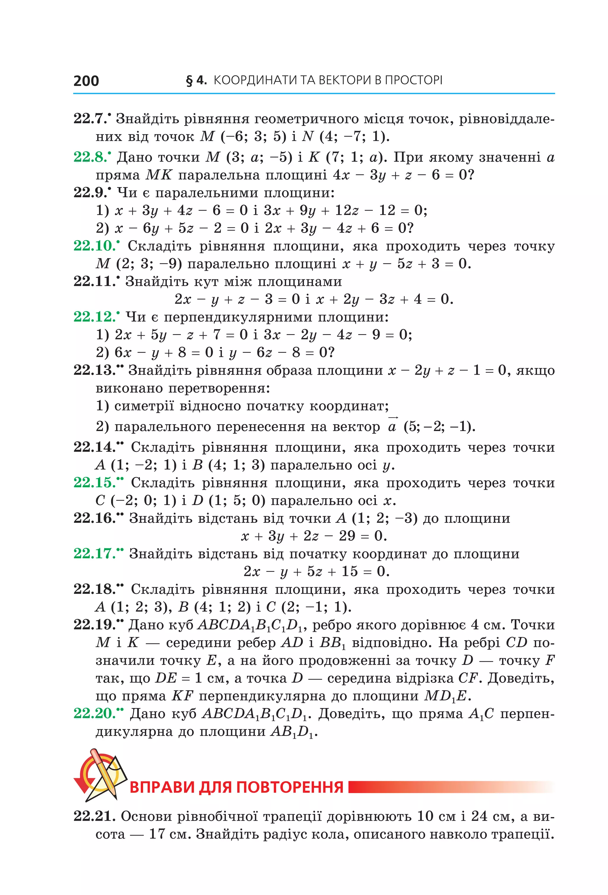 § 4.  Координати та веКтори в просторі200
22.7.•
 Знайдіть рівняння геометричного місця точок, рівновіддале­
них від точок M (–6; 3; 5) і N (4; –7; 1).
22.8.•
 Дано точки M (3; a; –5) і K (7; 1; a). При якому значенні a 
пряма MK паралельна площині 4x – 3y + z – 6 = 0?
22.9.•
 Чи є паралельними площини:
1) x + 3y + 4z – 6 = 0 і 3x + 9y + 12z – 12 = 0;
2) x – 6y + 5z – 2 = 0 і 2x + 3y – 4z + 6 = 0?
22.10.•
  Складіть  рівняння  площини,  яка  проходить  через  точку 
M (2; 3; –9) паралельно площині x + y – 5z + 3 = 0.
22.11.•
 Знайдіть кут між площинами 
2x – y + z – 3 = 0 і x + 2y – 3z + 4 = 0.
22.12.•
 Чи є перпендикулярними площини:
1) 2x + 5y – z + 7 = 0 і 3x – 2y – 4z – 9 = 0;
2) 6x – y + 8 = 0 і y – 6z – 8 = 0?
22.13.••
 Знайдіть рівняння образа площини x – 2y + z – 1 = 0, якщо 
виконано перетворення:
1) симетрії відносно початку координат;
2) паралельного перенесення на вектор  a ( ; ; ).5 2 1− −
22.14.••
 Складіть рівняння площини, яка проходить через точки 
A (1; –2; 1) і B (4; 1; 3) паралельно осі y.
22.15.••
 Складіть рівняння площини, яка проходить через точки 
C (–2; 0; 1) і D (1; 5; 0) паралельно осі x.
22.16.••
 Знайдіть відстань від точки A (1; 2; –3) до площини 
x + 3y + 2z – 29 = 0.
22.17.••
 Знайдіть відстань від початку координат до площини
 2x – y + 5z + 15 = 0.
22.18.••
 Складіть рівняння площини, яка проходить через точки 
A (1; 2; 3), B (4; 1; 2) і C (2; –1; 1).
22.19.••
 Дано куб ABCDA1B1C1D1, ребро якого дорівнює 4 см. Точки 
M і K — середини ребер AD і BB1 відповідно. На ребрі CD по­
значили точку E, а на його продовженні за точку D — точку F 
так, що DE = 1 см, а точка D — середина відрізка CF. Доведіть, 
що пряма KF перпендикулярна до площини MD1E.
22.20.••
 Дано куб ABCDA1B1C1D1. Доведіть, що пряма A1C перпен­
дикулярна до площини AB1D1.
ВпраВи для поВторення
22.21. Основи рівнобічної трапеції дорівнюють 10 см і 24 см, а ви­
сота — 17 см. Знайдіть радіус кола, описаного навколо трапеції.
Право для безоплатного розміщення підручника в мережі Інтернет має
Міністерство освіти і науки України http://mon.gov.ua/ та Інститут модернізації змісту освіти https://imzo.gov.ua
 