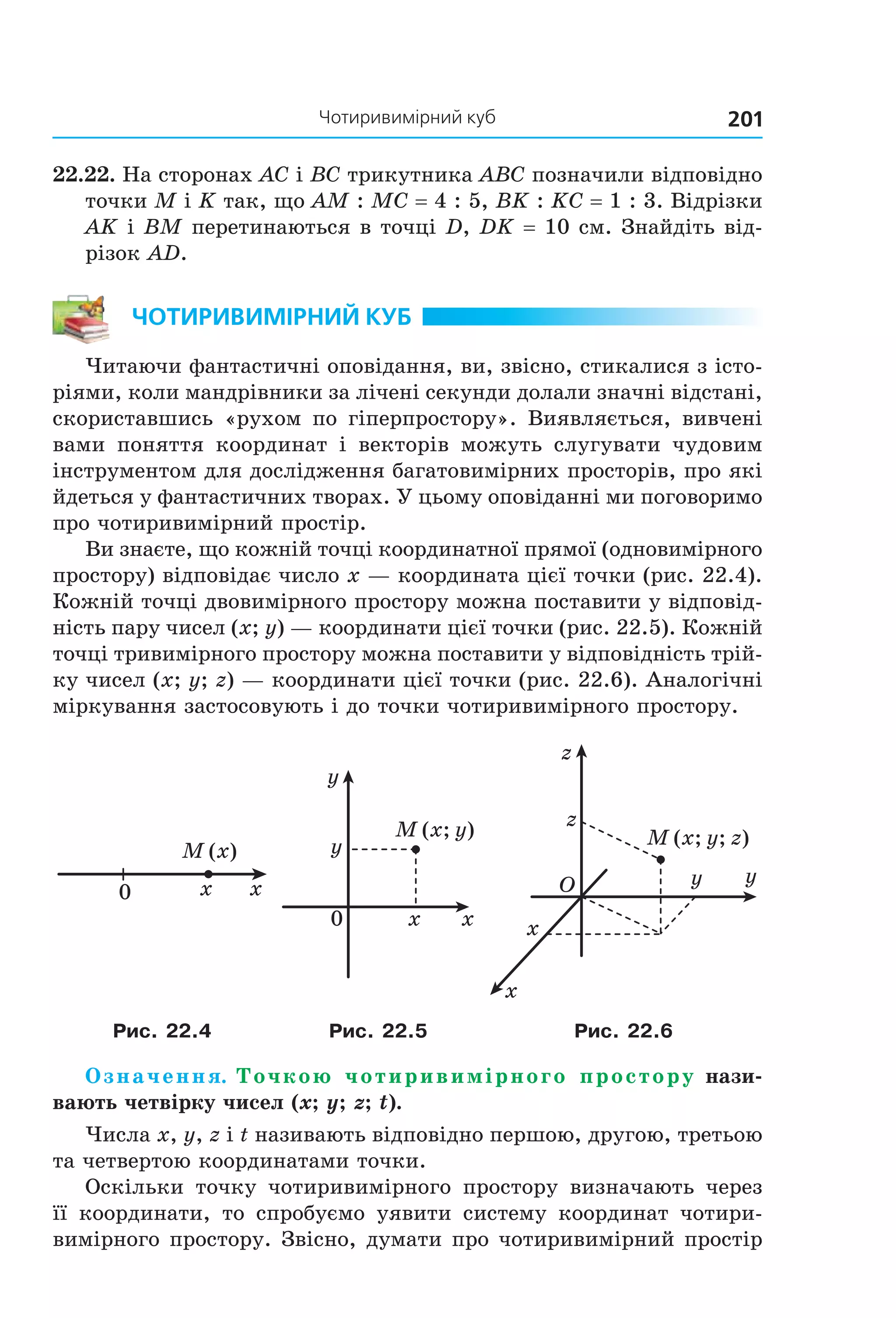 201Чотиривимірний куб
22.22. На сторонах AC і BC трикутника ABC позначили відповідно 
точки M і K так, що AM : MC = 4 : 5, BK : KC = 1 : 3. Відрізки 
AK і BM перетинаються в точці D, DK = 10 см. Знайдіть від­
різок AD.
ЧотириВиМірний куб
Читаючи фантастичні оповідання, ви, звісно, стикалися з істо­
ріями, коли мандрівники за лічені секунди долали значні відстані, 
скориставшись  «рухом  по  гіперпростору».  Виявляється,  вивчені 
вами  поняття  координат  і  векторів  можуть  слугувати  чудовим 
інструментом для дослідження багатовимірних просторів, про які 
йдеться у фантастичних творах. У цьому оповіданні ми поговоримо 
про чотиривимірний простір.
Ви знаєте, що кожній точці координатної прямої (одновимірного 
простору) відповідає число x — координата цієї точки (рис. 22.4). 
Кожній точці двовимірного простору можна поставити у відповід­
ність пару чисел (x; y) — координати цієї точки (рис. 22.5). Кожній 
точці тривимірного простору можна поставити у відповідність трій­
ку чисел (x; y; z) — координати цієї точки (рис. 22.6). Аналогічні 
міркування застосовують і до точки чотиривимірного простору.
0 xx
M (x)
M (x; y)
0 x
y
x
y M (x; y; z)
O
x
y
z
z
y
x
Рис. 22.4 Рис. 22.5 Рис. 22.6
Означення. Точкою чотиривимірного простору нази-
вають четвірку чисел (x; y; z; t).
Числа x, y, z і t називають відповідно першою, другою, третьою 
та четвертою координатами точки.
Оскільки  точку  чотиривимірного  простору  визначають  через 
її  координати,  то  спробуємо  уявити  систему  координат  чотири­
вимірного простору. Звісно, думати про чотиривимірний простір 
Право для безоплатного розміщення підручника в мережі Інтернет має
Міністерство освіти і науки України http://mon.gov.ua/ та Інститут модернізації змісту освіти https://imzo.gov.ua
 