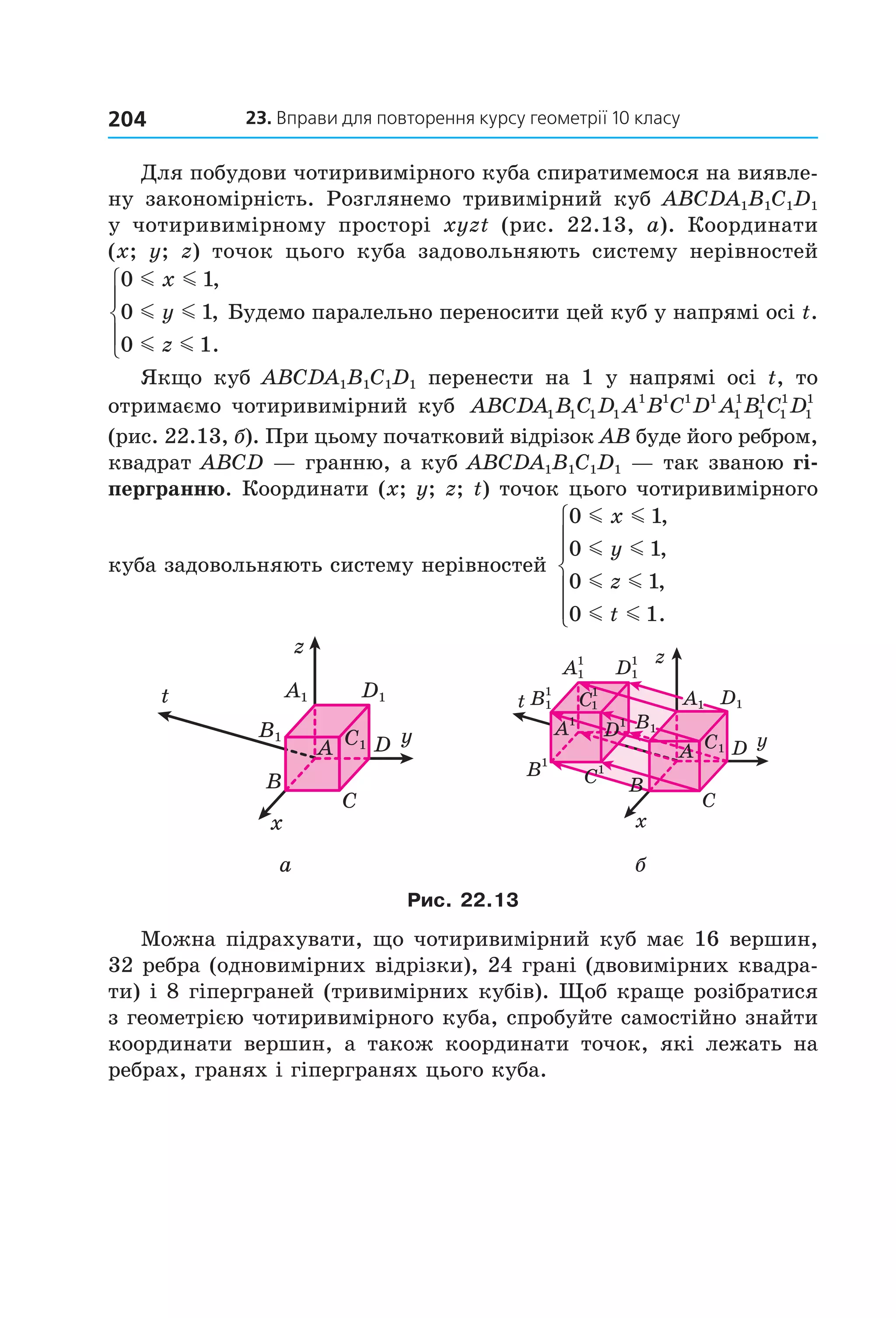 23. вправи для повторення курсу геометрії 10 класу204
Для побудови чотиривимірного куба спиратимемося на виявле­
ну  закономірність.  Розглянемо  тривимірний  куб  ABCDA1B1C1D1 
у  чотиривимірному  просторі  xyzt (рис.  22.13,  а).  Координати 
(x;  y;  z)  точок  цього  куба  задовольняють  систему  нерівностей 
0 1
0 1
0 1
m m
m m
m m
x
y
z
,
,
.





 Будемо паралельно переносити цей куб у напрямі осі t. 
Якщо  куб  ABCDA1B1C1D1  перенести  на  1  у  напрямі  осі  t,  то 
отримаємо чотиривимірний куб  ABCDA B C D A B C D A B C D1 1 1 1
1 1 1 1
1
1
1
1
1
1
1
1
 
(рис. 22.13, б). При цьому початковий відрізок AB буде його ребром, 
квадрат ABCD — гранню, а куб ABCDA1B1C1D1 — так званою гі-
пергранню. Координати (x; y; z; t) точок цього чотиривимірного 
куба задовольняють систему нерівностей 
0 1
0 1
0 1
0 1
m m
m m
m m
m m
x
y
z
t
,
,
,
.







x
y
z
t
B
A
C
DC1
D1A1
B1
A1
B1
B1
1
D1
1
A1
1
1
x
t
y
z
C
C
DC1
D1
B
A
C1B1
A1
D1
1
1
а б
Рис. 22.13
Можна підрахувати, що чотиривимірний куб має 16 вершин, 
32 ребра (одновимірних відрізки), 24 грані (двовимірних квадра­
ти) і 8 гіперграней (тривимірних кубів). Щоб краще розібратися 
з геометрією чотиривимірного куба, спробуйте самостійно знайти 
координати  вершин,  а  також  координати  точок,  які  лежать  на 
ребрах, гранях і гіпергранях цього куба.
Право для безоплатного розміщення підручника в мережі Інтернет має
Міністерство освіти і науки України http://mon.gov.ua/ та Інститут модернізації змісту освіти https://imzo.gov.ua
 
