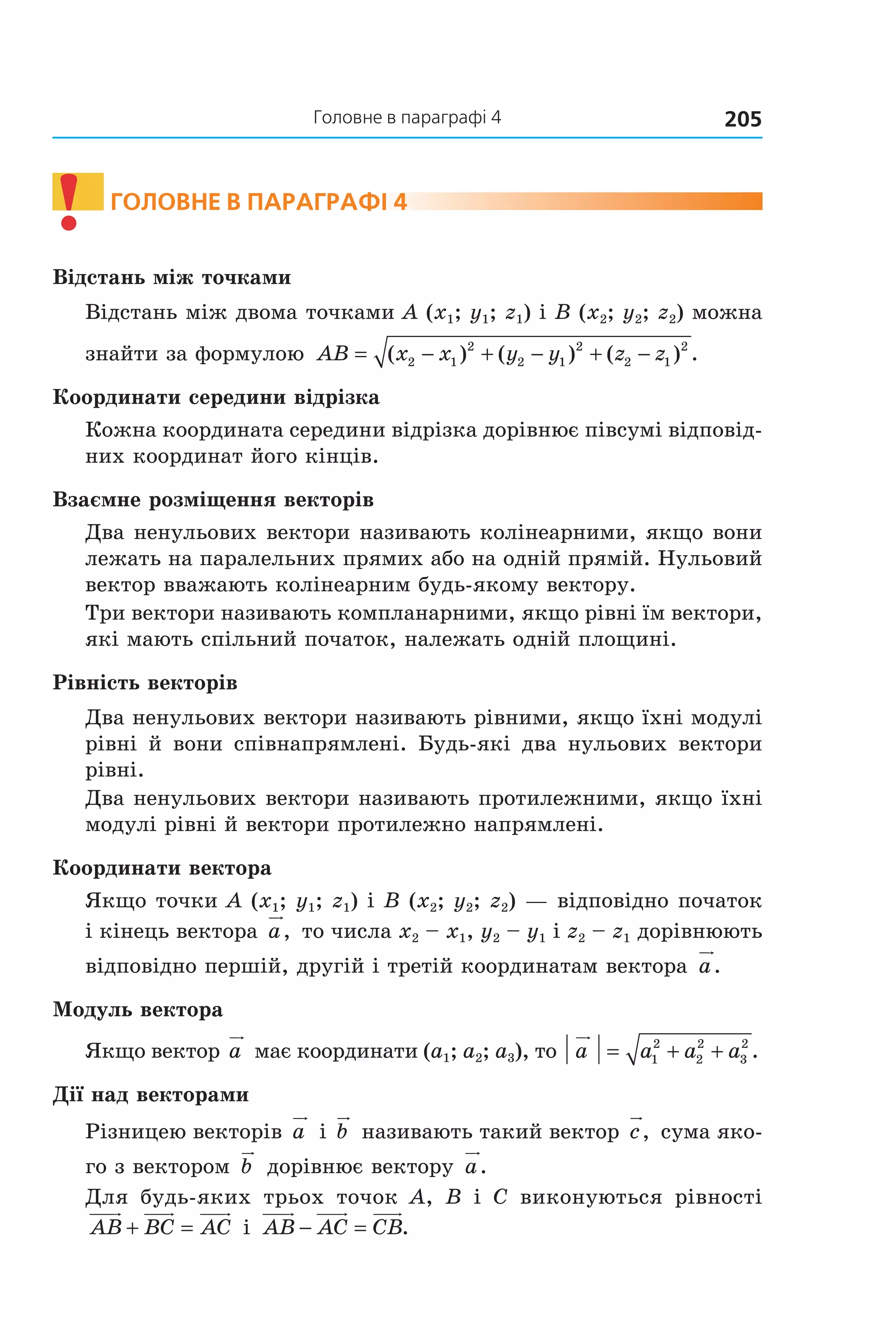 205Головне в параграфі 4
! ГолоВне В параГрафі 4
Відстань між точками
Відстань між двома точками A (x1; y1; z1) і B (x2; y2; z2) можна 
знайти за формулою  AB x x y y z z= − + − + −( ) ( ) ( ) .2 1
2
2 1
2
2 1
2
Координати середини відрізка
Кожна координата середини відрізка дорівнює півсумі відповід­
них координат його кінців.
Взаємне розміщення векторів
Два ненульових вектори називають колінеарними, якщо вони 
лежать на паралельних прямих або на одній прямій. Нульовий 
вектор вважають колінеарним будь­якому вектору.
Три вектори називають компланарними, якщо рівні їм вектори, 
які мають спільний початок, належать одній площині.
Рівність векторів
Два ненульових вектори називають рівними, якщо їхні модулі 
рівні  й  вони  співнапрямлені.  Будь­які  два  нульових  вектори 
рівні.
Два ненульових вектори називають протилежними, якщо їхні 
модулі рівні й вектори протилежно напрямлені.
Координати вектора
Якщо точки A (x1; y1; z1) і B (x2; y2; z2) — відповідно початок 
і кінець вектора a,  то числа x2 – x1, y2 – y1 і z2 – z1 дорівнюють 
відповідно першій, другій і третій координатам вектора  a.
Модуль вектора
Якщо вектор a  має координати (a1; a2; a3), то  a a a a= + +1
2
2
2
3
2
.
Дії над векторами
Різницею векторів a  і b  називають такий вектор c,  сума яко­
го з вектором  b  дорівнює вектору  a.
Для  будь­яких  трьох  точок  A,  B  і  C  виконуються  рівності 
AB BC AC+ =  і  AB AC CB− = .
Право для безоплатного розміщення підручника в мережі Інтернет має
Міністерство освіти і науки України http://mon.gov.ua/ та Інститут модернізації змісту освіти https://imzo.gov.ua
 