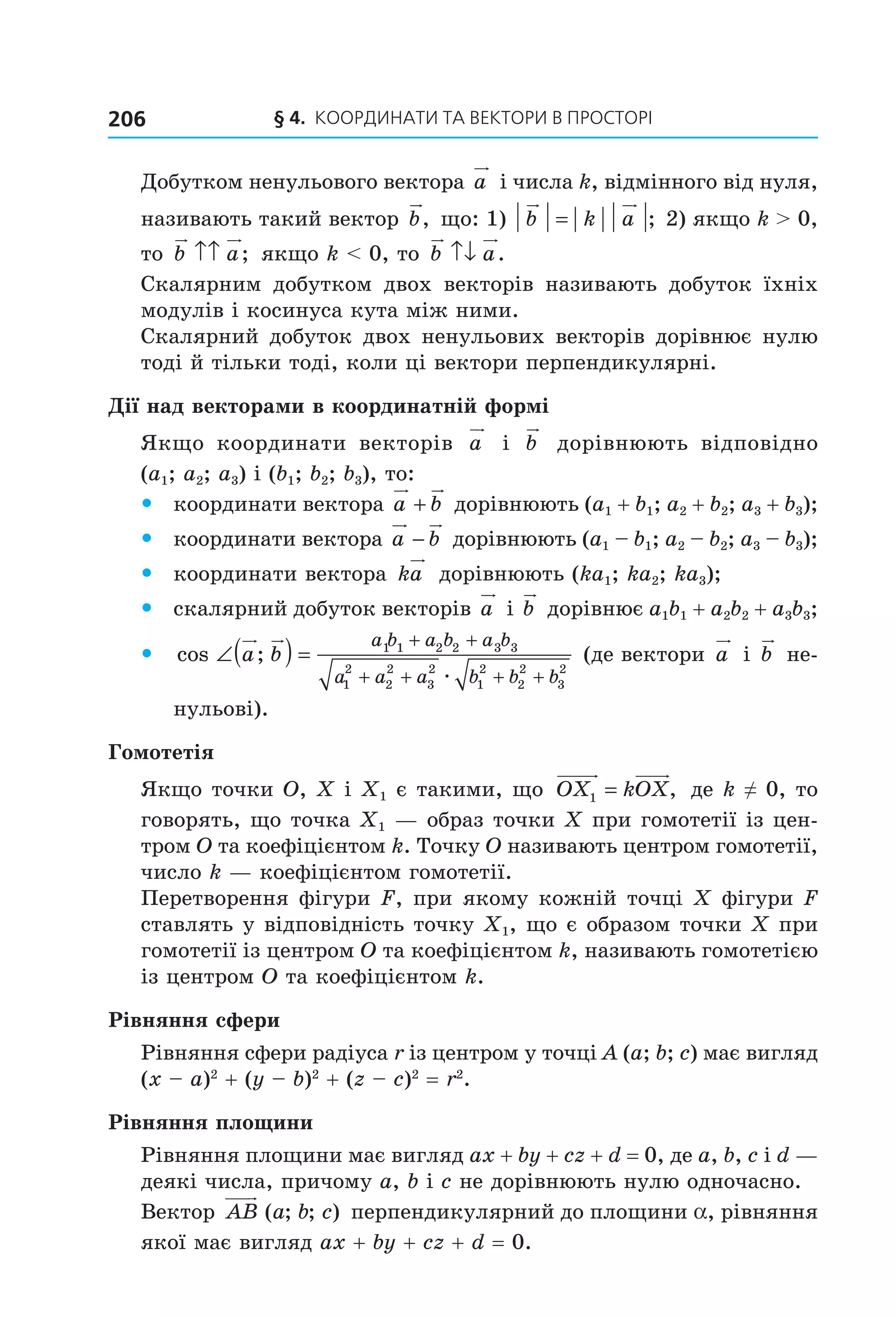 § 4.  Координати та веКтори в просторі206
Добутком ненульового вектора a  і числа k, відмінного від нуля, 
називають такий вектор b,  що: 1)  b k a= ;  2) якщо k > 0, 
то  b a↑↑ ;  якщо k < 0, то  b a↑↓ .
Скалярним  добутком  двох  векторів  називають  добуток  їхніх 
модулів і косинуса кута між ними.
Скалярний добуток двох ненульових векторів дорівнює нулю 
тоді й тільки тоді, коли ці вектори перпендикулярні.
Дії над векторами в координатній формі
Якщо  координати  векторів  a   і  b   дорівнюють  відповідно 
(a1; a2; a3) і (b1; b2; b3), то:
 y координати вектора a b+  дорівнюють (a1 + b1; a2 + b2; a3 + b3);
 y координати вектора a b−  дорівнюють (a1 – b1; a2 – b2; a3 – b3);
 y координати вектора  ka  дорівнюють (ka1; ka2; ka3);
 y скалярний добуток векторів a  і b  дорівнює a1b1 + a2b2 + a3b3;
 y cos ;∠( ) =
+ +
+ + + +
a b
a b a b a b
a a a b b b
1 1 2 2 3 3
1
2
2
2
3
2
1
2
2
2
3
2
æ
 (де вектори a  і b  не­
нульові).
Гомотетія
Якщо точки O, X і X1 є такими, що  OX kOX1 = ,  де k ≠ 0, то 
говорять, що точка X1 — образ точки X при гомотетії із цен­
тром O та коефіцієнтом k. Точку O називають центром гомотетії, 
число k — коефіцієнтом гомотетії.
Перетворення фігури F, при якому кожній точці X фігури F 
ставлять у відповідність точку X1, що є образом точки X при 
гомотетії із центром O та коефіцієнтом k, називають гомотетією 
із центром O та коефіцієнтом k.
Рівняння сфери
Рівняння сфери радіуса r із центром у точці A (a; b; c) має вигляд
(x – a)2
 + (y – b)2
 + (z – c)2
 = r2
.
Рівняння площини
Рівняння площини має вигляд ax + by + cz + d = 0, де a, b, c і d — 
деякі числа, причому a, b і c не дорівнюють нулю одночасно.
Вектор  AB a b c( ; ; )  перпендикулярний до площини a, рівняння 
якої має вигляд ax + by + cz + d = 0.
Право для безоплатного розміщення підручника в мережі Інтернет має
Міністерство освіти і науки України http://mon.gov.ua/ та Інститут модернізації змісту освіти https://imzo.gov.ua
 