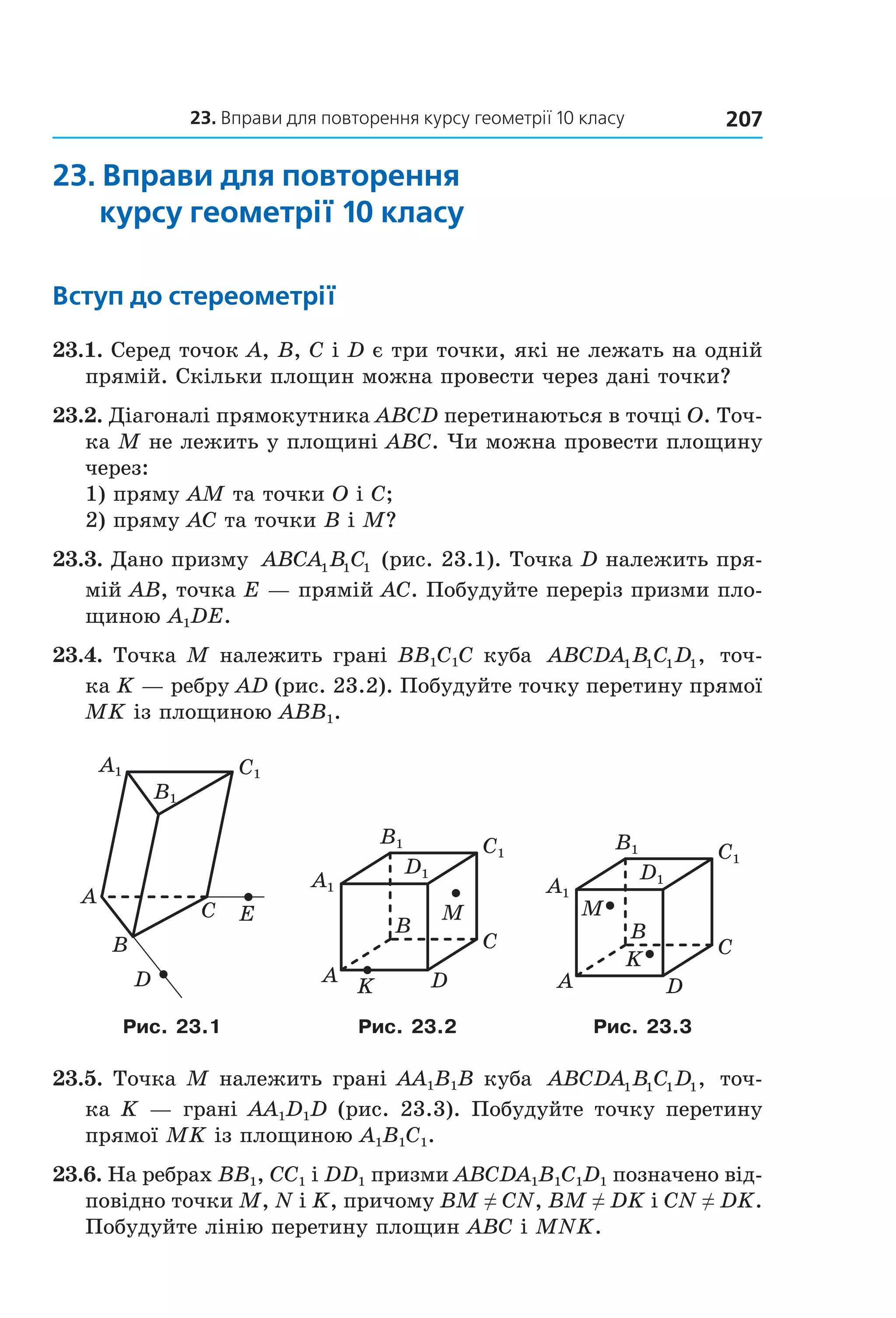 23. вправи для повторення курсу геометрії 10 класу 207
23. Вправи для повторення
курсу геометрії 10 класу
Вступ до стереометрії
23.1. Серед точок A, B, C і D є три точки, які не лежать на одній 
прямій. Скільки площин можна провести через дані точки?
23.2. Діагоналі прямокутника ABCD перетинаються в точці O. Точ­
ка M не лежить у площині ABC. Чи можна провести площину 
через:
1) пряму AM та точки O і C;
2) пряму AC та точки B і M?
23.3. Дано призму  ABCA B C1 1 1  (рис. 23.1). Точка D належить пря­
мій AB, точка E — прямій AC. Побудуйте переріз призми пло­
щиною A1DE. 
23.4. Точка M належить грані BB1C1C куба  ABCDA B C D1 1 1 1,  точ­
ка K — ребру AD (рис. 23.2). Побудуйте точку перетину прямої 
MK із площиною ABB1.
A
C
B
E
D
C1A1
B1
B
A
C
DK
M
C1
D1
B1
À1
B
A
C
D
K
M
C1
D1
B1
À1
Рис. 23.1 Рис. 23.2 Рис. 23.3
23.5. Точка M належить грані AA1B1B куба  ABCDA B C D1 1 1 1,  точ­
ка K — грані AA1D1D (рис. 23.3). Побудуйте точку перетину 
прямої MK із площиною A1B1C1. 
23.6. На ребрах BB1, CC1 і DD1 призми ABCDA1B1C1D1 позначено від­
повідно точки M, N і K, причому BM ≠ CN, BM ≠ DK і CN ≠ DK. 
Побудуйте лінію перетину площин ABC і MNK. 
Право для безоплатного розміщення підручника в мережі Інтернет має
Міністерство освіти і науки України http://mon.gov.ua/ та Інститут модернізації змісту освіти https://imzo.gov.ua
 