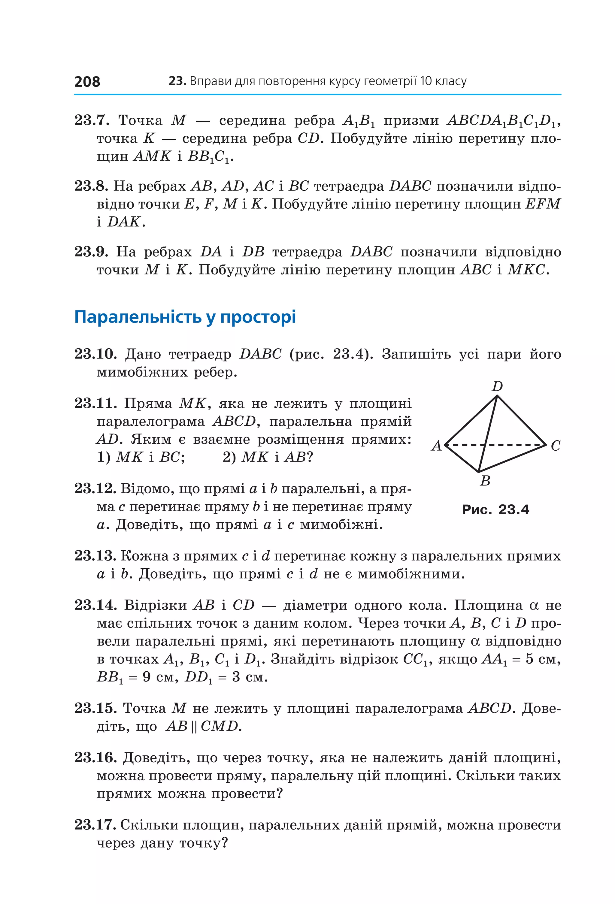 23. вправи для повторення курсу геометрії 10 класу208
23.7.  Точка  M  —  середина  ребра  A1B1  призми  ABCDA1B1C1D1, 
точка K — середина ребра CD. Побудуйте лінію перетину пло­
щин AMK і BB1C1.
23.8. На ребрах AB, AD, AC і BC тетраедра DABC позначили відпо­
відно точки E, F, M і K. Побудуйте лінію перетину площин EFM 
і DAK. 
23.9. На ребрах DA і DB тетраедра DABC позначили відповідно 
точки M і K. Побудуйте лінію перетину площин ABC і MKC. 
паралельність у просторі
23.10.  Дано  тетраедр  DABC  (рис.  23.4).  Запишіть  усі  пари  його 
мимобіжних ребер. 
23.11. Пряма MK, яка не лежить у площині 
паралелограма  ABCD,  паралельна  прямій 
AD. Яким є взаємне розміщення прямих: 
1) MK і BC;       2) MK і AB?
23.12. Відомо, що прямі a і b паралельні, а пря­
ма c перетинає пряму b і не перетинає пряму 
a. Доведіть, що прямі a і c мимобіжні.
23.13. Кожна з прямих c і d перетинає кожну з паралельних прямих 
a і b. Доведіть, що прямі c і d не є мимобіжними.
23.14. Відрізки AB і CD — діаметри одного кола. Площина a не 
має спільних точок з даним колом. Через точки A, B, C і D про­
вели паралельні прямі, які перетинають площину a відповідно 
в точках A1, B1, C1 і D1. Знайдіть відрізок CC1, якщо AA1 = 5 см, 
BB1 = 9 см, DD1 = 3 см.
23.15. Точка M не лежить у площині паралелограма ABCD. Дове­
діть, що  AB CMD.
23.16. Доведіть, що через точку, яка не належить даній площині, 
можна провести пряму, паралельну цій площині. Скільки таких 
прямих можна провести? 
23.17. Скільки площин, паралельних даній прямій, можна провести 
через дану точку?
A C
B
D
Рис. 23.4
Право для безоплатного розміщення підручника в мережі Інтернет має
Міністерство освіти і науки України http://mon.gov.ua/ та Інститут модернізації змісту освіти https://imzo.gov.ua
 