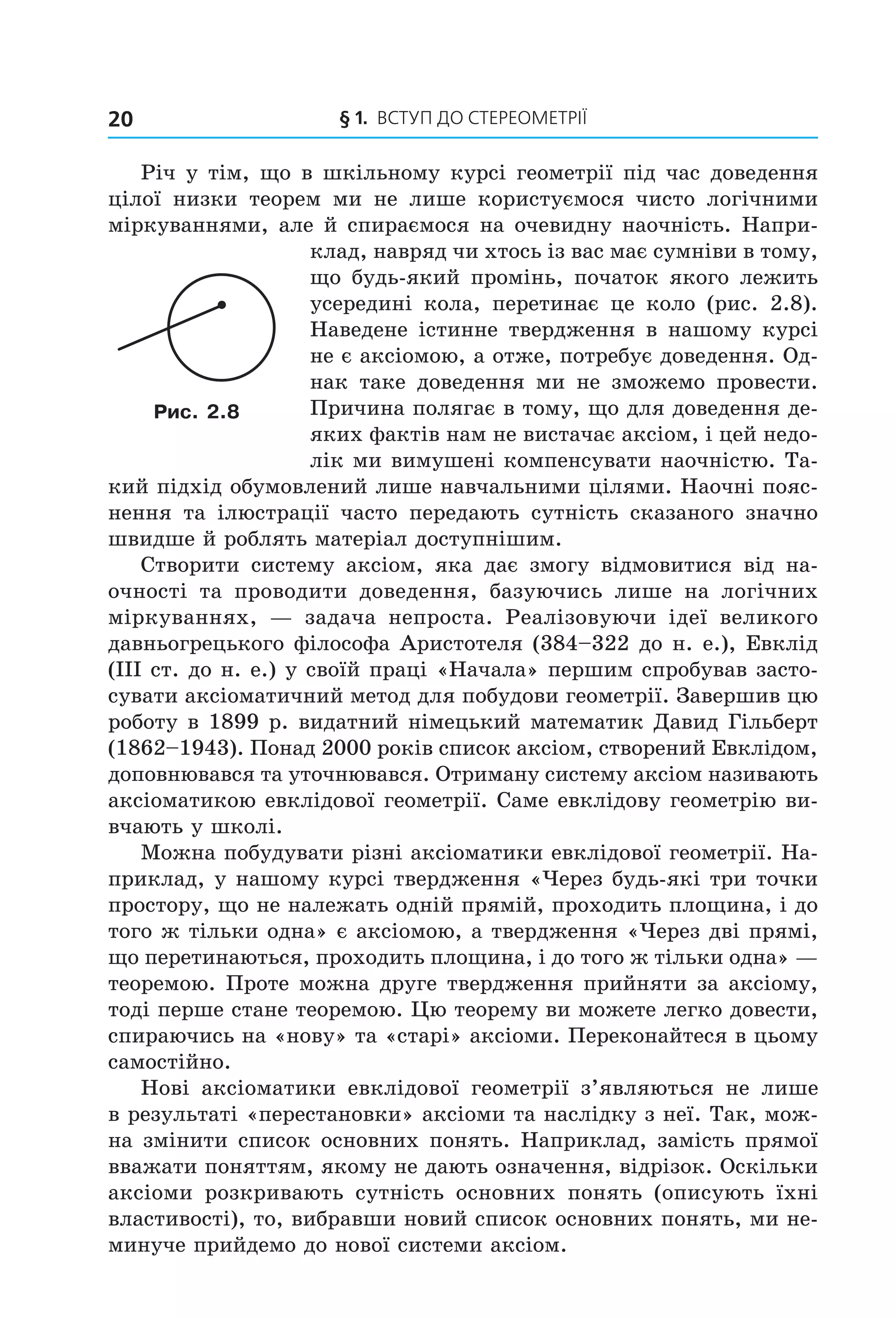 § 1. ВСтУП ДО СтереОМетрії20
Річ у тім, що в шкільному курсі геометрії під час доведення
цілої низки теорем ми не лише користуємося чисто логічними
міркуваннями, але й спираємося на очевидну наочність. Напри-
клад, навряд чи хтось із вас має сумніви в тому,
що будь-який промінь, початок якого лежить
усередині кола, перетинає це коло (рис. 2.8).
Наведене істинне твердження в нашому курсі
не є аксіомою, а отже, потребує доведення. Од-
нак таке доведення ми не зможемо провести.
Причина полягає в тому, що для доведення де-
яких фактів нам не вистачає аксіом, і цей недо-
лік ми вимушені компенсувати наочністю. Та-
кий підхід обумовлений лише навчальними цілями. Наочні пояс-
нення та ілюстрації часто передають сутність сказаного значно
швидше й роблять матеріал доступнішим.
Створити систему аксіом, яка дає змогу відмовитися від на-
очності та проводити доведення, базуючись лише на логічних
міркуваннях, — задача непроста. Реалізовуючи ідеї великого
давньогрецького філософа Аристотеля (384–322 до н. е.), Евклід
(III ст. до н. е.) у своїй праці «Начала» першим спробував засто-
сувати аксіоматичний метод для побудови геометрії. Завершив цю
роботу в 1899 р. видатний німецький математик Давид Гільберт
(1862–1943). Понад 2000 років список аксіом, створений Евклідом,
доповнювався та уточнювався. Отриману систему аксіом називають
аксіоматикою евклідової геометрії. Саме евклідову геометрію ви-
вчають у школі.
Можна побудувати різні аксіоматики евклідової геометрії. На-
приклад, у нашому курсі твердження «Через будь-які три точки
простору, що не належать одній прямій, проходить площина, і до
того ж тільки одна» є аксіомою, а твердження «Через дві прямі,
що перетинаються, проходить площина, і до того ж тільки одна» —
теоремою. Проте можна друге твердження прийняти за аксіому,
тоді перше стане теоремою. Цю теорему ви можете легко довести,
спираючись на «нову» та «старі» аксіоми. Переконайтеся в цьому
самостійно.
Нові аксіоматики евклідової геометрії з’являються не лише
в результаті «перестановки» аксіоми та наслідку з неї. Так, мож-
на змінити список основних понять. Наприклад, замість прямої
вважати поняттям, якому не дають означення, відрізок. Оскільки
аксіоми розкривають сутність основних понять (описують їхні
властивості), то, вибравши новий список основних понять, ми не-
минуче прийдемо до нової системи аксіом.
Рис. 2.8
Право для безоплатного розміщення підручника в мережі Інтернет має
Міністерство освіти і науки України http://mon.gov.ua/ та Інститут модернізації змісту освіти https://imzo.gov.ua
 