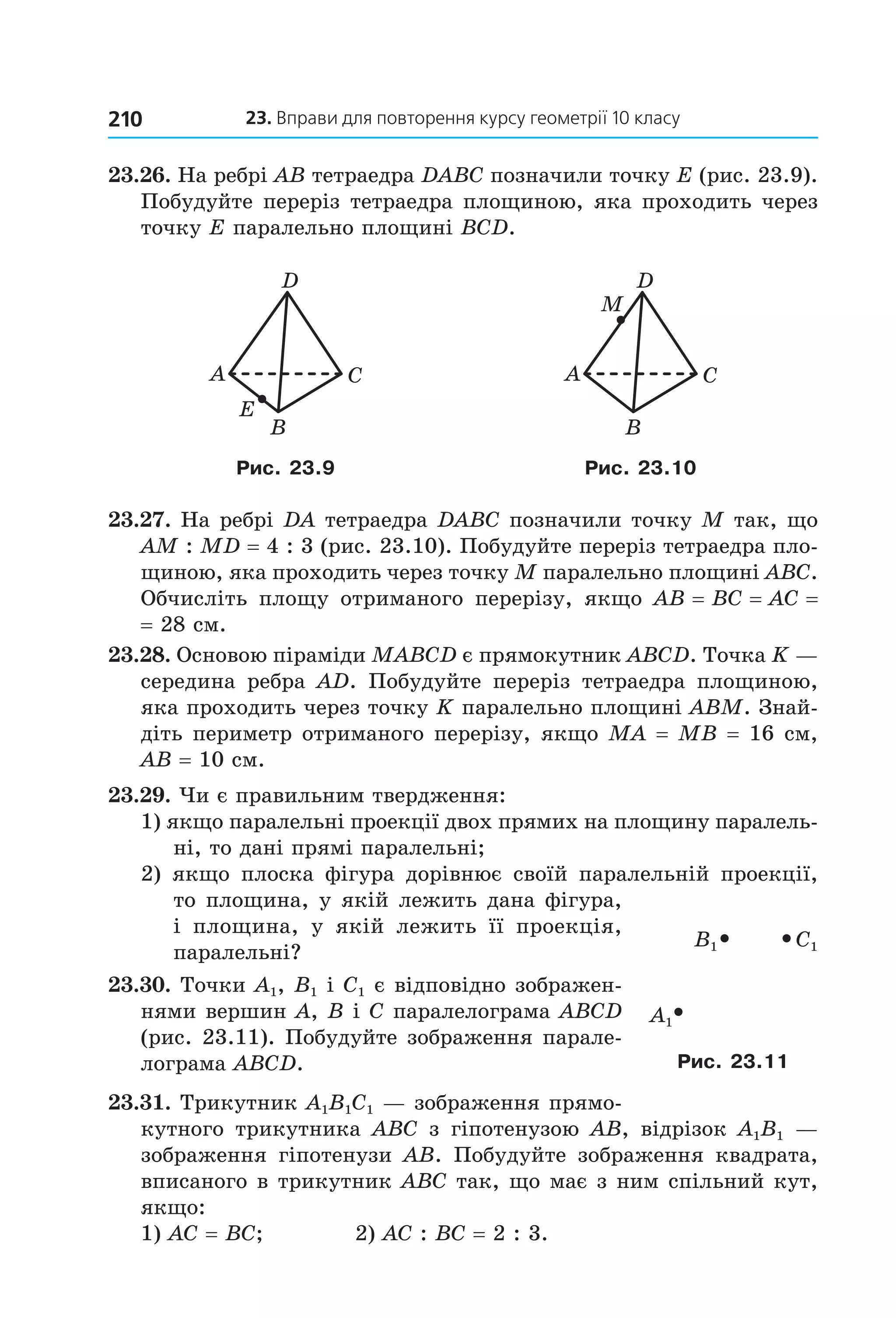 23. вправи для повторення курсу геометрії 10 класу210
23.26. На ребрі AB тетраедра DABC позначили точку E (рис. 23.9). 
Побудуйте переріз тетраедра площиною, яка проходить через 
точку E паралельно площині BCD. 
A C
B
D
E
M
A C
B
D
Рис. 23.9 Рис. 23.10
23.27. На ребрі DA тетраедра DABC позначили точку M так, що 
AM : MD = 4 : 3 (рис. 23.10). Побудуйте переріз тетраедра пло­
щиною, яка проходить через точку M паралельно площині ABC. 
Обчисліть  площу  отриманого  перерізу,  якщо  AB = BC = AC = 
= 28 см. 
23.28. Основою піраміди MABCD є прямокутник ABCD. Точка K — 
середина  ребра  AD.  Побудуйте  переріз  тетраедра  площиною, 
яка проходить через точку K паралельно площині ABM. Знай ­
діть периметр отриманого перерізу, якщо MA = MB = 16 см, 
AB = 10 см.
23.29. Чи є правильним твердження:
1) якщо паралельні проекції двох прямих на площину паралель­
ні, то дані прямі паралельні;
2)  якщо  плоска  фігура  дорівнює  своїй  паралельній  проекції, 
то площина, у якій лежить дана фігура, 
і  площина,  у  якій  лежить  її  проекція, 
паралельні?
23.30. Точки A1, B1 і C1 є відповідно зображен­
нями вершин A, B і C паралелограма ABCD 
(рис. 23.11). Побудуйте зображення парале­
лограма ABCD. 
23.31. Трикутник A1B1C1 — зображення прямо­
кутного  трикутника  ABC з  гіпотенузою  АВ,  відрізок  A1B1  — 
зображення  гіпотенузи  AB.  Побудуйте  зображення  квадрата, 
вписаного в трикутник ABC так, що має з ним спільний кут, 
якщо: 
1) AC = BC;   2) AC : BC = 2 : 3.
C1B1
À1
Рис. 23.11
Право для безоплатного розміщення підручника в мережі Інтернет має
Міністерство освіти і науки України http://mon.gov.ua/ та Інститут модернізації змісту освіти https://imzo.gov.ua
 